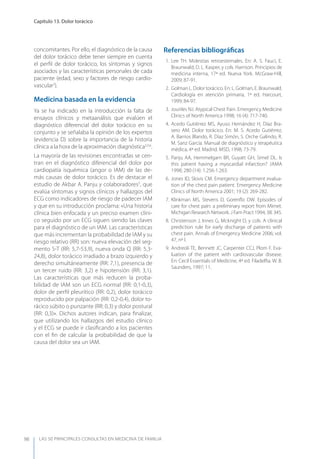 LAS 50 principALeS conSuLtAS en medicinA de fAmiLiA
Capítulo 13. Dolor torácico
98
concomitantes. Por ello, el diagnóstico de la causa
del dolor torácico debe tener siempre en cuenta
el perﬁl de dolor torácico, los síntomas y signos
asociados y las características personales de cada
paciente (edad, sexo y factores de riesgo cardio-
vascular2
).
Medicina basada en la evidencia
ya se ha indicado en la introducción la falta de
ensayos clínicos y metaanálisis que evalúen el
diagnóstico diferencial del dolor torácico en su
conjunto y se señalaba la opinión de los expertos
(evidencia D) sobre la importancia de la historia
clínica a la hora de la aproximación diagnóstica3,5,6
.
La mayoría de las revisiones encontradas se cen-
tran en el diagnóstico diferencial del dolor por
cardiopatía isquémica (angor o IAM) de las de-
más causas de dolor torácico. Es de destacar el
estudio de Akbar A. Panju y colaboradores5
, que
evalúa síntomas y signos clínicos y hallazgos del
ECG como indicadores de riesgo de padecer IAM
y que en su introducción proclama: «Una historia
clínica bien enfocada y un preciso examen clíni-
co seguido por un ECG siguen siendo las claves
para el diagnóstico de un IAM. Las características
que más incrementan la probabilidad de IAM y su
riesgo relativo (RR) son: nueva elevación del seg-
mento S-T (RR: 5,7-53,9), nueva onda Q (RR: 5,3-
24,8), dolor torácico irradiado a brazo izquierdo y
derecho simultáneamente (RR: 7,1), presencia de
un tercer ruido (RR: 3,2) e hipotensión (RR: 3,1).
Las características que más reducen la proba-
bilidad de IAM son un ECG normal (RR: 0,1-0,3),
dolor de perﬁl pleurítico (RR: 0,2), dolor torácico
reproducido por palpación (RR: 0,2-0,4), dolor to-
rácico súbito o punzante (RR: 0,3) y dolor postural
(RR: 0,3)». Dichos autores indican, para ﬁnalizar,
que utilizando los hallazgos del estudio clínico
y el ECG se puede ir clasiﬁcando a los pacientes
con el ﬁn de calcular la probabilidad de que la
causa del dolor sea un IAM.
Referencias bibliográﬁcas
1. Lee TH. Molestias retroesternales. En: A. S. Fauci, E.
Braunwald, D. L. Kasper, y cols. Harrison. Principios de
medicina interna, 17ª ed. Nueva york. McGraw-Hill,
2009; 87-91.
2. Golman L. Dolor torácico. En: L. Golman, E. Braunwald.
Cardiología en atención primaria, 1ª ed. Harcourt,
1999; 84-97.
3. Jouriles NJ. Atypical Chest Pain. Emergency Medicine
Clinics of North America 1998; 16 (4): 717-740.
4. Acedo Gutiérrez MS, Ayuso Hernández H, Díaz Bra-
sero AM. Dolor torácico. En: M. S. Acedo Gutiérrez,
A. Barrios Blando, R. Díaz Simón, S. Orche Galindo, R.
M. Sanz García. Manual de diagnóstico y terapéutica
médica, 4ª ed. Madrid. MSD, 1998; 73-79.
5. Panju AA, Hemmelgarn BR, Guyatt GH, Simel DL. Is
this patient having a myocardial infarction? JAMA
1998; 280 (14): 1.256-1.263.
6. Jones ID, Slovis CM. Emergency department evalua-
tion of the chest pain patient. Emergency Medicine
Clinics of North America 2001; 19 (2): 269-282.
7. Klinkman MS, Stevens D, Gorenﬂo DW. Episodes of
care for chest pain: a preliminary report from Mirnet.
Michigan Research Network. J Fam Pract 1994; 38: 345.
8. Christenson J, Innes G, Mcknight D, y cols. A clinical
prediction rule for early discharge of patients with
chest pain. Annals of Emergency Medicine 2006; vol.
47, nº I.
9. Andreoli TE, Bennett JC, Carpenter CCJ, Plom F. Eva-
luation of the patient with cardiovascular disease.
En: Cecil Essentials of Medicine, 4ª ed. Filadelﬁa. W. B.
Saunders, 1997; 11.
 