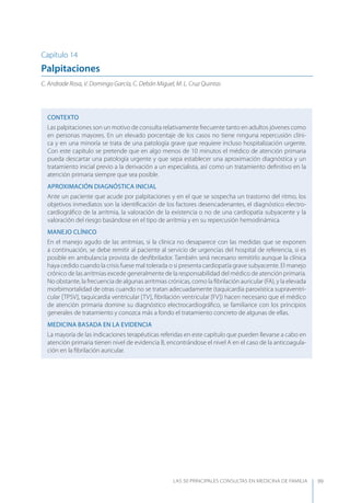 LAS 50 principALeS conSuLtAS en medicinA de fAmiLiA 99
Capítulo 14
Palpitaciones
C. Andrade Rosa, V. Domingo García, C. Debán Miguel, M. L. Cruz Quintas
CONTEXTO
Las palpitaciones son un motivo de consulta relativamente frecuente tanto en adultos jóvenes como
en personas mayores. En un elevado porcentaje de los casos no tiene ninguna repercusión clíni-
ca y en una minoría se trata de una patología grave que requiere incluso hospitalización urgente.
Con este capítulo se pretende que en algo menos de 10 minutos el médico de atención primaria
pueda descartar una patología urgente y que sepa establecer una aproximación diagnóstica y un
tratamiento inicial previo a la derivación a un especialista, así como un tratamiento deﬁnitivo en la
atención primaria siempre que sea posible.
APROXIMACIóN DIAGNóSTICA INICIAL
Ante un paciente que acude por palpitaciones y en el que se sospecha un trastorno del ritmo, los
objetivos inmediatos son la identiﬁcación de los factores desencadenantes, el diagnóstico electro-
cardiográﬁco de la arritmia, la valoración de la existencia o no de una cardiopatía subyacente y la
valoración del riesgo basándose en el tipo de arritmia y en su repercusión hemodinámica.
MANEJO CLÍNICO
En el manejo agudo de las arritmias, si la clínica no desaparece con las medidas que se exponen
a continuación, se debe remitir al paciente al servicio de urgencias del hospital de referencia, si es
posible en ambulancia provista de desﬁbrilador. También será necesario remitirlo aunque la clínica
haya cedido cuando la crisis fuese mal tolerada o si presenta cardiopatía grave subyacente. El manejo
crónico de las arritmias excede generalmente de la responsabilidad del médico de atención primaria.
No obstante, la frecuencia de algunas arritmias crónicas, como la ﬁbrilación auricular (FA), y la elevada
morbimortalidad de otras cuando no se tratan adecuadamente (taquicardia paroxística supraventri-
cular [TPSV], taquicardia ventricular [TV], ﬁbrilación ventricular [FV]) hacen necesario que el médico
de atención primaria domine su diagnóstico electrocardiográﬁco, se familiarice con los principios
generales de tratamiento y conozca más a fondo el tratamiento concreto de algunas de ellas.
MEDICINA BASADA EN LA EVIDENCIA
La mayoría de las indicaciones terapéuticas referidas en este capítulo que pueden llevarse a cabo en
atención primaria tienen nivel de evidencia B, encontrándose el nivel A en el caso de la anticoagula-
ción en la ﬁbrilación auricular.
 