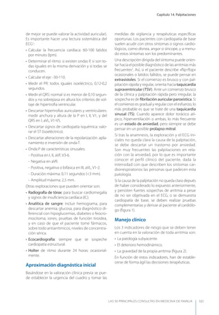 Capítulo 14. Palpitaciones
LAS 50 principALeS conSuLtAS en medicinA de fAmiLiA 101
de mejor se puede valorar la actividad auricular).
Es importante hacer una lectura sistemática del
ECG1
:
• Calcular la frecuencia cardíaca: 60-100 latidos
por minuto (lpm).
• Determinar el ritmo: si existen ondas P, si son to-
das iguales en la misma derivación y si todas se
conducen.
• Calcular el eje: -30-110.
• Medir el PR: todos iguales isoeléctrico, 0,12-0,2
segundos.
• Medir el QRS: normal si es menor de 0,10 segun-
dos y no sobrepasa en altura los criterios de vol-
taje de hipertroﬁa ventricular.
• Descartar hipertroﬁas auriculares y ventriculares:
medir anchura y altura de la P en I, II, V1, y del
QRS en I, aVL, V1-V5.
• Descartar signos de cardiopatía isquémica: valo-
rar el ST (isoeléctrico).
• Descartar alteraciones de la repolarización: apla-
namiento e inversión de onda T.
• Onda P de características sinusales:
- Positiva en I, II, aVF, V3-6.
- Negativa en aVR.
- Positiva, negativa o bifásica en III, aVL, V1-2.
- Duración máxima: 0,11 segundos (<3 mm).
- Amplitud máxima: 2,5 mm.
Otras exploraciones que pueden orientar son:
• Radiografía de tórax: para buscar cardiomegalia
y signos de insuﬁciencia cardíaca (IC).
• Analítica de sangre: incluir hemograma, para
descartar anemia; glucosa, para diagnóstico di-
ferencial con hipoglucemias, diabetes o feocro-
mocitoma; iones; pruebas de función tiroidea,
y en caso de que el paciente tome fármacos,
sobre todo antiarrítmicos, niveles de concentra-
ción sérica.
• Ecocardiografía: siempre que se sospeche
cardiopatía estructural.
• Holter de ritmo durante 24 horas: ocasional-
mente.
Aproximación diagnóstica inicial
Basándose en la valoración clínica previa se pue-
de establecer la urgencia del cuadro y tomar las
medidas de vigilancia y terapéuticas especíﬁcas
oportunas. Los pacientes con cardiopatía de base
suelen acudir con otros síntomas o signos cardio-
lógicos, como disnea, angor o síncope, y a menu-
do estos síntomas son los predominantes.
Una descripción dirigida del síntoma puede orien-
tar hacia el posible diagnóstico de las arritmias más
frecuentes2
. Así, si el paciente describe «ﬂip-ﬂop»
ocasionales o latidos fallidos, se puede pensar en
extrasístoles. Si el comienzo es brusco y con pal-
pitación rápida y regular, orienta hacia taquicardia
supraventricular (TSV). Ante un comienzo brusco
de la clínica y palpitación rápida pero irregular, la
sospecha es de ﬁbrilación auricular paroxística. Si
el comienzo es gradual y regular con el esfuerzo, lo
más probable es que se trate de una taquicardia
sinusal (TS). Cuando aparece dolor torácico atí-
pico, hiperventilación o ambas, lo más frecuente
es un estado de ansiedad, pero siempre se debe
pensar en un posible prolapso mitral.
Si tras la anamnesis, la exploración y el ECG ini-
ciales no queda clara la causa de la palpitación,
se debe descartar un trastorno por ansiedad.
Son muy frecuentes las palpitaciones en rela-
ción con la ansiedad, por lo que es importante
conocer el perfil clínico del paciente, dada la
intensidad con que describen los síntomas car-
diorrespiratorios las personas que padecen esta
patología.
Si la causa de la palpitación no queda clara depués
de haber considerado lo expuesto anteriormente,
y persisten fuertes sospechas de arritmia a pesar
de no ser objetivada en el ECG, o se demuestra
cardiopatía de base, se deben realizar pruebas
complementarias y derivar al paciente al cardiólo-
go (ﬁgura 1).
Manejo clínico
Los 3 indicadores de riesgo que se deben tener
en cuenta en la valoración de toda arritmia son:
• La patología subyacente.
• El deterioro hemodinámico.
• La gravedad de la propia arritmia (ﬁgura 2).
En función de estos indicadores, han de estable-
cerse de forma ágil las decisiones terapéuticas.
 