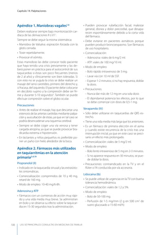 LAS 50 principALeS conSuLtAS en medicinA de fAmiLiA
Capítulo 14. Palpitaciones
108
Apéndice 1. Maniobras vagales1,6
Deben realizarse siempre bajo monitorización car-
díaca de las derivaciones II o V11
.
Siempre se debe seguir la misma sistemática:
• Maniobra de Valsalva: espiración forzada con la
glotis cerrada.
• Toser repetidamente.
• Provocar el vómito.
Estas maniobras las debe conocer todo paciente
que haya tenido una crisis previamente y las de-
berá poner en práctica para el autocontrol de sus
taquicardias si éstas son poco frecuentes (menos
de 2 al año) y clínicamente son bien toleradas. Si
con esto no se yugula la crisis se debe realizar un
masaje del seno carotídeo, primero del derecho y,
si fracasa, del izquierdo. El paciente debe colocarse
en decúbito supino y la compresión debe ser ﬁr-
me y durante 5-10 segundos6
. También se puede
efectuar compresión sobre el globo ocular.
Precauciones
• Antes de realizar el masaje, hay que descartar una
estenosis de las arterias carótidas mediante palpa-
ción y auscultación de éstas, ya que en tal caso se
podría desencadenar una isquemia cerebral.
• Siempre se debe coger una vía venosa y tener
cargada atropina, ya que se puede provocar bra-
dicardia extrema e hipotensión.
• En lactantes y niños pequeños es preferible po-
ner un paño con hielo alrededor de la boca.
Apéndice 2. Fármacos más utilizados
en taquiarritmias en la atención
primaria2,4,19
Propranolol (II)
• Indicado en la taquicardia sinusal y las extrasísto-
les sintomáticas.
• Comercialización: comprimidos de 10 y 40 mg,
retard de 160 mg.
• Modo de empleo: 10-40 mg/6-8h.
Adenosina y ATP
• Fármacos con un comienzo de acción muy rápi-
do y una vida media muy breve. Se administran
en bolo y se observa su efecto sobre la taquicar-
dia en 15-30 segundos tras la administración.
• Pueden provocar rubefacción facial, malestar
general, disnea y dolor precordial, que desapa-
recen espontáneamente debido a la corta vida
del fármaco.
• Debe evitarse en pacientes asmáticos porque
pueden producir broncoespasmo. Son fármacos
de uso hospitalario.
• Comercialización:
- Adenosina: viales de 6 mg/2 ml.
- ATP: viales de 100 mg/10 ml.
• Modo de empleo:
- Bolo rápido intravenoso de 3 mg.
- Lavar vía con 10 ml de SSF.
- Esperar 1-2 minutos; si no hay respuesta, doblar
la dosis.
• Precauciones:
- Nunca dar más de 12 mg en una sola dosis
- El dipiridamol potencia los efectos, por lo que
se debe comenzar con dosis de 0,5-1 mg.
Verapamilo (IV)
• Sólo debe utilizarse en taquicardias de QRS es-
trecho.
• Tiene una vida media más larga que los anteriores.
• Es un fármaco de primera elección en el asma
y cuando existe recurrencia de la crisis tras una
interrupción inicial, ya que en este caso se preci-
saría un efecto más prolongado.
• Comercialización: viales de 5 mg/2 ml.
• Modo de empleo:
- Bolo lento intravenoso de 5 mg en 2-3 minutos.
- Si no aparece respuesta en 30 minutos, se pue-
de doblar la dosis.
• Precauciones: contraindicado en la TV y en el
ﬂúter o FA conducida por vía accesoria.
Lidocaína (Ib)
• Se puede utilizar de urgencias en laTV con buena
tolerancia hemodinámica.
• Comercialización: viales de 1,2 y 5%.
• Modo de empleo:
- Bolo de 50-100 mg.
- Perfusión de 1-5 mg/min (2 g en 500 cm3
de
suero glucosado a 15-60 ml/h)
 