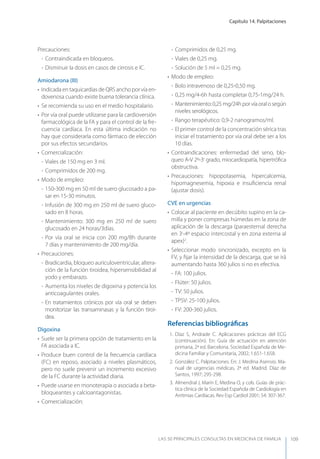 Capítulo 14. Palpitaciones
LAS 50 principALeS conSuLtAS en medicinA de fAmiLiA 109
Precauciones:
- Contraindicada en bloqueos.
- Disminuir la dosis en casos de cirrosis e IC.
Amiodarona (III)
• Indicada en taquicardias de QRS ancho por vía en-
dovenosa cuando existe buena tolerancia clínica.
• Se recomienda su uso en el medio hospitalario.
• Por vía oral puede utilizarse para la cardioversión
farmacológica de la FA y para el control de la fre-
cuencia cardíaca. En esta última indicación no
hay que considerarla como fármaco de elección
por sus efectos secundarios.
• Comercialización:
- Viales de 150 mg en 3 ml.
- Comprimidos de 200 mg.
• Modo de empleo:
- 150-300 mg en 50 ml de suero glucosado a pa-
sar en 15-30 minutos.
- Infusión de 300 mg en 250 ml de suero gluco-
sado en 8 horas.
- Mantenimiento: 300 mg en 250 ml de suero
glucosado en 24 horas/3días.
- Por vía oral se inicia con 200 mg/8h durante
7 días y mantenimiento de 200 mg/día.
• Precauciones:
- Bradicardia, bloqueo auriculoventricular, altera-
ción de la función tiroidea, hipersensibilidad al
yodo y embarazo.
- Aumenta los niveles de digoxina y potencia los
anticoagulantes orales.
- En tratamientos crónicos por vía oral se deben
monitorizar las transaminasas y la función tiroi-
dea.
Digoxina
• Suele ser la primera opción de tratamiento en la
FA asociada a IC.
• Produce buen control de la frecuencia cardíaca
(FC) en reposo, asociado a niveles plasmáticos,
pero no suele prevenir un incremento excesivo
de la FC durante la actividad diaria.
• Puede usarse en monoterapia o asociada a beta-
bloqueantes y calcioantagonistas.
• Comercialización:
- Comprimidos de 0,25 mg.
- Viales de 0,25 mg.
- Solución de 5 ml = 0,25 mg.
• Modo de empleo:
- Bolo intravenoso de 0,25-0,50 mg.
- 0,25 mg/4-6h hasta completar 0,75-1mg/24 h.
- Mantenimiento:0,25mg/24hporvíaoralosegún
niveles serológicos.
- Rango terapéutico: 0,9-2 nanogramos/ml.
- El primer control de la concentración sérica tras
iniciar el tratamiento por vía oral debe ser a los
10 días.
• Contraindicaciones: enfermedad del seno, blo-
queo A-V 2º-3r
grado, miocardiopatía, hipertróﬁca
obstructiva.
• Precauciones: hipopotasemia, hipercalcemia,
hipomagnesemia, hipoxia e insuﬁciencia renal
(ajustar dosis).
CVE en urgencias
• Colocar al paciente en decúbito supino en la ca-
milla y poner compresas húmedas en la zona de
aplicación de la descarga (paraesternal derecha
en 3r
-4º espacio intercostal y en zona externa al
apex)2
.
• Seleccionar modo sincronizado, excepto en la
FV, y ﬁjar la intensidad de la descarga, que se irá
aumentando hasta 360 julios si no es efectiva.
- FA: 100 julios.
- Flúter: 50 julios.
- TV: 50 julios.
- TPSV: 25-100 julios.
- FV: 200-360 julios.
Referencias bibliográﬁcas
1. Díaz S, Andrade C. Aplicaciones prácticas del ECG
(continuación). En: Guía de actuación en atención
primaria, 2ª ed. Barcelona. Sociedad Española de Me-
dicina Familiar y Comunitaria, 2002; 1.651-1.658.
2. González C. Palpitaciones. En: J. Medina Asensio. Ma-
nual de urgencias médicas, 2ª ed. Madrid. Díaz de
Santos, 1997; 295-298.
3. Almendral J, Marín E, Medina O, y cols. Guías de prác-
tica clínica de la Sociedad Española de Cardiología en
Arritmias Cardíacas. Rev Esp Cardiol 2001; 54: 307-367.
 