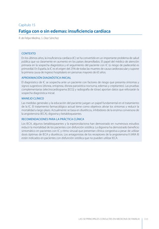 LAS 50 principALeS conSuLtAS en medicinA de fAmiLiA 111
Capítulo 15
Fatiga con o sin edemas: insuﬁciencia cardíaca
R. de Felipe Medina, S. Díaz Sánchez
CONTEXTO
En los últimos años, la insuﬁciencia cardíaca (IC) se ha convertido en un importante problema de salud
pública que va claramente en aumento en los países desarrollados. El papel del médico de atención
primaria en la sospecha diagnóstica y el seguimiento del paciente con IC (o riesgo de padecerla) es
primordial. En España, la IC es el origen del 25% de todas las muertes de causa cardiovascular y supone
la primera causa de ingreso hospitalario en personas mayores de 65 años.
APROXIMACIóN DIAGNóSTICA INICIAL
El diagnóstico de IC se sospecha ante un paciente con factores de riesgo que presenta síntomas y
signos sugestivos (disnea, ortopnea, disnea paroxística nocturna, edemas y crepitantes). Las pruebas
complementarias (electrocardiograma [ECG] y radiografía de tórax) aportan datos que reforzarán la
sospecha diagnóstica inicial.
MANEJO CLÍNICO
Las medidas generales y la educación del paciente juegan un papel fundamental en el tratamiento
de la IC. El tratamiento farmacológico actual tiene como objetivos aliviar los síntomas y reducir la
mortalidad a largo plazo. Actualmente se basa en diuréticos, inhibidores de la enzima conversora de
la angiotensina (IECA), digoxina y betabloqueantes.
RECOMENDACIONES PARA LA PRÁCTICA CLÍNICA
Los IECA, algunos betabloqueantes y la espironolactona han demostrado en numerosos estudios
reducir la mortalidad de los pacientes con disfunción sistólica. La digoxina ha demostrado beneﬁcio
sintomático en pacientes con IC y ritmo sinusal que presentan clínica congestiva a pesar de utilizar
dosis óptimas de IECA y diuréticos. Los antagonistas de los receptores de la angiotensina II (ARA II)
están indicados en pacientes con disfunción sistólica que no pueden utilizar IECA.
 