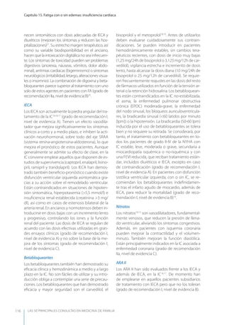 LAS 50 principALeS conSuLtAS en medicinA de fAmiLiA
Capítulo 15. Fatiga con o sin edemas: insuﬁciencia cardíaca
116
necen sintomáticos con dosis adecuadas de IECA y
diuréticos (mejoran los síntomas y reducen las hos-
pitalizaciones)21
. Su estrecho margen terapéutico, así
como su variable biodisponibilidad en el anciano,
hacen que la intoxicación digitálica no sea infrecuen-
te. Los síntomas de toxicidad pueden ser problemas
digestivos (anorexia, náuseas, vómitos, dolor abdo-
minal), arritmias cardíacas (bigeminismo) o síntomas
neurológicos(irritabilidad,letargo,alteracionesvisua-
les o insomnio). La combinación de digoxina y beta-
bloqueantes parece superior al tratamiento con uno
solo de estos agentes en pacientes con FA (grado de
recomendación IIa, nivel de evidencia B)25
.
IECA
Los IECA son actualmente la piedra angular del tra-
tamiento de la IC14,16,17
(grado de recomendación I,
nivel de evidencia A). Tienen un efecto vasodila-
tador que mejora signiﬁcativamente los síntomas
clínicos a corto y a medio plazo, e inhiben la acti-
vación neurohormonal, sobre todo del eje SRAA
(sistema renina-angiotensina-aldosterona), lo que
mejora el pronóstico de estos pacientes. Aunque
generalmente se admite su efecto de clase, en la
IC conviene emplear aquellos que disponen de es-
tudios de supervivencia (captopril, enalapril, lisino-
pril, ramipril y trandolapril). Los IECA han demos-
trado también beneﬁcio-pronóstico cuando existe
disfunción ventricular izquierda asintomática gra-
cias a su acción sobre el remodelado ventricular.
Están contraindicados en situaciones de hipoten-
sión sintomática, hiperpotasemia (>5,5 mmol/l) e
insuﬁciencia renal establecida (creatinina >3 mg/
dl), así como en casos de estenosis bilateral de la
arteria renal. En ancianos y normotensos deben in-
troducirse en dosis bajas con un incremento lento
y progresivo, controlando los iones y la función
renal del paciente. Las dosis de IECA se regulan de
acuerdo con las dosis efectivas utilizadas en gran-
des ensayos clínicos (grado de recomendación I,
nivel de evidencia A) y no sobre la base de la me-
jora de los síntomas (grado de recomendación I,
nivel de evidencia C).
Betabloqueantes
Los betabloqueantes también han demostrado su
eﬁcacia clínica y hemodinámica a medio y a largo
plazo en la IC. No son fáciles de utilizar y su intro-
ducción obliga a contemplar una serie de precau-
ciones. Los betabloqueantes que han demostrado
eﬁcacia y mayor seguridad son el carvedilol, el
bisoprolol y el metoprolol18,19
. Antes de utilizarlos
deben evaluarse cuidadosamente sus contrain-
dicaciones. Se pueden introducir en pacientes
hemodinámicamente estables, sin cambios tera-
péuticos recientes, con dosis de inicio muy bajas
(1,25 mg/24h de bisoprolol o 3,125 mg/12h de car-
vedilol), vigilancia estrecha e incremento de dosis
lento, hasta alcanzar la dosis diana (10 mg/24h de
bisoprolol o 25 mg/12h de carvedilol). Se requie-
ren frecuentemente reajustes en las dosis del resto
de fármacos utilizados en función de la tensión ar-
terial o la retención hidrosalina. Los betabloquean-
tes están contraindicados en la IC no-estabilizada,
el asma, la enfermedad pulmonar obstructiva
crónica (EPOC) moderada-grave, la enfermedad
del nodo sinusal, los bloqueos auriculoventricula-
res, la bradicardia sinusal (<60 latidos por minuto
[lpm]) o la hipotensión. La bradicardia (50-60 lpm)
inducida por el uso de betabloqueantes se tolera
bien y no requiere su retirada. Se considerará, por
tanto, el tratamiento con betabloqueantes en to-
dos los pacientes de grado II-IV de la NyHA con
IC estable, leve, moderada o grave, secundaria a
miocardiopatía isquémica o no-isquémica y con
una FEVI reducida, que reciban tratamiento están-
dar, incluidos diuréticos e IECA, excepto en caso
de contraindicación (grado de recomendación I,
nivel de evidencia A). En pacientes con disfunción
sistólica ventricular izquierda, con o sin IC, se re-
comiendan los betabloqueantes indeﬁnidamen-
te tras el infarto agudo de miocardio, además de
IECA, para reducir la mortalidad (grado de reco-
mendación I, nivel de evidencia B)10
.
Nitratos
Los nitratos10,12
son vasodilatadores, fundamental-
mente venosos, que reducen la presión de llena-
do ventricular, aliviando los síntomas congestivos.
Además, en pacientes con isquemia coronaria
pueden mejorar la contractilidad y el volumen-
minuto. También mejoran la función diastólica.
Están principalmente indicados en la IC asociada a
enfermedad coronaria (grado de recomendación
IIa, nivel de evidencia C).
ARA II
Los ARA II han sido evaluados frente a los IECA y
además de IECA, en la IC16,17
. De momento han
de emplearse en aquellos pacientes subsidiarios
de tratamiento con IECA pero que no los toleran
(grado de recomendación I, nivel de evidencia B).
 