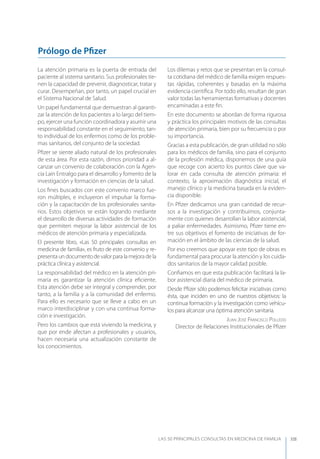 LAS 50 principALeS conSuLtAS en medicinA de fAmiLiA XIII
La atención primaria es la puerta de entrada del
paciente al sistema sanitario. Sus profesionales tie-
nen la capacidad de prevenir, diagnosticar, tratar y
curar. Desempeñan, por tanto, un papel crucial en
el Sistema Nacional de Salud.
Un papel fundamental que demuestran al garanti-
zar la atención de los pacientes a lo largo del tiem-
po, ejercer una función coordinadora y asumir una
responsabilidad constante en el seguimiento, tan-
to individual de los enfermos como de los proble-
mas sanitarios, del conjunto de la sociedad.
Pﬁzer se siente aliado natural de los profesionales
de esta área. Por esta razón, dimos prioridad a al-
canzar un convenio de colaboración con la Agen-
cia Laín Entralgo para el desarrollo y fomento de la
investigación y formación en ciencias de la salud.
Los ﬁnes buscados con este convenio marco fue-
ron múltiples, e incluyeron el impulsar la forma-
ción y la capacitación de los profesionales sanita-
rios. Estos objetivos se están logrando mediante
el desarrollo de diversas actividades de formación
que permiten mejorar la labor asistencial de los
médicos de atención primaria y especializada.
El presente libro, «Las 50 principales consultas en
medicina de familia», es fruto de este convenio y re-
presentaundocumentodevalorparalamejoradela
práctica clínica y asistencial.
La responsabilidad del médico en la atención pri-
maria es garantizar la atención clínica eﬁciente.
Esta atención debe ser integral y comprender, por
tanto, a la familia y a la comunidad del enfermo.
Para ello es necesario que se lleve a cabo en un
marco interdisciplinar y con una continua forma-
ción e investigación.
Pero los cambios que está viviendo la medicina, y
que por ende afectan a profesionales y usuarios,
hacen necesaria una actualización constante de
los conocimientos.
Los dilemas y retos que se presentan en la consul-
ta cotidiana del médico de familia exigen respues-
tas rápidas, coherentes y basadas en la máxima
evidencia cientíﬁca. Por todo ello, resultan de gran
valor todas las herramientas formativas y docentes
encaminadas a este ﬁn.
En este documento se abordan de forma rigurosa
y práctica los principales motivos de las consultas
de atención primaria, bien por su frecuencia o por
su importancia.
Gracias a esta publicación, de gran utilidad no sólo
para los médicos de familia, sino para el conjunto
de la profesión médica, disponemos de una guía
que recoge con acierto los puntos clave que va-
lorar en cada consulta de atención primaria: el
contexto, la aproximación diagnóstica inicial, el
manejo clínico y la medicina basada en la eviden-
cia disponible.
En Pﬁzer dedicamos una gran cantidad de recur-
sos a la investigación y contribuimos, conjunta-
mente con quienes desarrollan la labor asistencial,
a paliar enfermedades. Asimismo, Pﬁzer tiene en-
tre sus objetivos el fomento de iniciativas de for-
mación en el ámbito de las ciencias de la salud.
Por eso creemos que apoyar este tipo de obras es
fundamental para procurar la atención y los cuida-
dos sanitarios de la mayor calidad posible.
Conﬁamos en que esta publicación facilitará la la-
bor asistencial diaria del médico de primaria.
Desde Pﬁzer sólo podemos felicitar iniciativas como
ésta, que inciden en uno de nuestros objetivos: la
continua formación y la investigación como vehícu-
los para alcanzar una óptima atención sanitaria.
JuAn José FrAnCisCo pollEdo
Director de Relaciones Institucionales de Pﬁzer
Prólogo de Pﬁzer
 