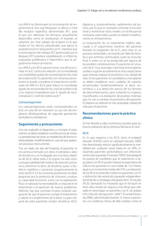 Capítulo 15. Fatiga con o sin edemas: insuﬁciencia cardíaca
LAS 50 principALeS conSuLtAS en medicinA de fAmiLiA 117
Los ARA II no disminuyen la concentración de an-
giotensina II, sino que bloquean su efecto a nivel
del receptor especíﬁco denominado AT1, para
el que son selectivos los fármacos actualmente
disponibles como el candesartán, el losartán, el
valsartán, etc. Este subtipo de receptor es el que
media en los efectos perjudiciales que ejerce la
angiotensina II en el paciente con IC, mientras que
la estimulación del subtipo AT2 (potenciada por el
bloqueo AT1) produce vasodilatación e inhibe las
respuestas proliferativa e hipertróﬁca que la an-
giotensina induce al miocito.
Los ARA II y los IECA parecen tener una eﬁcacia si-
milar en la IC crónica en relación con la mortalidad
y la morbilidad (grado de recomendación IIa, nivel
de evidencia B). En pacientes con síntomas persis-
tentes se puede considerar el tratamiento combi-
nado de ARA II e IECA para reducir la mortalidad
(grado de recomendación IIa, nivel de evidencia B)
y los ingresos hospitalarios por IC (grado de reco-
mendación I, nivel de evidencia A)10
.
Calcioantagonistas
Los calcioantagonistas están contraindicados en
la IC; en caso de ser necesario su uso, han de em-
plearse dihidropiridinas de segunda generación
(amlodipino, felodipino).
Seguimiento y precauciones
Una vez realizado el diagnóstico e iniciado el trata-
miento, se debe establecer una frecuencia de visitas.
La periodicidad de éstas se establecerá de forma in-
dividualizada, modiﬁcándola en caso de que aparez-
can procesos intercurrentes.
Tras ser dado de alta del hospital, el paciente se
encuentra a menudo con dosis moderadas o altas
de diuréticos y no ha llegado aún a la dosis objeti-
vo de IECA, sobre todo si el ingreso ha sido corto.
La responsabilidad del médico de atención prima-
ria es disminuir la dosis de diurético, pasar a diu-
réticos tiazídicos y aumentar progresivamente la
dosis de IECA. En las revisiones posteriores se debe
preguntar por la presencia de síntomas y evaluar
su capacidad funcional. Junto con la exploración
física se valorarán la necesidad de un reajuste en el
tratamiento o la aparición de nuevos problemas.
Además, hay que controlar el peso corporal, ase-
gurarse de que el paciente cumple el tratamiento
y valorar el cumplimiento de la dieta. La gran ma-
yoría de estos pacientes reciben diuréticos, IECA,
digoxina y, ocasionalmente, suplementos de po-
tasio, por lo que es necesario controlar la función
renal y monitorizar estos niveles con la frecuencia
necesaria, sobre todo cuando se realizan modiﬁca-
ciones en el tratamiento.
La instauración de un tratamiento médico ade-
cuado y el seguimiento estrecho del paciente
frenarán la progresión de la IC, pero éste es un
proceso irreversible y la muerte por fallo de bom-
ba o por arritmias ventriculares suele ser el punto
ﬁnal, si antes no se ha producido por alguna de
las posibles complicaciones. En pacientes en situa-
ción de IC muy avanzada o terminal, el transplante
cardíaco supone actualmente la única expectativa
para intentar mejorar el pronóstico y la calidad de
vida. En los pacientes no-candidatos a transplante
se deben establecer unos cuidados de soporte,
encaminados fundamentalmente al alivio sin-
tomático y a la detección precoz de los factores
de descompensación, pero evitando los ingresos
injustiﬁcados o la realización de pruebas molestas
que no van a cambiar el pronóstico del paciente.
El objetivo es obtener la más aceptable calidad de
vida para el paciente.
Recomendaciones para la práctica
clínica
Se han llevado a cabo numerosos estudios para va-
lorar la utilización de los diversos fármacos en la IC.
IECA
En lo que respecta a los IECA, tanto el enalapril
(estudio SOLVD) como el captopril (estudio SAVE)
han demostrado reducir signiﬁcativamente la mor-
talidad por cualquier causa hasta en un 20%, in-
cluyendo pacientes asintomáticos con disfunción
ventricular izquierda. El estudioTRACE (trandolapril)
ha puesto de maniﬁesto que el tratamiento a lar-
go plazo con IECA puede mejorar la expectativa de
vida en los pacientes en una media de 15,3 meses,
igual a un incremento medio del 27%. La indicación
de los IECA se extiende a todos los pacientes con IC
o disfunción del ventrículo izquierdo independien-
temente de su etiología y del grado de IC. El estudio
ATLAS (lisinopril) ha mostrado que el lisinopril en
dosis altas resulta ser seguro y más eﬁcaz que utili-
zado en dosis bajas en pacientes con IC de grados
II-IV y fracción de eyección <30%26
. El ramipril (estu-
dio AIRE), administrado durante 15 meses a pacien-
tes con evidencia clínica de fallo cardíaco entre el
 