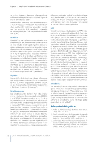 LAS 50 principALeS conSuLtAS en medicinA de fAmiLiA
Capítulo 15. Fatiga con o sin edemas: insuﬁciencia cardíaca
118
segundo y el noveno día tras un infarto agudo de
miocardio, dio lugar a una reducción muy signiﬁca-
tiva de la mortalidad total27
.
El metaanálisis de Flather y colaboradores evaluó
a más de 12.000 pacientes con insuﬁciencia car-
díaca y disfunción ventricular izquierda, y mostró
una clara reducción de la mortalidad y una caída
en los reingresos por IC en los pacientes tratados
con IECA28
.
Diuréticos
Los diuréticos son los fármacos más utilizados en el
tratamiento de la IC. La espironolactona fue evalua-
da en el estudio RALES bajo la hipótesis de que su
acción antagonista neurohormonal podría mejorar
el pronóstico de los pacientes con IC crónica. Este
estudio ha demostrado que la toma en dosis única
de25mgdeespironolactonaasociadaaltratamien-
to convencional de la IC reduce signiﬁcativamente
el riesgo de morbilidad y mortalidad en pacientes
con IC grave secundaria a disfunción ventricular iz-
quierda15
. En el estudio EPHESUS se ha puesto de
maniﬁesto que la eplerenona en dosis inferiores a
50 mg/día e iniciado el tratamiento en el período
posinfarto precoz reduce la mortalidad un 15% a
los 17 meses en pacientes con IC posinfarto22
.
Digoxina
Una revisión de la Cochrane Library informa de
que la digoxina es un fármaco útil en el tratamien-
to de la IC, incluso en pacientes en ritmo sinusal,
ya que mejora la situación clínica de los pacientes
y disminuye el número de ingresos21
.
Betabloqueantes
Los betabloqueantes también han sido amplia-
mente estudiados. Dos ensayos clínicos, el CIBIS-II
y el MERIT-HF, han demostrado la reducción de la
morbimortalidad en pacientes con IC en situación
estable tratados con betabloqueantes (bisoprolol
y metoprolol)18
. Otro estudio con pacientes con IC
grave también ha puesto de maniﬁesto el efecto
beneﬁcioso del carvedilol, comenzando con dosis
muy bajas y aumentando lentamente hasta dosis
máximas19
. De todas formas, el estudio BEST ha
demostrado que estos resultados no son aplica-
bles a otros betabloqueantes. Los resultados con
bucindolol no fueron superiores al placebo, con
un efecto beneﬁcioso pronóstico ligero y no-
signiﬁcativo. La explicación más probable para los
diferentes resultados en la IC con distintos beta-
bloqueantes debe buscarse en las características
particulares de cada fármaco, por lo que es impor-
tante conocer bien estos fármacos, y en especial
su manejo clínico en estos pacientes.
ARA
También numerosos estudios sobre los ARA II infor-
man sobre su posible aplicación en la IC. En el estu-
dio ELITE, la mortalidad fue inferior con losartán que
con captopril, pero los resultados no fueron conclu-
yentes. El estudio ELITE-II tampoco ha permitido
concluir que el losartán y el captopril tengan efec-
tos similares sobre la mortalidad. De este modo, los
IECA permanecen en la primera línea de tratamien-
to en la IC, aunque pueden verse limitados por la
aparición de efectos adversos (tos, angioedema)16
.
En estos pacientes, un ARA II es, probablemente,
la mejor elección de segundo orden. Otro estudio,
el Val-HeFT, ha puesto de maniﬁesto, sin embargo,
que la combinación de IECA y ARA II (IECA + valsar-
tán, además de diuréticos y digoxina) es capaz de
proporcionar un beneﬁcio clínico en términos de
reducción de la morbilidad y de aumento de la cali-
dad de vida17
. Sin embargo, los datos sobre la mor-
talidad no presentaron diferencias signiﬁcativas. En
este estudio se observó, además, que la triple aso-
ciación IECA+ARA II+betabloqueantes ofrecía resul-
tados adversos. El alto bloqueo neurohormonal pa-
rece ser excesivo para los pacientes con IC crónica.
Amiodarona
Los resultados de un metaanálisis demuestran
que la amiodarona reduce el riesgo de muerte sú-
bita o por arritmias en un 29%, pero no tiene efec-
to sobre el resto de causas de muerte en pacientes
que han sobrevivido a un infarto o padecen IC, por
lo que no se puede recomendar la administración
rutinaria de amiodarona como estrategia global
para reducir la mortalidad20
.
Referencias bibliográﬁcas
1. Packer M. Pathophysiology of chronic heart failure.
Lancet 1992; 340: 88-92.
2. Díaz S, Lobos JM, Redondo R. Valoración clínica de la
insuﬁciencia cardíaca. Sensibilidad y especiﬁcidad de
los signos y síntomas. FMC 2001; 8 (supl. 2): 6-9.
3. Díaz S, Lobos JM, García D. La insuﬁciencia cardíaca en
la comunidad. Prevención, diagnóstico clínico y aproxi-
mación multidisciplinaria al paciente con insuﬁciencia
cardiaca. Med Clin, Monogr 2001; 2 (supl. 3): 3-9.
 