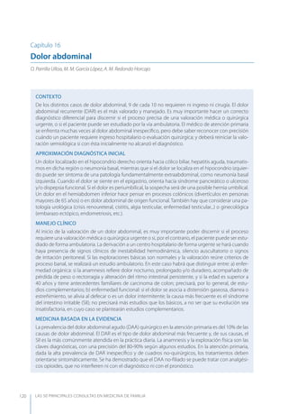 LAS 50 principALeS conSuLtAS en medicinA de fAmiLiA120
Capítulo 16
Dolor abdominal
O. Parrilla Ulloa, M. M. García López, A. M. Redondo Horcajo
CONTEXTO
De los distintos casos de dolor abdominal, 9 de cada 10 no requieren ni ingreso ni cirugía. El dolor
abdominal recurrente (DAR) es el más valorado y manejado. Es muy importante hacer un correcto
diagnóstico diferencial para discernir si el proceso precisa de una valoración médica o quirúrgica
urgente, o si el paciente puede ser estudiado por la vía ambulatoria. El médico de atención primaria
se enfrenta muchas veces al dolor abdominal inespecíﬁco, pero debe saber reconocer con precisión
cuándo un paciente requiere ingreso hospitalario o evaluación quirúrgica; y deberá reiniciar la valo-
ración semiológica si con ésta inicialmente no alcanzó el diagnóstico.
APROXIMACIóN DIAGNóSTICA INICIAL
Un dolor localizado en el hipocondrio derecho orienta hacia cólico biliar, hepatitis aguda, traumatis-
mos en dicha región o neumonía basal, mientras que si el dolor se localiza en el hipocondrio izquier-
do puede ser síntoma de una patología fundamentalmente extraabdominal, como neumonía basal
izquierda. Cuando el dolor se siente en el epigastrio, orienta hacia síndrome pancreático o ulceroso
y/o dispepsia funcional. Si el dolor es periumbilical, la sospecha será de una posible hernia umbilical.
Un dolor en el hemiabdomen inferior hace pensar en procesos colónicos (divertículos en personas
mayores de 65 años) o en dolor abdominal de origen funcional. También hay que considerar una pa-
tología urológica (crisis renoureteral, cistitis, algia testicular, enfermedad testicular...) o ginecológica
(embarazo ectópico, endometriosis, etc.).
MANEJO CLÍNICO
Al inicio de la valoración de un dolor abdominal, es muy importante poder discernir si el proceso
requiere una valoración médica o quirúrgica urgente o si, por el contrario, el paciente puede ser estu-
diado de forma ambulatoria. La derivación a un centro hospitalario de forma urgente se hará cuando
haya presencia de signos clínicos de inestabilidad hemodinámica, silencio auscultatorio o signos
de irritación peritoneal. Si las exploraciones básicas son normales y la valoración reúne criterios de
proceso banal, se realizará un estudio ambulatorio. En este caso habrá que distinguir entre: a) enfer-
medad orgánica: si la anamnesis reﬁere dolor nocturno, prolongado y/o duradero, acompañado de
pérdida de peso o rectorragia y alteración del ritmo intestinal persistente, y si la edad es superior a
40 años y tiene antecedentes familiares de carcinoma de colon; precisará, por lo general, de estu-
dios complementarios; b) enfermedad funcional: si el dolor se asocia a distensión gaseosa, diarrea o
estreñimiento, se alivia al defecar o es un dolor intermitente; la causa más frecuente es el síndrome
del intestino irritable (SII); no precisará más estudios que los básicos, a no ser que su evolución sea
insatisfactoria, en cuyo caso se plantearán estudios complementarios.
MEDICINA BASADA EN LA EVIDENCIA
La prevalencia del dolor abdominal agudo (DAA) quirúrgico en la atención primaria es del 10% de las
causas de dolor abdominal. El DAR es el tipo de dolor abdominal más frecuente y, de sus causas, el
SII es la más comúnmente atendida en la práctica diaria. La anamnesis y la exploración física son las
claves diagnósticas, con una precisión del 80-90% según algunos estudios. En la atención primaria,
dada la alta prevalencia de DAR inespecíﬁco y de cuadros no-quirúrgicos, los tratamientos deben
orientarse sintomáticamente. Se ha demostrado que el DAA no-ﬁliado se puede tratar con analgési-
cos opioides, que no interﬁeren ni con el diagnóstico ni con el pronóstico.
 