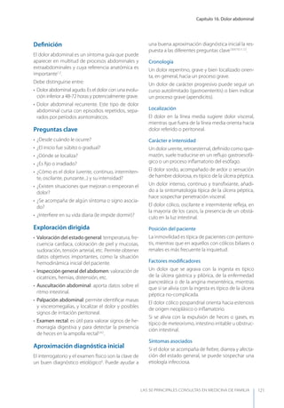 Capítulo 16. Dolor abdominal
LAS 50 principALeS conSuLtAS en medicinA de fAmiLiA 121
Deﬁnición
El dolor abdominal es un síntoma guía que puede
aparecer en multitud de procesos abdominales y
extraabdominales y cuya referencia anatómica es
importante1,2
.
Debe distinguirse entre:
• Dolor abdominal agudo. Es el dolor con una evolu-
ción inferior a 48-72 horas y potencialmente grave.
• Dolor abdominal recurrente. Este tipo de dolor
abdominal cursa con episodios repetidos, sepa-
rados por períodos asintomáticos.
Preguntas clave
• ¿Desde cuándo le ocurre?
• ¿El inicio fue súbito o gradual?
• ¿Dónde se localiza?
• ¿Es ﬁjo o irradiado?
• ¿Cómo es el dolor (urente, continuo, intermiten-
te, oscilante, punzante...) y su intensidad?
• ¿Existen situaciones que mejoran o empeoran el
dolor?
• ¿Se acompaña de algún síntoma o signo asocia-
do?
• ¿Interﬁere en su vida diaria (le impide dormir)?
Exploración dirigida
• Valoración del estado general: temperatura, fre-
cuencia cardíaca, coloración de piel y mucosas,
sudoración, tensión arterial, etc. Permite obtener
datos objetivos importantes, como la situación
hemodinámica inicial del paciente.
• Inspección general del abdomen: valoración de
cicatrices, hernias, distensión, etc.
• Auscultación abdominal: aporta datos sobre el
ritmo intestinal.
• Palpación abdominal: permite identiﬁcar masas
y visceromegalias, y localizar el dolor y posibles
signos de irritación peritoneal.
• Examen rectal: es útil para valorar signos de he-
morragia digestiva y para detectar la presencia
de heces en la ampolla rectal3,4,5
.
Aproximación diagnóstica inicial
El interrogatorio y el examen físico son la clave de
un buen diagnóstico etiológico6
. Puede ayudar a
una buena aproximación diagnóstica inicial la res-
puesta a las diferentes preguntas clave7,8,9,10,11,12
.
Cronología
Un dolor repentino, grave y bien localizado orien-
ta, en general, hacia un proceso grave.
Un dolor de carácter progresivo puede seguir un
curso autolimitado (gastroenteritis) o bien indicar
un proceso grave (apendicitis).
Localización
El dolor en la línea media sugiere dolor visceral,
mientras que fuera de la línea media orienta hacia
dolor referido o peritoneal.
Carácter e intensidad
Un dolor urente, retroesternal, deﬁnido como que-
mazón, suele traducirse en un reﬂujo gastroesofá-
gico o un proceso inﬂamatorio del esófago.
El dolor sordo, acompañado de ardor o sensación
de hambre dolorosa, es típico de la úlcera péptica.
Un dolor intenso, continuo y transﬁxiante, añadi-
do a la sintomatología típica de la úlcera péptica,
hace sospechar penetración visceral.
El dolor cólico, oscilante e intermitente reﬂeja, en
la mayoría de los casos, la presencia de un obstá-
culo en la luz intestinal.
Posición del paciente
La inmovilidad es típica de pacientes con peritoni-
tis, mientras que en aquellos con cólicos biliares o
renales es más frecuente la inquietud.
Factores modiﬁcadores
Un dolor que se agrava con la ingesta es típico
de la úlcera gástrica y pilórica, de la enfermedad
pancreática o de la angina mesentérica, mientras
que si se alivia con la ingesta es típico de la úlcera
péptica no-complicada.
El dolor cólico pospandrial orienta hacia estenosis
de origen neoplásico o inﬂamatorio.
Si se alivia con la expulsión de heces o gases, es
típico de meteorismo, intestino irritable u obstruc-
ción intestinal.
Síntomas asociados
Si el dolor se acompaña de ﬁebre, diarrea y afecta-
ción del estado general, se puede sospechar una
etiología infecciosa.
 