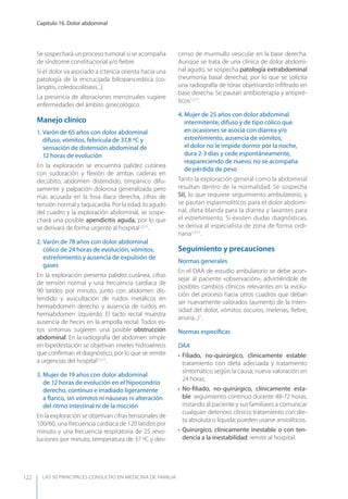 LAS 50 principALeS conSuLtAS en medicinA de fAmiLiA
Capítulo 16. Dolor abdominal
122
Se sospechará un proceso tumoral si se acompaña
de síndrome constitucional y/o ﬁebre.
Si el dolor va asociado a ictericia orienta hacia una
patología de la encrucijada biliopancreática (co-
langitis, coledocolitiasis...).
La presencia de alteraciones menstruales sugiere
enfermedades del ámbito ginecológico.
Manejo clínico
1. Varón de 65 años con dolor abdominal
difuso, vómitos, febrícula de 37,8 ºC y
sensación de distensión abdominal de
12 horas de evolución
En la exploración se encuentra palidez cutánea
con sudoración y ﬂexión de ambas caderas en
decúbito, abdomen distendido, timpánico difu-
samente y palpación dolorosa generalizada pero
más acusada en la fosa ilíaca derecha, cifras de
tensión normal y taquicardia. Por la edad, lo agudo
del cuadro y la exploración abdominal, se sospe-
chará una posible apendicitis aguda, por lo que
se derivará de forma urgente al hospital1,2,11
.
2. Varón de 78 años con dolor abdominal
cólico de 24 horas de evolución, vómitos,
estreñimiento y ausencia de expulsión de
gases
En la exploración presenta palidez cutánea, cifras
de tensión normal y una frecuencia cardíaca de
90 latidos por minuto, junto con abdomen dis-
tendido y auscultación de ruidos metálicos en
hemiabdomen derecho y ausencia de ruidos en
hemiabdomen izquierdo. El tacto rectal muestra
ausencia de heces en la ampolla rectal. Todos es-
tos síntomas sugieren una posible obstrucción
abdominal. En la radiografía del abdomen simple
en bipedestación se objetivan niveles hidroaéreos
que conﬁrman el diagnóstico, por lo que se remite
a urgencias del hospital1,2,11
.
3. Mujer de 19 años con dolor abdominal
de 12 horas de evolución en el hipocondrio
derecho, continuo e irradiado ligeramente
a ﬂanco, sin vómitos ni náuseas ni alteración
del ritmo intestinal ni de la micción
En la exploración se objetivan cifras tensionales de
100/60, una frecuencia cardíaca de 120 latidos por
minuto y una frecuencia respiratoria de 25 revo-
luciones por minuto, temperatura de 37 ºC y des-
censo de murmullo vesicular en la base derecha.
Aunque se trata de una clínica de dolor abdomi-
nal agudo, se sospecha patología extrabdominal
(neumonía basal derecha), por lo que se solicita
una radiografía de tórax objetivando inﬁltrado en
base derecha. Se pautan antibioterapia y antipiré-
ticos1,2,11
.
4. Mujer de 25 años con dolor abdominal
intermitente, difuso y de tipo cólico que
en ocasiones se asocia con diarrea y/o
estreñimiento, ausencia de vómitos;
el dolor no le impide dormir por la noche,
dura 2-3 días y cede espontáneamente,
reapareciendo de nuevo; no se acompaña
de pérdida de peso
Tanto la exploración general como la abdominal
resultan dentro de la normalidad. Se sospecha
SII, lo que requiere seguimiento ambulatorio, y
se pautan espasmolíticos para el dolor abdomi-
nal, dieta blanda para la diarrea y laxantes para
el estreñimiento. Si existen dudas diagnósticas,
se deriva al especialista de zona de forma ordi-
naria1,2,11
.
Seguimiento y precauciones
Normas generales
En el DAA de estudio ambulatorio se debe acon-
sejar al paciente «observación», advirtiéndole de
posibles cambios clínicos relevantes en la evolu-
ción del proceso hacia otros cuadros que deban
ser nuevamente valorados (aumento de la inten-
sidad del dolor, vómitos oscuros, melenas, ﬁebre,
anuria...)1
.
Normas especíﬁcas
DAA
• Filiado, no-quirúrgico, clínicamente estable:
tratamiento con dieta adecuada y tratamiento
sintomático según la causa; nueva valoración en
24 horas.
• No-ﬁliado, no-quirúrgico, clínicamente esta-
ble: seguimiento continuo durante 48-72 horas,
instando al paciente y sus familiares a comunicar
cualquier deterioro clínico; tratamiento con die-
ta absoluta o líquida; pueden usarse ansiolíticos.
• Quirúrgico, clínicamente inestable o con ten-
dencia a la inestabilidad: remitir al hospital.
 