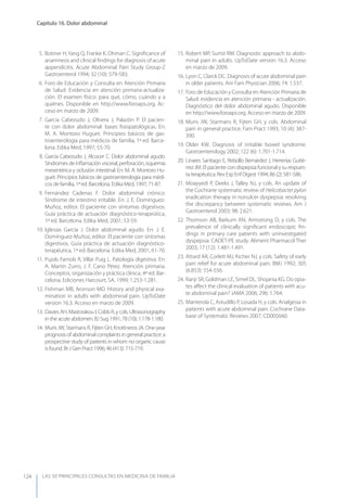 LAS 50 principALeS conSuLtAS en medicinA de fAmiLiA
Capítulo 16. Dolor abdominal
124
5. Botiner H,yang Q, Franke K, Ohman C. Signiﬁcance of
anamnesis and clinical ﬁndings for diagnosis of acute
appendicitis. Acute Abdominal Pain Study Group-Z
Gastroenterol 1994; 32 (10): 579-583.
6. Foro de Educación y Consulta en Atención Primaria
de Salud: Evidencia en atención primaria-actualiza-
ción. El examen físico: para qué, cómo, cuándo y a
quiénes. Disponible en http://www.foroaps.org. Ac-
ceso en marzo de 2009.
7. García Cabezudo J, Olivera J, Palazón P. El pacien-
te con dolor abdominal: bases ﬁsiopatológicas. En:
M. A. Montoro Huguet. Principios básicos de gas-
troenterología para médicos de familia, 1ª ed. Barce-
lona. Edika Med, 1997; 55-70.
8. García Cabezudo J, Alcocer C. Dolor abdominal agudo.
Síndromes de inﬂamación visceral, perforación, isquemia
mesentérica y oclusión intestinal. En: M. A. Montoro Hu-
guet. Principios básicos de gastroenterología para médi-
cos de familia, 1ª ed. Barcelona. Edika Med, 1997; 71-87.
9. Fernández Cadenas F. Dolor abdominal crónico.
Síndrome de intestino irritable. En: J. E. Domínguez-
Muñoz, editor. El paciente con síntomas digestivos.
Guía práctica de actuación diagnóstico-terapeútica,
1ª ed. Barcelona. Edika Med, 2001; 53-59.
10. Iglesias García J. Dolor abdominal agudo. En: J. E.
Domínguez-Muñoz, editor. El paciente con síntomas
digestivos. Guía práctica de actuación diagnóstico-
terapéutica, 1ª ed. Barcelona. Edika Med, 2001; 61-70.
11. Pujols Farriols R, Villar Puig L. Patología digestiva. En:
A. Martín Zurro, J. F. Cano Pérez. Atención primaria.
Conceptos, organización y práctica clínica, 4ª ed. Bar-
celona. Ediciones Harcourt, SA, 1999; 1.253-1.281.
12. Fishman MB, Aronson MD. History and physical exa-
mination in adults with abdominal pain. UpToDate
version 16.3. Acceso en marzo de 2009.
13. Davies AH, Mastorakou I, Cobb R, y cols. Ultrasonography
in the acute abdomen. BJ Sug 1991; 78 (10): 1.178-1.180.
14. Muris JW, Starmans R, Fijten GH, Knottneros JA. One-year
prognosis of abdominal complaints in general practice: a
prospective study of patients in whom no organic cause
is found. Br J Gen Pract 1996; 46 (413): 715-719.
15. Robert MP, Sumit RM. Diagnostic approach to abdo-
minal pain in adults. UpToDate version 16.3. Acceso
en marzo de 2009.
16. Lyon C, Clarck DC. Diagnosis of acute abdominal pain
in older patients. Am Fam Physician 2006; 74: 1.537.
17. Foro de Educación y Consulta en Atención Primaria de
Salud: evidencia en atención primaria - actualización.
Diagnóstico del dolor abdominal agudo. Disponible
en http://www.foroaps.org. Acceso en marzo de 2009.
18. Muris JW, Starmans R, Fijten GH, y cols. Abdominal
pain in general practice. Fam Pract 1993; 10 (4): 387-
390.
19. Older KW. Diagnosis of irritable bowel syndrome.
Gastroenterology 2002; 122 (6): 1.701-1.714.
20. Linares Santiago E, Rebollo Bernárdez J, Herrerías Gutié-
rrez JM. El paciente con dispepsia funcional y su respues-
ta terapéutica. Rev Esp Enf Digest 1994; 86 (2): 581-586.
21. Moayyedi P, Deeks J, Talley NJ, y cols. An update of
the Cochrane systematic review of Helicobacter pylori
eradication therapy in nonulcer dyspepsia: resolving
the discrepancy between systematic reviews. Am J
Gastroenterol 2003; 98: 2.621.
22. Thomson AB, Barkum AN, Armstrong D, y cols. The
prevalence of clinically signiﬁcant endoscopic ﬁn-
dings in primary care patients with uninvestigated
dyspepsia: CADET-PE study. Aliment Pharmacol Ther
2003; 17 (12): 1.481-1.491.
23. Attard AR, Corlett MJ, Kicher NJ, y cols. Safety of early
pain relief for acute abdominal pain. BMJ 1992; 305
(6.853): 554-556.
24. Ranji SR, Goldman LE, Simel DL, Shojania KG. Do opia-
tes aﬀect the clinical evaluation of patients with acu-
te abdominal pain? JAMA 2006; 296: 1.764.
25. Manterola C, Astudillo P, Losada H, y cols. Analgesia in
patients with acute abdominal pain. Cochrane Data-
base of Systematic Reviews 2007; CD005660.
 