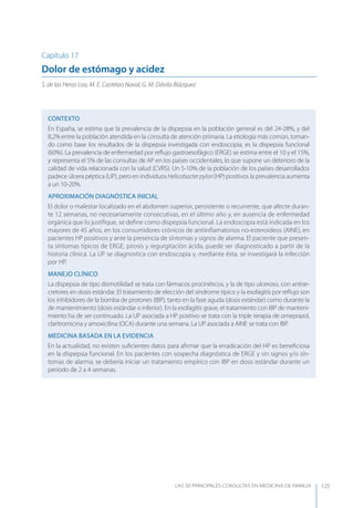 LAS 50 principALeS conSuLtAS en medicinA de fAmiLiA 125
Capítulo 17
Dolor de estómago y acidez
S. de las Heras Loa, M. E. Castelao Naval, G. M. Dávila Blázquez
CONTEXTO
En España, se estima que la prevalencia de la dispepsia en la población general es del 24-28%, y del
8,2% entre la población atendida en la consulta de atención primaria. La etiología más común, toman-
do como base los resultados de la dispepsia investigada con endoscopia, es la dispepsia funcional
(60%). La prevalencia de enfermedad por reﬂujo gastroesofágico (ERGE) se estima entre el 10 y el 15%,
y representa el 5% de las consultas de AP en los países occidentales, lo que supone un deterioro de la
calidad de vida relacionada con la salud (CVRS). Un 5-10% de la población de los países desarrollados
padece úlcera péptica (UP), pero en individuosHelicobacterpylori(HP) positivos la prevalencia aumenta
a un 10-20%.
APROXIMACIóN DIAGNóSTICA INICIAL
El dolor o malestar localizado en el abdomen superior, persistente o recurrente, que afecte duran-
te 12 semanas, no necesariamente consecutivas, en el último año y, en ausencia de enfermedad
orgánica que lo justiﬁque, se deﬁne como dispepsia funcional. La endoscopia está indicada en los
mayores de 45 años, en los consumidores crónicos de antiinﬂamatorios no-esteroideos (AINE), en
pacientes HP positivos y ante la presencia de síntomas y signos de alarma. El paciente que presen-
ta síntomas típicos de ERGE, pirosis y regurgitación ácida, puede ser diagnosticado a partir de la
historia clínica. La UP se diagnostica con endoscopia y, mediante ésta, se investigará la infección
por HP.
MANEJO CLÍNICO
La dispepsia de tipo dismotilidad se trata con fármacos procinéticos, y la de tipo ulceroso, con antise-
cretores en dosis estándar. El tratamiento de elección del síndrome típico y la esofagitis por reﬂujo son
los inhibidores de la bomba de protones (IBP), tanto en la fase aguda (dosis estándar) como durante la
de mantenimiento (dosis estándar o inferior). En la esofagitis grave, el tratamiento con IBP de manteni-
miento ha de ser continuado. La UP asociada a HP positivo se trata con la triple terapia de omeprazol,
claritromicina y amoxicilina (OCA) durante una semana. La UP asociada a AINE se trata con IBP.
MEDICINA BASADA EN LA EVIDENCIA
En la actualidad, no existen suﬁcientes datos para aﬁrmar que la erradicación del HP es beneﬁciosa
en la dispepsia funcional. En los pacientes con sospecha diagnóstica de ERGE y sin signos y/o sín-
tomas de alarma, se debería iniciar un tratamiento empírico con IBP en dosis estándar durante un
período de 2 a 4 semanas.
 