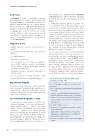 LAS 50 principALeS conSuLtAS en medicinA de fAmiLiA
Capítulo 17. Dolor de estómago y acidez
126
Deﬁnición
La dispepsia se deﬁne como el dolor o malestar
abdominal alto o epigástrico, acompañado o no
de pirosis. Pirosis es la sensación de quemazón o
ardor ascendente localizada en la región retroes-
ternal o subxifoidea. La ERGE es la condición que
aparece cuando el reﬂujo del contenido del es-
tómago produce síntomas molestos y/o compli-
caciones. La lesión en la mucosa gastrointestinal,
más allá de la muscularis mucosa, causada por la
secreción ácida del jugo gástrico, recibe el nom-
bre de úlcera péptica.
Preguntas clave
• ¿Desde cuándo le ocurre y cómo comenzó el
dolor?
• ¿Cuál es la intensidad del dolor y qué frecuencia
tiene?
• ¿Dónde se localiza?
• ¿Hacia dónde se irradia?
• ¿Se acompaña de otros síntomas digestivos,
como ardor, náuseas, vómitos, regurgitación
ácida, melenas, pesadez posprandial, saciedad
precoz o extradigestivos?
• ¿Empeora o se calma con las comidas o con al-
gún fármaco?
• ¿Es fumador, consume bebidas alcohólicas o café?
• ¿Asocia astenia, anorexia o pérdida de peso?
Exploración dirigida
Se considerarán la exploración abdominal, el es-
tado nutricional, la valoración hemodinámica, el
tacto rectal, la exploración orofaríngea y las que,
en función de la anamnesis, permitan realizar una
mejor evaluación del paciente.
Aproximación diagnóstica inicial
Un paciente que presenta dolor o molestia en el
epigastrio (asociados o no a plenitud, distensión,
eructos, náuseas, vómitos o saciedad precoz) de
manera continua o recidivante, con una duración
mínima de 12 semanas (no es preciso que sean
consecutivas) dentro del año anterior, en quien
hay ausencia de hallazgos analíticos, endoscópi-
cos, radiográﬁcos o ecográﬁcos que expliquen la
sintomatología y en quien no existe evidencia de
enfermedad orgánica ni presenta cambios en el
ritmo intestinal, será diagnosticado de dispepsia
funcional, según los criterios de Roma II. Supone
el 2-3% de las consultas en la atención primaria
(tabla 1)1,2,3
.
La endoscopia digestiva alta es el «patrón oro»
en la distinción entre la dispepsia orgánica y la
funcional. Un resultado negativo permite llegar
al diagnóstico de dispepsia funcional. En todo pa-
ciente mayor de 45 años debe solicitarse endos-
copia en la evaluación inicial, particularmente en
aquellos cuyas manifestaciones han comenzado
recientemente o en los que ha cambiado la sin-
tomatología habitual. La dispepsia funcional pue-
de diagnosticarse sin endoscopia en menores de
45 años sin síntomas ni signos de alarma (tabla 2)
que no toman de forma crónica AINE o si el test
del aliento no resulta HP positivo4
.
Cuando los síntomas predominantes son pirosis y
regurgitación ácida (sensación de retorno del con-
tenido gástrico a la boca o hipofaringe) se puede
establecer el diagnóstico clínico de ERGE5
, deﬁni-
do según un grupo de consenso internacional6
.
Empeora típicamente con comidas copiosas, al-
gunos alimentos, bebidas gaseosas, alcohol, café,
té, ropas ceñidas y decúbito. Suele aliviarse con
pequeñas ingestas, antiácidos o con la deglución
de saliva. En los pacientes con sospecha diagnós-
tica de ERGE y sin signos y/o síntomas de alarma,
Tabla 1. Deﬁnición de dispepsia funcional.
Criterios de Roma II, 1993
Al menos 12 semanas, no necesariamente consecutivas, en el
último año de:
• Dolor o malestar central en hemiabdomen superior persistente
o recidivante
• Ausencia de enfermedad o alteración orgánica (incluyendo
endoscopia alta) o bioquímica que explique la sintomatología
• Síntomas que no se alivian exclusivamente por la defecación ni
se asocian con el comienzo de cambios en la forma o frecuencia
de las deposiciones
Subgrupos de la dispepsia funcional:
• Tipo ulceroso: dolor en la parte central del abdomen superior
(síntoma predominante)
• Tipo dismotilidad: malestar en forma de naúseas, ausencia
de dolor, plenitud pospandrial, saciedad precoz o distensión
abdominal (síntoma predominante)
• Inespecíﬁca: los síntomas no cumplen criterios de las categorías
anteriores
 