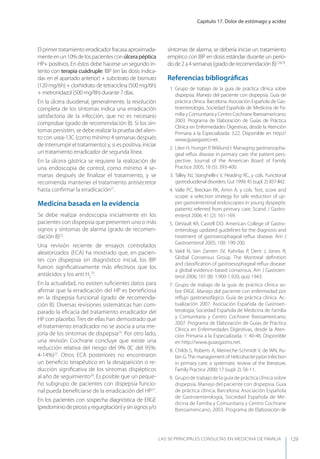 Capítulo 17. Dolor de estómago y acidez
LAS 50 principALeS conSuLtAS en medicinA de fAmiLiA 129
Elprimertratamientoerradicadorfracasaaproximada-
menteenun10%delospacientesconúlcerapéptica
HP+ positivos. En éstos debe hacerse un segundo in-
tento con terapia cuádruple: IBP (en las dosis indica-
das en el apartado anterior) + subcitrato de bismuto
(120 mg/6h) + clorhidrato de tetraciclina (500 mg/6h)
+ metronidazol (500 mg/8h) durante 7 días.
En la úlcera duodenal, generalmente, la resolución
completa de los síntomas indica una erradicación
satisfactoria de la infección, que no es necesario
comprobar (grado de recomendación B). Si los sín-
tomas persisten, se debe realizar la prueba del alien-
to con urea-13C (como mínimo 4 semanas después
de interrumpir el tratamiento) y, si es positiva, iniciar
un tratamiento erradicador de segunda línea.
En la úlcera gástrica se requiere la realización de
una endoscopia de control, como mínimo 4 se-
manas después de ﬁnalizar el tratamiento, y se
recomienda mantener el tratamiento antisecretor
hasta conﬁrmar la erradicación21
.
Medicina basada en la evidencia
Se debe realizar endoscopia inicialmente en los
pacientes con dispepsia que presenten uno o más
signos y síntomas de alarma (grado de recomen-
dación B)22
.
Una revisión reciente de ensayos controlados
aleatorizados (ECA) ha mostrado que, en pacien-
tes con dispepsia sin diagnóstico inicial, los IBP
fueron signiﬁcativamente más efectivos que los
antiácidos y los anti H2
23
.
En la actualidad, no existen suﬁcientes datos para
aﬁrmar que la erradicación del HP es beneﬁciosa
en la dispepsia funcional (grado de recomenda-
ción B). Diversas revisiones sistemáticas han com-
parado la eﬁcacia del tratamiento erradicador del
HP con placebo. Tres de ellas han demostrado que
el tratamiento erradicador no se asocia a una me-
joría de los síntomas de dispepsia24
. Por otro lado,
una revisión Cochrane concluye que existe una
reducción relativa del riesgo del 9% (IC del 95%:
4-14%)25
. Otros ECA posteriores no encontraron
un beneﬁcio terapéutico en la desaparición o re-
ducción signiﬁcativa de los síntomas dispépticos
al año de seguimiento26
. Es posible que un peque-
ño subgrupo de pacientes con dispepsia funcio-
nal pueda beneﬁciarse de la erradicación del HP27
.
En los pacientes con sospecha diagnóstica de ERGE
(predominiodepirosisyregurgitación)ysinsignosy/o
síntomas de alarma, se debería iniciar un tratamiento
empírico con IBP en dosis estándar durante un perío-
dode2a4semanas(gradoderecomendaciónB)7,28,29
.
Referencias bibliográﬁcas
1. Grupo de trabajo de la guía de práctica clínica sobre
dispepsia. Manejo del paciente con dispepsia. Guía de
práctica clínica. Barcelona: Asociación Española de Gas-
troenterología, Sociedad Española de Medicina de Fa-
milia y Comunitaria y Centro Cochrane Iberoamericano;
2003. Programa de Elaboración de Guías de Práctica
Clínica en Enfermedades Digestivas, desde la Atención
Primaria a la Especializada: 3:22. Disponible en http://
www.guiasgastro.net.
2. Liker H, Hungin P,Wiklund I. Managing gastroesopha-
geal reﬂux disease in primary care: the patient pers-
pective. Journal of the American Board of Family
Practice 2005; 18 (5): 393-400.
3. Talley NJ, Stanghellini V, Heading RC, y cols. Functional
gastroduodenal disorders. Gut 1999; 45 (supl. 2): II37-II42.
4. Valle PC, Breckan RK, Amin A, y cols. Test, score and
scope: a selection strategy for safe reduction of up-
per gastrointestinal endoscopies in young dyspeptic
patients referred from primary care. Scand J Gastro-
enterol 2006; 41 (2): 161-169.
5. DeVault KR, Castell DO. American College of Gastro-
enterology updated guidelines for the diagnosis and
treatment of gastroesophageal reﬂux disease. Am J
Gastroenterol 2005; 100: 190-200.
6. Vakil N, Van Zanten SV, Kahrilas P, Dent J, Jones R;
Global Consensus Group. The Montreal deﬁnition
and classiﬁcation of gastroesophageal reﬂux disease:
a global evidence-based consensus. Am J Gastroen-
terol 2006; 101 (8): 1.900-1.920; quiz 1943.
7. Grupo de trabajo de la guía de práctica clínica so-
bre ERGE. Manejo del paciente con enfermedad por
reﬂujo gastroesofágico. Guía de práctica clínica. Ac-
tualización 2007. Asociación Española de Gastroen-
terología, Sociedad Española de Medicina de Familia
y Comunitaria y Centro Cochrane Iberoamericano;
2007. Programa de Elaboración de Guías de Práctica
Clínica en Enfermedades Digestivas, desde la Aten-
ción Primaria a la Especializada; 1: 40-46. Disponible
en http://www.guiasgastro.net.
8. Childs S, Roberts A, Meineche-Schmidt V, de WN, Ru-
bin G.The management of Helicobacterpylori infection
in primary care: a systematic review of the literature.
Family Practice 2000; 17 (supl. 2): S6-11.
9. Grupo de trabajo de la guía de práctica clínica sobre
dispepsia. Manejo del paciente con dispepsia. Guía
de práctica clínica. Barcelona: Asociación Española
de Gastroenterología, Sociedad Española de Me-
dicina de Familia y Comunitaria y Centro Cochrane
Iberoamericano; 2003. Programa de Elaboración de
 