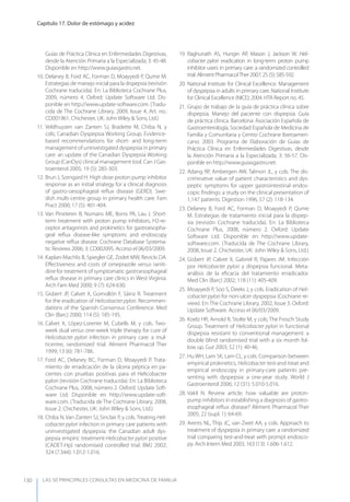LAS 50 principALeS conSuLtAS en medicinA de fAmiLiA
Capítulo 17. Dolor de estómago y acidez
130
Guías de Práctica Clínica en Enfermedades Digestivas,
desde la Atención Primaria a la Especializada; 3: 45-48.
Disponible en http://www.guiasgastro.net.
10. Delaney B, Ford AC, Forman D, Moayyedi P, Qume M.
Estrategias de manejo inicial para la dispepsia (revisión
Cochrane traducida). En: La Biblioteca Cochrane Plus,
2009, número 4. Oxford: Update Software Ltd. Dis-
ponible en http://www.update-software.com. (Tradu-
cida de The Cochrane Library, 2009, Issue 4, Art. no.:
CD001961. Chichester, UK: John Wiley & Sons, Ltd.)
11. Veldhuyzen van Zanten SJ, Bradette M, Chiba N, y
cols; Canadian Dyspepsia Working Group. Evidence-
based recommendations for short- and long-term
management of uninvestigated dyspepsia in primary
care: an update of the Canadian Dyspepsia Working
Group (CanDys) clinical management tool. Can J Gas-
troenterol 2005; 19 (5): 285-303.
12. Brun J, Sorngard H. High dose proton pump inhibitor
response as an initial strategy for a clinical diagnosis
of gastro-oesophageal reﬂux disease (GERD). Swe-
dish multi-centre group in primary health care. Fam
Pract 2000; 17 (5): 401-404.
13. Van Pinxteren B, Numans ME, Bonis PA, Lau J. Short-
term treatment with proton pump inhibitors, H2-re-
ceptor antagonists and prokinetics for gastroesopha-
geal reﬂux disease-like symptoms and endoscopy
negative reﬂux disease. Cochrane Database Systema-
tic Reviews 2006; 3: CD002095. Acceso el 06/03/2009.
14. Kaplan-Machlis B, Spiegler GE, Zodet MW, Revicki DA.
Eﬀectiveness and costs of omeprazole versus raniti-
dine for treatment of symptomatic gastroesophageal
reﬂux disease in primary care clinics in West Virginia.
Arch Fam Med 2000; 9 (7): 624-630.
15. Gisbert JP, Calvet X, Gomollón F, Sáinz R. Treatment
for the eradication of Helicobacter pylori. Recommen-
dations of the Spanish Consensus Conference. Med
Clin (Barc) 2000; 114 (5): 185-195.
16. Calvet X, López-Lorente M, Cubells M, y cols. Two-
week dual versus one-week triple therapy for cure of
Helicobacter pylori infection in primary care: a mul-
ticentre, randomized trial. Aliment Pharmacol Ther
1999; 13 (6): 781-786.
17. Ford AC, Delaney BC, Forman D, Moayyedi P. Trata-
miento de erradicación de la úlcera péptica en pa-
cientes con pruebas positivas para el Helicobacter
pylori (revisión Cochrane traducida). En: La Biblioteca
Cochrane Plus, 2008, número 2. Oxford: Update Soft-
ware Ltd. Disponible en http://www.update-soft-
ware.com. (Traducida de The Cochrane Library, 2008,
Issue 2. Chichester, UK: John Wiley & Sons, Ltd.)
18. Chiba N, Van Zanten SJ, Sinclair P, y cols. Treating Heli-
cobacter pylori infection in primary care patients with
uninvestigated dyspepsia: the Canadian adult dys-
pepsia empiric treatment-Helicobacter pylori positive
(CADET-Hp) randomised controlled trial. BMJ 2002;
324 (7.344): 1.012-1.016.
19. Raghunath AS, Hungin AP, Mason J, Jackson W. Heli-
cobacter pylori eradication in long-term proton pump
inhibitor users in primary care: a randomized controlled
trial. Aliment PharmacolTher 2007; 25 (5): 585-592.
20. National Institute for Clinical Excellence. Management
of dyspepsia in adults in primary care. National Institute
for Clinical Excellence (NICE); 2004. HTA Report no. 45.
21. Grupo de trabajo de la guía de práctica clínica sobre
dispepsia. Manejo del paciente con dispepsia. Guía
de práctica clínica. Barcelona: Asociación Española de
Gastroenterología, Sociedad Española de Medicina de
Familia y Comunitaria y Centro Cochrane Iberoameri-
cano; 2003. Programa de Elaboración de Guías de
Práctica Clínica en Enfermedades Digestivas, desde
la Atención Primaria a la Especializada; 3: 56-57. Dis-
ponible en http://www.guiasgastro.net.
22. Adang RP, Ambergen AW, Talmon JL, y cols. The dis-
criminative value of patient characteristics and dys-
peptic symptoms for upper gastrointestinal endos-
copic ﬁndings: a study on the clinical presentation of
1,147 patients. Digestion 1996; 57 (2): 118-134.
23. Delaney B, Ford AC, Forman D, Moayyedi P, Qume
M. Estrategias de tratamiento inicial para la dispep-
sia (revisión Cochrane traducida). En: La Biblioteca
Cochrane Plus, 2008, número 2. Oxford: Update
Software Ltd. Disponible en http://www.update-
software.com. (Traducida de The Cochrane Library,
2008, Issue 2. Chichester, UK: John Wiley & Sons, Ltd.)
24. Gisbert JP, Calvet X, Gabriel R, Pajares JM. Infección
por Helicobacter pylori y dispepsia funcional. Meta-
análisis de la eﬁcacia del tratamiento erradicador.
Med Clin (Barc) 2002; 118 (11): 405-409.
25. Moayyedi P, Soo S, Deeks J, y cols. Eradication of Heli-
cobacter pylori for non-ulcer dyspepsia (Cochrane re-
view). En: The Cochrane Library, 2002, Issue 3. Oxford:
Update Software. Acceso el 06/03/2009.
26. Koelz HR, Arnold R, Stolte M, y cols; The Frosch Study
Group. Treatment of Helicobacter pylori in functional
dispepsia resistant to conventional management: a
double blind randomised trial with a six month fol-
low up. Gut 2003; 52 (1): 40-46.
27. Hu WH, Lam SK, Lam CL, y cols. Comparison between
empirical prokinetics, Helicobacter test-and-treat and
empirical endoscopy in primary-care patients pre-
senting with dyspepsia: a one-year study. World J
Gastroenterol 2006; 12 (31): 5.010-5.016.
28. Vakil N. Review article: how valuable are proton-
pump inhibitors in establishing a diagnosis of gastro-
esophageal reﬂux disease? Aliment Pharmacol Ther
2005; 22 (supl. 1): 64-69.
29. Arents NL, Thijs JC, van Zwet AA, y cols. Approach to
treatment of dyspepsia in primary care: a randomized
trial comparing test-and-treat with prompt endosco-
py. Arch Intern Med 2003; 163 (13): 1.606-1.612.
 