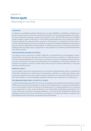 LAS 50 principALeS conSuLtAS en medicinA de fAmiLiA 131
Capítulo 18
Diarrea aguda
J. Vázquez Gallego, M. T. Lorca Serralta
CONTEXTO
La diarrea es un problema sanitario importante por su alta morbilidad y mortalidad. Constituye la se-
gunda causa de muerte en el mundo y la primera en la infancia. En los países desarrollados, es la segun-
da causa de absentismo laboral y escolar tras el resfriado común. Más del 90% de los casos de diarrea
aguda se deben a agentes infecciosos. El 10% restante, aproximadamente, está causado por medica-
mentos, ingestión de sustancias tóxicas, isquemia y otros procesos. La mayoría son procesos leves y
remiten espontáneamente, por lo que no justiﬁcan los gastos ni la posible morbilidad que acompaña a
las intervenciones diagnósticas y farmacológicas. Si la diarrea dura más de 4 semanas, es preciso estu-
diarla para descartar algún proceso subyacente. En este capítulo se hará referencia fundamentalmente
a las diarreas agudas.
APROXIMACIóN DIAGNóSTICA INICIAL
Una diarrea acuosa, voluminosa, sin ﬁebre o febrícula, con dolorimiento en el mesogastrio o dolori-
miento difuso, sin sensación de urgencia o tenesmo, orienta hacia una diarrea no-inﬂamatoria (virus
o bacterias enterotoxígenas). Por el contrario, una diarrea con heces mucosanguinolentas, frecuen-
tes, poco voluminosas, con ﬁebre alta, dolorimiento en el hipogastrio o la fosa ilíaca izquierda, con
sensación de urgencia y tenesmo o dolor rectal, orienta hacia una diarrea inﬂamatoria y más grave
(bacterias enteroinvasivas).
MANEJO CLÍNICO
Las principales indicaciones de tratamiento son la reposición hidroelectrolítica (RH) y el tratamiento
sintomático (antitérmicos y antidiarreicos). El tratamiento antibiótico no suele estar indicado, salvo
en procesos especíﬁcos concretos, según el germen implicado, y en menos del 5% de los casos.Tam-
bién está indicado en ciertas patologías asociadas. El fármaco más empleado es el ciproﬂoxacino.
RECOMENDACIONES PARA LA PRÁCTICA CLÍNICA
La solución hiposódica para la RH frente a la recomendada por la Organización Mundial de la Salud
(OMS) acorta la duración de la diarrea y el volumen de las deposiciones. Las soluciones electrolíticas
ricas en arroz parecen reducir el volumen de las deposiciones. La terapia antibiótica no es necesaria
en la mayoría de los casos, ya que la diarrea es una enfermedad autolimitada, generalmente. En
ciertas situaciones es precisa una terapia antibiótica. La carencia de test diagnósticos rápidos para
patógenos entéricos hace que el tratamiento sea empírico. En la diarrea del viajero, una pauta corta
de antibiótico acorta la duración y la gravedad de la enfermedad.
 