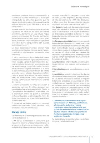 Capítulo 18. Diarrea aguda
LAS 50 principALeS conSuLtAS en medicinA de fAmiLiA 133
persistente, paciente inmunocomprometido, y
cuando los factores epidémicos lo aconsejan
(manipulador de alimentos, paciente que ha
viajado al extranjero, varón homosexual, ingesta
reciente de carnes poco cocinadas o leche sin
pasteurizar)1,5,7
.
Se debe realizar una investigación de quistes
y parásitos en heces en los casos de: diarrea
persistente, diarrea tras un viaje (Rusia, Nepal,
regiones montañosas de América del Norte),
diarrea persistente en niños que acuden a guar-
derías, diarrea en varón homosexual o paciente
con sida y diarrea sanguinolenta con escasos
leucocitos en heces2,4
.
Los casos epidémicos invernales orientan hacia
una gastroenteritis vírica, mientras que en la épo-
ca estival son más frecuentes las bacterias ente-
roinvasivas.
El inicio con vómitos, dolor abdominal impor-
tante (en ocasiones con signos de peritonismo),
fiebre elevada, signos de deshidratación y dia-
rrea sanguinolenta sugieren una infección por
bacterias invasivas como Salmonella, Campylo-
bacter, Yersinia o Shigella, entre otras. Si el inicio
es con diarrea acuosa, sin afectación del estado
general, y a veces sólo con dolor abdominal dis-
creto se sospecharán virus o bacterias produc-
toras de enterotoxinas como Staphylococcus
aureus y Escherichia coli enterotoxígena (diarrea
del viajero).
La diarrea persistente en niños que acuden a
guarderías, pacientes de asilos o personas que
han viajado al extranjero orienta hacia Giardia o
Criptosporidium. El diagnóstico se establece con
la observación directa de quistes o trofozoítos
en heces. El parásito se elimina por las heces de
forma intermitente, por lo que deben examinarse
3 muestras fecales8,9
.
El tiempo de evolución superior a 4 semanas
orienta hacia una diarrea crónica, y en estos casos
la sospecha no suele ser infecciosa.
Manejo clínico
El tratamiento de la diarrea aguda se basa en la RH
y en la dieta (anexo 1).
La RH por vía oral es la que se utiliza, salvo que
el paciente presente una deshidratación grave o
la presencia de vómitos sea importante. La fór-
mula ideal de RH permanece en debate. La OMS
aconseja una solución compuesta por 90 mEq
de sodio, 20 mEq de potasio, 80 mEq de cloro,
30 mEq de bicarbonato y 111 mEq de glucosa
a diluir en un litro de agua. Algunos expertos
aconsejan utilizar un 20% menos de sodio6,10,11
.
Una dieta adecuada en la diarrea aguda es impor-
tante para favorecer la renovación de los entero-
citos. Se desaconsejan la leche, por la deﬁciencia
de disacaridasas asociada a la diarrea, y el yogur.
Los productos «bio» se toleran mejor por contener
betagalactosidasas.
Los fármacos antimotilidad o astringentes, como la
loperamida y el difenoxilato, no suelen estar indica-
dos dada la brevedad y la autolimitación del cuadro.
Están contraindicados cuando se sospecha clínica-
mente diarrea invasiva o se diagnostica con cultivo,
así como en niños. Pueden indicarse cuando la dia-
rrea resulta incapacitante para el paciente por su fre-
cuencia, siempre acompañados de un aumento de
la cantidad de líquidos.
Los antieméticos están indicados si existen vómi-
tos persistentes, pero no están recomendados en
niños.
El Lactobacillus puede acortar la diarrea en los ni-
ños12,13
.
Los antibióticos no están indicados en las diarreas
clínicamente no-invasivas (virus y enterotoxinas).
En las diarreas invasivas no siempre se requiere
tratamiento antibiótico; en pacientes con enfer-
medad grave, en especial si tienen sangre o pus
en las heces, resulta razonable pautar antibiótico
de forma empírica en tanto se reciben los resulta-
dos del coprocultivo. Se deben usar ﬂuoroquino-
lonas, pues son activas casi contra todas las bac-
terias que ocasionan diarrea, con excepción del
Clostridium diﬃcile1,14
.
1. Diarrea acuosa de comienzo brusco y de
corta duración (24-48 horas), con febrícula,
vómitos, dolor abdominal y escasa
repercusión sobre el estado general, que
ocurre típicamente como un brote súbito en
adultos, niños en edad escolar y contactos
familiares: sospecha de etiología vírica
epidémica (Norwalk)
Se realizará tratamiento sintomático, con dieta as-
tringente y rehidratación oral12,15
.
 