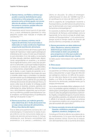 LAS 50 principALeS conSuLtAS en medicinA de fAmiLiA
Capítulo 18. Diarrea aguda
134
2. Diarrea intensa, con ﬁebre y vómitos que
pueden ocasionar deshidratación grave
en lactantes y niños pequeños, que no se
presenta como un brote agudo, con escasa
afección de adultos e infección subclínica
frecuente en contactos: posible infección
vírica esporádica (rotavirus)
El tratamiento será el mismo que en el caso ante-
rior y, a veces, rehidratación parenteral. En niños
pequeños puede estar indicado el empleo del
Lactobacillus12,13,15
.
3. Diarrea, con náuseas y vómitos, tras la
ingesta de alimentos mal conservados o
elaborados en malas condiciones higiénicas:
sospecha de toxiinfección alimentaria
Si el inicio es precoz (menos de 6 horas a partir de la
ingesta de mayonesa o natas) sugiere patología por
enterotoxinas de S.aureus. En este caso, el tratamien-
to será sintomático. Si es más tardío y se acompaña
de ﬁebre elevada, calambres abdominales, deposi-
ciones sanguinolentas en ocasiones, y se produce
tras la ingesta de huevos, carne o aves, hay que pen-
sar en la Salmonella. La principal medida terapéutica
es entonces la restitución de líquidos y electrólitos.
Los medicamentos antiperistálticos pueden prolon-
gar la diarrea. La gran mayoría de pacientes no re-
quiere tratamiento antibiótico. Hay ensayos de casos
y controles, doble ciego y controlados con placebo,
que demuestran que la antibioterapia no tiene efec-
to en la evolución clínica, además de que prolonga
el tiempo de excreción de salmonelas por heces y se
asocia a altas tasas de recaída. Sin embargo, puede
ser necesaria en lactantes, ancianos, pacientes con
enfermedad de células falciformes, linfomas, leuce-
mia u otros trastornos subyacentes, que se encuen-
tranmuyenfermosypuedentenerbacteriemia.Sue-
le emplearse una ﬂuoroquinolona, el ciproﬂoxacino
(500 mg/12h) durante 3-5 días12,16,17
.
4. Diarrea acuosa leve, con malestar general y
dolor abdominal, de 5-10 días de duración tras
un viaje a áreas calurosas de Latinoamérica,
África y Asia: diarrea del viajero
Ésta se debe principalmente a la toxina de E. coli
enterotoxígena. El tratamiento lo realiza el pro-
pio enfermo con las instrucciones dadas por su
medico de atención primaria (anexo 2). Incluye:
rehidratación oral, fármacos antimotilidad y/o
antieméticos si es preciso y antibiótico, este
último en discusión. Se utiliza el trimetropin-
sulfametoxazol en dosis de 160/800 mg/12h o
el ciprofloxacino en dosis de 500 mg/12h5,18,19
.
Ante la sospecha de Campylobacter resistente a
ﬂuoroquinolona, una alternativa es la azitromicina,
que ha demostrado una mayor actividad frente a
las bacterias enteropatógenas20
.
En ocasiones, la diarrea del viajero requiere la ad-
ministración de fármacos antimotilidad, como la
loperamida. Se ha visto la ventaja de añadir lope-
ramida a la ﬂuoroquinolona21
o a la azitromicina22
porque acorta el tiempo medio de duración del
proceso diarreico comparado con placebo.
5. Diarrea persistente con dolor abdominal
cólico, ﬂatulencia, astenia y distensión
abdominal que evoluciona como una
enfermedad sin dolor con pérdida de
peso progresiva en niños que acuden a la
guardería: posible infección por Giardia
Se debe pautar metronidazol 250 mg/8h durante
7 días8,9
.
6. Otras causas
6.1. Diarrea en paciente inmunocomprometido
Los pacientes con linfoma, transplante de médula
ósea y sida presentan un gran riesgo de infección
por patógenos entéricos. Un 60% de los pacien-
tes con sida tiene diarrea en los países industria-
lizados, y un 95%, en los países en desarrollo. La
frecuencia ha disminuido, probablemente por la
terapia antirretroviral.
Las pruebas recomendadas deben adaptarse a la clí-
nica y los probables agentes etiológicos. En caso de
diarrea grave o prolongada, la valoración inicial debe
incluirelcultivodepatógenosbacterianos(Salmone-
lla,ShigellayCampylobacterjejuni), el examen directo
de huevecillos y parásitos, y la valoración de la toxina
C. diﬃcile. Si se trata de cuadros leves, se comienza
con tratamiento empírico con una quinolona, en es-
pera del resultado del coprocultivo2,5
.
6.2. Diarrea asociada a la toma de medicamentos
(laxantes, antibióticos, propanolol,
digitálicos, diuréticos, analgésicos, etc.)
Constituye el 5% de los efectos secundarios de es-
tos medicamentos. Es la causa más frecuente de
diarrea secretora crónica. Ocurre tras la instaura-
ción del tratamiento o de un aumento de la dosis,
 
