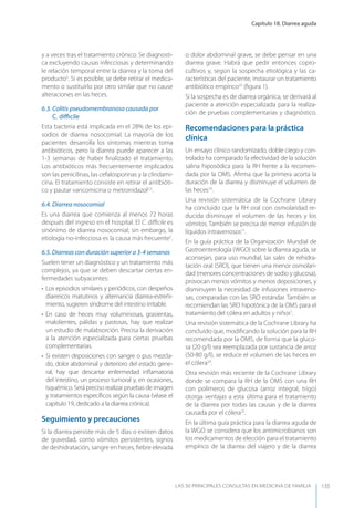 Capítulo 18. Diarrea aguda
LAS 50 principALeS conSuLtAS en medicinA de fAmiLiA 135
y a veces tras el tratamiento crónico. Se diagnosti-
ca excluyendo causas infecciosas y determinando
le relación temporal entre la diarrea y la toma del
producto5
. Si es posible, se debe retirar el medica-
mento o sustituirlo por otro similar que no cause
alteraciones en las heces.
6.3. Colitis pseudomembranosa causada por
C. diﬃcile
Esta bacteria está implicada en el 28% de los epi-
sodios de diarrea nosocomial. La mayoría de los
pacientes desarrolla los síntomas mientras toma
antibióticos, pero la diarrea puede aparecer a las
1-3 semanas de haber ﬁnalizado el tratamiento.
Los antibióticos más frecuentemente implicados
son las penicilinas, las cefalosporinas y la clindami-
cina. El tratamiento consiste en retirar el antibióti-
co y pautar vancomicina o metronidazol2,5
.
6.4. Diarrea nosocomial
Es una diarrea que comienza al menos 72 horas
después del ingreso en el hospital. El C. diﬃcile es
sinónimo de diarrea nosocomial; sin embargo, la
etiología no-infecciosa es la causa más frecuente2
.
6.5. Diarreas con duración superior a 3-4 semanas
Suelen tener un diagnóstico y un tratamiento más
complejos, ya que se deben descartar ciertas en-
fermedades subyacentes:
• Los episodios similares y periódicos, con despeños
diarreicos matutinos y alternancia diarrea-estreñi-
miento, sugieren síndrome del intestino irritable.
• En caso de heces muy voluminosas, grasientas,
malolientes, pálidas y pastosas, hay que realizar
un estudio de malabsorción. Precisa la derivación
a la atención especializada para ciertas pruebas
complementarias.
• Si existen deposiciones con sangre o pus mezcla-
do, dolor abdominal y deterioro del estado gene-
ral, hay que descartar enfermedad inﬂamatoria
del intestino, un proceso tumoral y, en ocasiones,
isquémico. Será preciso realizar pruebas de imagen
y tratamientos especíﬁcos según la causa (véase el
capítulo 19, dedicado a la diarrea crónica).
Seguimiento y precauciones
Si la diarrea persiste más de 5 días o existen datos
de gravedad, como vómitos persistentes, signos
de deshidratación, sangre en heces, ﬁebre elevada
o dolor abdominal grave, se debe pensar en una
diarrea grave. Habrá que pedir entonces copro-
cultivos y, según la sospecha etiológica y las ca-
racterísticas del paciente, instaurar un tratamiento
antibiótico empírico23
(ﬁgura 1).
Si la sospecha es de diarrea orgánica, se derivará al
paciente a atención especializada para la realiza-
ción de pruebas complementarias y diagnóstico.
Recomendaciones para la práctica
clínica
Un ensayo clínico randomizado, doble ciego y con-
trolado ha comparado la efectividad de la solución
salina hiposódica para la RH frente a la recomen-
dada por la OMS. Aﬁrma que la primera acorta la
duración de la diarrea y disminuye el volumen de
las heces10
.
Una revisión sistemática de la Cochrane Library
ha concluido que la RH oral con osmolaridad re-
ducida disminuye el volumen de las heces y los
vómitos. También se precisa de menor infusión de
líquidos intravenosos11
.
En la guía práctica de la Organización Mundial de
Gastroenterología (WGO) sobre la diarrea aguda, se
aconsejan, para uso mundial, las sales de rehidra-
tación oral (SRO), que tienen una menor osmolari-
dad (menores concentraciones de sodio y glucosa),
provocan menos vómitos y menos deposiciones, y
disminuyen la necesidad de infusiones intraveno-
sas, comparadas con las SRO estándar. También se
recomiendan las SRO hipotónica de la OMS para el
tratamiento del cólera en adultos y niños1
.
Una revisión sistemática de la Cochrane Library ha
concluido que, modiﬁcando la solución para la RH
recomendada por la OMS, de forma que la gluco-
sa (20 g/l) sea reemplazada por sustancia de arroz
(50-80 g/l), se reduce el volumen de las heces en
el cólera24
.
Otra revisión más reciente de la Cochrane Library
donde se compara la RH de la OMS con una RH
con polímeros de glucosa (arroz integral, trigo)
otorga ventajas a esta última para el tratamiento
de la diarrea por todas las causas y de la diarrea
causada por el cólera25
.
En la última guía práctica para la diarrea aguda de
la WGO se considera que los antimicrobianos son
los medicamentos de elección para el tratamiento
empírico de la diarrea del viajero y de la diarrea
 