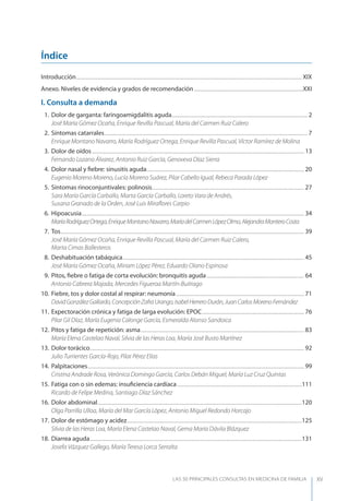 LAS 50 principALeS conSuLtAS en medicinA de fAmiLiA XV
Índice
Introducción....................................................................................................................................................................................................... XIX
Anexo. Niveles de evidencia y grados de recomendación ................................................................................................XXI
I. Consulta a demanda
1. Dolor de garganta: faringoamigdalitis aguda........................................................................................................................ 2
José María Gómez Ocaña, Enrique Revilla Pascual, María del Carmen Ruiz Calero
2. Síntomas catarrales................................................................................................................................................................................... 7
Enrique Montano Navarro, María Rodríguez Ortega, Enrique Revilla Pascual, Víctor Ramírez de Molina
3. Dolor de oídos........................................................................................................................................................................................... 13
Fernando Lozano Álvarez, Antonio Ruiz García, Genoveva Díaz Sierra
4. Dolor nasal y ﬁebre: sinusitis aguda........................................................................................................................................... 20
Eugenio Moreno Moreno, Lucía Moreno Suárez, Pilar Cabello Igual, Rebeca Parada López
5. Síntomas rinoconjuntivales: polinosis...................................................................................................................................... 27
Sara María García Carballo, Marta García Carballo, Loreto Vara de Andrés,
Susana Granado de la Orden, José Luis Miraﬂores Carpio
6. Hipoacusia.................................................................................................................................................................................................... 34
MaríaRodríguezOrtega,EnriqueMontanoNavarro,MaríadelCarmenLópezOlmo,AlejandraMonteroCosta
7. Tos....................................................................................................................................................................................................................... 39
José María Gómez Ocaña, Enrique Revilla Pascual, María del Carmen Ruiz Calero,
Marta Cimas Ballesteros
8. Deshabituación tabáquica................................................................................................................................................................ 45
José María Gómez Ocaña, Miriam López Pérez, Eduardo Olano Espinosa
9. Pitos, ﬁebre o fatiga de corta evolución: bronquitis aguda...................................................................................... 64
Antonio Cabrera Majada, Mercedes Figueroa Martín-Buitrago
10. Fiebre, tos y dolor costal al respirar: neumonía................................................................................................................. 71
DavidGonzálezGallardo,ConcepciónZafraUrango,IsabelHerreroDurán,JuanCarlosMorenoFernández
11. Expectoración crónica y fatiga de larga evolución: EPOC.......................................................................................... 76
Pilar Gil Díaz, María Eugenia Calonge García, Esmeralda Alonso Sandoica
12. Pitos y fatiga de repetición: asma................................................................................................................................................ 83
María Elena Castelao Naval, Silvia de las Heras Loa, María José Busto Martínez
13. Dolor torácico............................................................................................................................................................................................. 92
Julio Turrientes García-Rojo, Pilar Pérez Elías
14. Palpitaciones............................................................................................................................................................................................... 99
Cristina Andrade Rosa, Verónica Domingo García, Carlos Debán Miguel, María Luz Cruz Quintas
15. Fatiga con o sin edemas: insuﬁciencia cardíaca..............................................................................................................111
Ricardo de Felipe Medina, Santiago Díaz Sánchez
16. Dolor abdominal....................................................................................................................................................................................120
Olga Parrilla Ulloa, María del Mar García López, Antonio Miguel Redondo Horcajo
17. Dolor de estómago y acidez..........................................................................................................................................................125
Silvia de las Heras Loa, María Elena Castelao Naval, Gema María Dávila Blázquez
18. Diarrea aguda...........................................................................................................................................................................................131
Josefa Vázquez Gallego, María Teresa Lorca Serralta
 