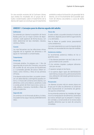 Capítulo 18. Diarrea aguda
LAS 50 principALeS conSuLtAS en medicinA de fAmiLiA 137
En otra revisión reciente de la Cochrane Library
que analiza los resultados de un grupo de es-
tudios randomizados sobre el tratamiento de la
diarrea del viajero se concluye que el tratamiento
antibiótico reduce la duración y la gravedad de la
diarrea, con el inconveniente de la posible apa-
rición de efectos secundarios a causa de dicho
tratamiento18
.
Deﬁnición
Se entiende por diarrea la expulsión de heces
ﬂuidas junto con un mayor número de depo-
siciones. Suele aparecer de forma brusca, con
dolor abdominal de tipo retortijón, náuseas,
vómitos y ﬁebre.
Causas
Las más frecuentes son las infecciones víricas,
seguidas de la ingestión de alimentos o de
aguas en mal estado o contaminadas.
Tratamiento
Primer día
Limonada alcalina. Se prepara con: 1 litro de
agua hervida, el zumo de 2 limones, una punta
de cuchillo de sal, otra punta de bicarbonato
y 2 cucharadas grandes de azúcar. Deben to-
marse, como mínimo, 2 litros en las primeras
24 horas.
Si la diarrea evoluciona bien, se puede comen-
zar con dieta blanda y astringente pasadas en-
tre 6 y 12 horas del comienzo de la diarrea, con
alimentos como arroz blanco, zanahoria cruda
o cocida, jamón de york, huevo duro, carne co-
cida, plátano, manzana, membrillo o ﬁlete de
pollo a la plancha.
Segundo día
Se continúa con la limonada alcalina y la dieta.
Se puede tomar yogur natural, preferiblemente
«bio».
Tercer día
Si todo va bien, se puede introducir el resto de
alimentos, dejando para el último lugar la leche
y sus derivados.
Para la ﬁebre se puede tomar paracetamol
como antitérmico.
Con este tratamiento se curan la mayoría de las
diarreas, sin necesidad de otro tipo de medidas.
Asistencia médica
Se recomienda asistencia médica en los si-
guientes casos:
• Si las diarreas persisten más de 5 días sin nin-
guna evidencia de curación.
• Si los vómitos impiden cualquier alimenta-
ción por vía oral.
• Si aparece sangre en las heces.
• Si se aprecia algún signo de deshidratación
(sed intensa, escasa orina, piel excesivamente
seca, alteración del estado general excesiva o
inapropiada).
Prevención
Las diarreas ocurren más en verano, época en
la que, por el calor, los alimentos se conservan
peor, favoreciendo el crecimiento de gérme-
nes que los contaminan.
Se recomienda extremar las medidas de higie-
ne en la manipulación de alimentos, lavándose
las manos siempre que se preparen o manipu-
len comidas y conservando en la nevera todos
aquellos alimentos que no sean de consumo
inmediato.
AnExO 1. Consejos para la diarrea aguda del adulto
 