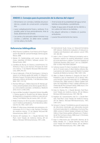 LAS 50 principALeS conSuLtAS en medicinA de fAmiLiA
Capítulo 18. Diarrea aguda
138
Referencias bibliográﬁcas
1. WGO Practice Guidelines. Guía Práctica de la Organi-
zación Mundial de Gastroenterología: diarrea aguda.
Marzo, 2008.
2. Wanke CA. Epidemiology and causes acute diar-
rhoea. UptoDate (CD-Rom). Software versión 10.1.
Massachusets, 2002.
3. Camillero M, Murray JA. Diarrea y estreñimiento. En:
Anthony S. Fauci y cols. Harrison. Principios de medi-
cina interna, 17 ed. Madrid. McGraw-Hill-Interameri-
cana, 2009; 245-255.
4. García Cabezudo J, Pinós M, Domínguez J. Actitud a
seguir en la diarrea aguda del adulto. En: Miguel A.
Montero Huguet. Principios básicos de gastroentero-
logía para médicos de familia, 1ª ed. Barcelona. Edika
Med, 1997; 133-150.
5. Ramírez Relinque L, Melero Bascones M. Manejo ge-
neral y extrahospitalario de la diarrea aguda infeccio-
sa y de la diarrea asociada a antibióticos. Medicine
2010; 10 (51): 3.440-3.445.
6. García de Blas González F, Izquierdo Gómez-Arevalillo
L. Diarrea aguda. En: Ricardo Ruiz de Adana. Manual
de diagnóstico y terapéutica médica en atención pri-
maria, 3ª ed. Madrid. Díaz de Santos, 2001; 255-261.
7. Reilly B. Diarrea. En: W. B. Saunders. Estrategias prácti-
cas en medicina ambulatoria, 2ª ed. Barcelona. Edito-
rial Jims SA, 1995; 1.029-1.075.
8. Weler PF. Infecciones intestinales por protozoos y tri-
comoniasis. En: A. S. Fauci y cols. Harrison. Principios
de medicina interna, 17ª ed. Madrid. McGraw-Hill-
Interamericana, 2009; 1.311-1.315.
9. Stevens DP. Giardiasis. En: J. Claude Bennett, Fred
Plum. Cecil. Tratado de medicina interna, 20ª ed.
México. McGraw-Hill-Interamericana, 1997; 2.206.
10. International Study Group on Reduced-Osmolarity
ORS Solution. Multicentre evaluation of reduced os-
molarity oral rehydration salts solution. Lancet 1995;
345: 282-285.
11. Hahn S, Kim y, Garner P. Reduced osmolarity oral re-
hydration solution for treating dehydration caused
by acute diarrhoea in children. Cochrane Database of
Systematic Reviews 2002, Issue 1, Art. no.: CD002847.
DOI: 10.1002/14651858.CD002847.
12. Cañones Garzón PJ, Otero Cacabelos M. Diarrea agu-
da. En: R. Canals Lizano, A. Marín Ibáñez, editores. Ma-
nual práctico de medicina general. Madrid. Sociedad
Española de Medicina General, 1998; 1.449-1.456.
13. Allen SJ, Okoko B, Martínez E, Gregorio GV, Dans LF.
Probióticos para el tratamiento de la diarrea infec-
ciosa (revisión Cochrane traducida). En: La Biblioteca
Cochrane Plus, 2008, número 4. Oxford: Update Soft-
ware Ltd. Disponible en http:// update-software.com.
(Traducida deThe Cochrane Library, 2008, Issue 3. Chi-
chester, UK: John Wiley & Sons, Ltd.)
14. Krejs GJ. Diarrea. En: J. Claude Bennett, Fred Plum.
Cecil. Tratado de medicina interna, 20ª ed. México.
McGraw-Hill-Interamericana, 1997; 788-796.
15. Kapikian AZ. Gastroenteritis viral. En: J. Claude Ben-
nett, Fred Plum. Cecil. Tratado de medicina interna.
20ª ed. México. McGraw-Hill-Interamericana, 1997;
2.067-2.072.
16. Sirinavin S, Garner P. Antibióticos para el tratamiento
de infecciones intestinales por salmonelas (revisión
Cochrane traducida). En: La Biblioteca Cochrane Plus,
2008, número 4. Oxford: Update Software Ltd. Dispo-
nible en http://www.update-software.com. (Traduci-
da de The Cochrane Library, 2008, Issue 3. Chichester,
UK: John Wiley & Sons, Ltd.)
17. Kaye D. Infecciones por Salmonella distintas de la
ﬁebre tifoidea. En: J. Claude Bennett, Fred Plum.
Cecil. Tratado de medicina interna. 20ª ed. México.
McGraw-Hill-Interamericana, 1997; 1.898-1.900.
• Alimentarse con comidas y bebidas de proce-
dencia y estado de conservación comproba-
dos.
• Lavar cuidadosamente frutas y verduras. Si es
posible, pelar la fruta personalmente. Ante la
duda, abstenerse de tomarla.
• Las carnes y los pescados deben tomarse muy
cocidos y calientes. Se debe tener cuidado
con las salsas y los bufés.
• Ante la duda de la potabilidad del agua, tomar
bebidas embotelladas o potabilizarla.
• Vigilar el agua para el lavado de los dientes y
los cubitos de hielo en las bebidas.
• No adquirir alimentos o helados en puestos
ambulantes.
• Lavarse frecuentemente las manos.
AnExO 2. Consejos para la prevención de la diarrea del viajero1
 