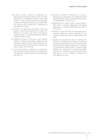 Capítulo 18. Diarrea aguda
LAS 50 principALeS conSuLtAS en medicinA de fAmiLiA 139
18. De Bruyn G, Hahn S, Borwick A. Tratamiento anti-
biótico para la diarrea del viajero (revisión Cochrane
traducida). En: La Biblioteca Cochrane Plus, 2008,
número 4. Oxford: Update Software Ltd. Disponible
en http://www.update-software.com. (Traducida de
The Cochrane Library, 2008, Issue 3. Chichester, UK:
John Wiley & Sons, Ltd.)
19. Butterton JR, Calderwood SB. Diarreas infecciosas
agudas e intoxicación alimentaria de origen bac-
teriano. En: A. S. Fauci y cols. Harrison. Principios de
medicina interna. 17ª ed. Madrid. McGraw-Hill-Inter-
americana, 2009: 813-818.
20. Tribble DR, Sanders JW, Pang LW, y cols. Traveler’s
diarrhea in Thailand: randomized, double-blind trial
comparing single-dose and 3-day azithromycin-ba-
sed regimens with a 3-day levoﬂoxacin regimen. Clin
Infect Dis 2007; 44 (3): 338-346.
21. Ericsson CD, DuPont HL, Mathewson JJ. Optimal do-
sing of oﬂoxacin with loperamide in the treatment of
non-dysenteric travelers’diarrhea. J Travel Med 2001;
8 (4): 207-219.
22. Ericsson CD, DuPont HL, Okhuysen PC, y cols. Lo-
peramide plus azithromycin more eﬀectively treats
travelers’diarrhea in Mexico than azithromycin alone.
J Travel Med 2007; 14 (5): 312-319.
23. Barbado Cano A, Alonso López S, Gómez Molins I,
Pérez Calle JL. Protocolo diagnóstico de la diarrea
aguda con y sin síndrome febril. Medicine 2008; 10
(4): 251-254.
24. Fontaine O, Gore SM, Pierce NF. Rice-based oral re-
hydration solution for treating diarrhoea. En: The
Cochrane Library, 2002, Issue 3. Oxford: Update Soft-
ware.
25. Gregorio GV, Gonzales ML, Dans LF, Martínez EG.
Solución de rehidratación oral (SRO) con polímeros
de glucosa para el tratamiento de la diarrea acuosa
aguda (revisión Cochrane traducida). En: La Bibliote-
ca Cochrane Plus, 2009, número 3. Oxford: Update
Software Ltd. Disponible en http://www.update-
software.com. (Traducida de The Cochrane Library,
2009, Issue 2, Art. no.: CD006519. Chichester, UK:
John Wiley & Sons, Ltd.)
 