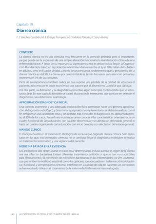 LAS 50 principALeS conSuLtAS en medicinA de fAmiLiA140
Capítulo 19
Diarrea crónica
F. J. Sánchez Casabón, M. B. Ortega Trompeta, M. D. Molero Pórtoles, N. Sanz Álvarez
CONTEXTO
La diarrea crónica no es una consulta muy frecuente en la atención primaria pero sí importante,
ya que puede ser la expresión de una simple alteración funcional o la manifestación clínica de una
enfermedad grave. A pesar de su importancia, la prevalencia real es desconocida. Según la Organiza-
ción Mundial de la Salud, en la población infantil mundial varía entre el 3 y el 20%. Faltan datos ﬁables
en adultos, pero en Estados Unidos, a través de una encuesta, se determinó que la prevalencia de la
diarrea crónica es del 5%. La diarrea por colon irritable es la más frecuente en la atención primaria y
representa el 3% de las consultas.
Parte de su importancia también radica en que supone una pérdida de la calidad de vida para el
paciente, así como por el coste económico que supone por el absentismo laboral al que da lugar.
Por otra parte, su deﬁnición y su diagnóstico presentan algún concepto controvertido que se inten-
tará aclarar. En este capítulo también se tratará el punto más interesante, que consiste en orientar el
diagnóstico para determinar su etiología.
APROXIMACIóN DIAGNóSTICA INICIAL
Una correcta anamnesis y una adecuada exploración física permitirán hacer una primera aproxima-
ción al diagnóstico etiológico y determinar qué pruebas complementarias se deberán realizar, con el
ﬁn de hacer un uso racional de éstas y de alcanzar, tras el estudio, el diagnóstico en, aproximadamen-
te, el 90% de los casos. Para ello es muy importante conocer si las características orientan hacia un
cuadro funcional (de larga duración, con carácter discontinuo y sin afectación del estado general) o
hacia un cuadro orgánico (de corta duración, con inicio brusco y con afectación del estado general).
MANEJO CLÍNICO
El manejo consiste en el tratamiento etiológico de la causa que origina la diarrea crónica. Sólo en los
casos en los que, tras un estudio correcto, no se consigue llegar al diagnóstico etiológico, se realiza
un tratamiento sintomático y una vigilancia del paciente.
MEDICINA BASADA EN LA EVIDENCIA
Los antibióticos sólo deben usarse en casos muy determinados, incluso aunque el origen de la diarrea
sea una infección bacteriana. Existen diferentes tratamientos antibióticos que se han mostrado útiles
para el tratamiento y la prevención de infecciones bacterianas en las enfermedades por VIH. Los fárma-
cos que inhiben la motilidad intestinal, como los opiáceos, son adecuados en la diarrea crónica idiopáti-
ca y funcional, y siempre que los síntomas interﬁeran en la calidad de vida del paciente. Los corticoides
se han mostrado útiles en el tratamiento de la enfermedad inﬂamatoria intestinal aguda.
 