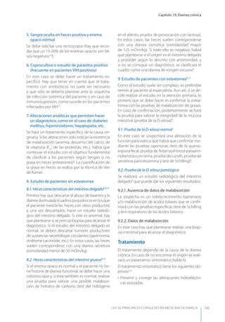 Capítulo 19. Diarrea crónica
LAS 50 principALeS conSuLtAS en medicinA de fAmiLiA 145
5. Sangre oculta en heces positiva y enema
opaco normal
Se debe solicitar una rectoscopia (hay que recor-
dar que un 15-20% de los enemas opacos son fal-
sos negativos3,7
).
6. Coprocultivo o estudio de parásitos positivo
(frecuente en pacientes VIH positivos)
En este caso se debe hacer un tratamiento es-
pecíﬁco. Hay que tener en cuenta que el trata-
miento con antibióticos no suele ser necesario
y que sólo se debería plantear ante la sospecha
de infección sistémica del paciente o en caso de
inmunosupresión, como sucede en los pacientes
infectados por VIH27
.
7. Alteraciones analíticas que permiten hacer
un diagnóstico, como en el caso de diabetes
mellitus, hipertiroidismo, hepatopatía, etc.
Se hará un tratamiento especíﬁco de la causa ori-
ginaria. Si las alteraciones sólo indican la existencia
de malabsorción (anemia, descenso del calcio, de
la vitamina B12
, de las proteínas, etc.), habrá que
continuar el estudio con el objetivo fundamental
de clasiﬁcar a los pacientes según tengan o no
grasa en heces (esteatorrea)8
. La cuantiﬁcación de
la grasa en heces se realiza por la técnica de Van
de Kamer.
8. Estudio de pacientes sin esteatorrea
8.1. Heces características del intestino delgado8,9,15
Primero hay que descartar el abuso de laxantes y la
diarrea disimulada (cuadros psiquiátricos en los que
el paciente mezcla las heces con otros productos)
y, una vez descartados, hacer un estudio radioló-
gico del intestino delgado. Si éste es anormal, hay
que plantearse si se precisa biopsia para alcanzar el
diagnóstico. Si el estudio del intestino delgado es
normal, se deben descartar tumores productores
de sustancias secretófogas circulantes (gastrinoma,
síndrome carcinoide, etc.). En estos casos, las heces
suelen corresponderse con una diarrea secretora
(osmolaridad menor de 50 mOm/kg).
8.2. Heces características del intestino grueso9,15
Si el enema opaco es normal y el paciente no tie-
ne historia de diarrea funcional, se debe hacer una
colonoscopia y, si ésta también es normal, realizar
una prueba para valorar una posible malabsor-
ción de hidratos de carbono (test del hidrógeno
en el aliento, prueba de provocación con lactosa).
En estos casos, las heces suelen corresponderse
con una diarrea osmótica (osmolaridad mayor
de 125 mOm/kg). Si todo ello es negativo, habrá
que plantearse si el origen es el intestino delgado
y proceder según lo descrito con anterioridad, y
si no se consigue un diagnóstico, se clasiﬁcará el
cuadro como una diarrea de «origen oscuro»8
.
9. Estudio de pacientes con esteatorrea8,11
Como el estudio suele ser complejo, es preferible
remitir al paciente al especialista. Aun así, si se de-
cide realizar el estudio en la atención primaria, lo
primero que se debe hacer es conﬁrmar la estea-
torrea con las pruebas de malabsorción de grasas.
En caso de conﬁrmación, posteriormente se hará
la prueba para valorar la integridad de la mucosa
intestinal (prueba de la D-xilosa)8
.
9.1. Prueba de la D-xilosa normal
En este caso se sospechará una alteración de la
función pancreática que habrá que conﬁrmar me-
diante las pruebas oportunas (test de la quimo-
tripsina fecal, prueba de N-benzoil-tirosil-paraami-
nobenzoico en orina, prueba de Lundh, prueba de
secretina-pancreozimina y test de Schilling)8
.
9.2. Prueba de la D-xilosa patológica
Se realizará un estudio radiológico del intestino
delgado8
que puede dar los siguientes resultados:
9.2.1. Ausencia de datos de malabsorción
La sospecha es un sobrecrecimiento bacteriano
y/o malabsorción de ácidos biliares que se conﬁr-
mará con las pruebas especíﬁcas (test de Schilling
y test respiratorio de los ácidos biliares).
9.2.2. Datos de malabsorción
En este caso hay que plantearse realizar una biop-
sia intestinal para alcanzar el diagnóstico.
Tratamiento
El tratamiento depende de la causa de la diarrea
crónica. En caso de no encontrar el origen se reali-
zará un tratamiento sintomático (tabla 6).
El tratamiento sintomático tiene los siguientes ob-
jetivos3,4
:
• Prevenir y corregir las alteraciones hidroeléctri-
cas asociadas.
 
