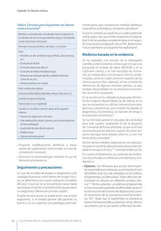 LAS 50 principALeS conSuLtAS en medicinA de fAmiLiA
Capítulo 19. Diarrea crónica
146
• Proponer modiﬁcaciones dietéticas y hacer
aporte de suplementos nutricionales en caso de
considerarlo necesario.
• Disminuir la sintomatología mediante el uso de
fármacos antidiarreicos.
Seguimiento y precauciones
En caso de no haber alcanzado un diagnóstico y de
catalogar el proceso como diarrea de «origen oscu-
ro», se debe hacer una nueva evaluación completa
del caso. Si aun así no se encuentra la causa, habrá
que realizar el test de incontinencia fecal para hacer
un diagnóstico diferencial con este cuadro8
.
A partir de este punto se puede tener una actitud
expectante, si el estado general del paciente es
bueno y no se sospecha una patología potencial-
mente grave, que consistiría en medidas dietéticas,
tratamiento sintomático y revisiones periódicas5
.
Si, por el contrario, se sospecha un cuadro potencial-
mente grave, hay que remitir el paciente al especia-
lista.Entrelaspruebascomplementariasenelsegun-
do nivel estaría la realización de unTAC abdominal e
incluso plantearse una laparotomía exploratoria8
.
Medicina basada en la evidencia
Se ha realizado una revisión de la bibliografía
cientíﬁca sobre la diarrea crónica que incluye una
búsqueda en la base de datos MEDLINE y en la
Cochrane Library, y se han recogido las revisio-
nes, los metaanálisis y los ensayos clínicos rando-
mizados, tanto en inglés como en español, de los
últimos quince años. Además, se han incluido las
referencias de algunos estudios previos, ya que
estaban desarrollados en las revisiones encontra-
das durante la búsqueda.
En la revisión se ha utilizado la propuesta del Cen-
tre for Evidence-Based Medicine de Oxford, en la
que se encuentran no sólo las intervenciones tera-
péuticas y preventivas, sino también las ligadas al
diagnóstico, el pronóstico, los factores de riesgo y
la evaluación económica14
.
Se ha intentado aclarar el concepto de cronicidad
para este cuadro, aceptando el de la duración
de 3 semanas de forma arbitraria, ya que es el más
reconocido por los distintos autores de estas revi-
siones (aunque otros autores cifran en 2 o en 4 el
límite de la cronicidad)11
.
Dentro de los métodos diagnósticos, las indicacio-
nes para el uso de la cápsula endoscópica están ba-
sadas en ensayos clínicos12,13
(nivel de evidencia 1b).
En cuanto al tratamiento, se comentan las eviden-
cias encontradas en referencia a los fármacos anti-
diarreicos:
• Opiáceos. Son fármacos que actúan disminuyen-
do el peristaltismo intestinal y aumentando el tono
del esfínter anal. Los más utilizados son la codeína,
la loperamida y el difenoxilato. Todos ellos han de-
mostrado ser eﬁcaces en diferentes ensayos clíni-
cos16,17
frente a placebo. La codeína y la loperamida
se han mostradosuperiores al difenoxilato tanto en
la disminución del número de deposiciones como
en el aumento de la consistencia (nivel de eviden-
cia 1b)18
. Dado que la loperamida no atraviesa la
barrera hematoencefálica, presenta menos efectos
secundarios, por lo que parece el fármaco de elec-
Tabla 6. Consejos para el paciente con diarrea
crónica funcional32
Identiﬁcar y evitar alimentos mal tolerados (hacer la supresión de
los alimentos de uno en uno para identiﬁcar el que es mal tolerado
y evitar restricciones innecesarias)
Restringir el consumo de leche y derivados, si es excesivo
Evitar:
• Alimentos con alto contenido en grasa (frituras, salsas cremosas,
etc.)
• El consumo de alcohol
• El consumo excesivo de café y té
• El consumo de bebidas formadoras de gas
• Alimentos que contengan grandes cantidades de fructosa
(zumos de uva, etc.)
• Alimentos dietéticos con sorbitol
Hacer comidas poco copiosas
Incrementarlaﬁbradietética(legumbres,verduras,frutossecos,etc.)
Aumentar la ingesta de líquidos
Practicar ejercicio con regularidad
Consultar con el médico si presenta alguno de los siguientes
síntomas:
• Presencia de sangre o pus en las heces
• Dolor abdominal de carácter continuo y en la misma localización
de forma prolongada
• Cuadro febril de varios días de evolución
• Pérdida de peso
• Deterioro del estado general
 