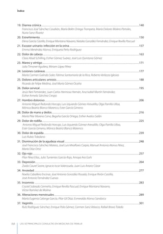 LAS 50 principALeS conSuLtAS en medicinA de fAmiLiA
Índice
XVI
19. Diarrea crónica.........................................................................................................................................................................................140
Francisco José Sánchez Casabón, María Belén Ortega Trompeta, María Dolores Molero Pórtoles,
Nuria Sanz Álvarez
20. Estreñimiento...........................................................................................................................................................................................150
Elena García Castillo, Enrique Montano Navarro, Natalia González Fernández, Enrique Revilla Pascual
21. Escozor urinario: infección en la orina....................................................................................................................................157
Emma Menéndez Alonso, Enriqueta Peña Rodríguez
22. Dolor de cabeza......................................................................................................................................................................................163
Clara Abad Schilling, Esther Gómez Suárez, José Luis Quintana Gómez
23. Mareo y vértigo.......................................................................................................................................................................................171
Julia Timoner Aguilera, Miriam López Pérez
24. Lesiones cutáneas.................................................................................................................................................................................177
María Carmen Galindo Soler, Fátima Santamaría de la Rica, Roberto Verlezza Iglesias
25. Dolores articulares: artrosis............................................................................................................................................................188
Ricardo de Felipe Medina, José María Gómez Ocaña
26. Dolor cervical............................................................................................................................................................................................195
Jesús Neri Fernández, Juan Carlos Hermosa Hernán, Ana Isabel Martín Fernández,
Esther Armela Sánchez Crespo
27. Hombro doloroso..................................................................................................................................................................................206
Antonio Miguel Redondo Horcajo, Luis Izquierdo Gómez-Arevalillo, Olga Parrilla Ulloa,
Mónica Beatriz Blanco Marenco, Ester García Gimeno
28. Dolor de mano y dedos.....................................................................................................................................................................216
María Pilar Moreno Cano, Begoña García Ortega, Esther Avalos Galán
29. Dolor de rodilla........................................................................................................................................................................................225
Antonio Miguel Redondo Horcajo, Luis Izquierdo Gómez-Arevalillo, Olga Parrilla Ulloa,
Ester García Gimeno, Mónica Beatriz Blanco Marenco
30. Dolor de espalda....................................................................................................................................................................................239
Luis Rubio Toledano
31. Disminución de la agudeza visual.............................................................................................................................................248
José Francisco Sánchez Mateos, José Luis Miraﬂores Carpio, Manuel Antonio Alonso Pérez,
María Díaz Ortiz
32. Ojo rojo.........................................................................................................................................................................................................257
Pilar Pérez Elías, Julio Turrientes García-Rojo, Amaya Ara Goñi
33. Depresión....................................................................................................................................................................................................264
Zaida Caurel Sastre, Ignacio Iscar Valenzuela, Juan Luis Arranz Cózar
34. Ansiedad......................................................................................................................................................................................................277
Noelia Caballero Encinar, José Antonio González Posada, Enrique Perón Castilla,
José Antonio Fernández Cuevas
35. Insomnio .....................................................................................................................................................................................................283
Crystel Sobrado Cermeño, Enrique Revilla Pascual, Enrique Montano Navarro,
Víctor Ramírez de Molina
36. Alteraciones menstruales................................................................................................................................................................289
María Eugenia Calonge García, Pilar Gil Díaz, Esmeralda Alonso Sandoica
37. Vaginitis........................................................................................................................................................................................................301
Rutz Rodríguez Sánchez, Enrique Polo Gómez, Carmen Sanz Velasco, Rafael Bravo Toledo
 