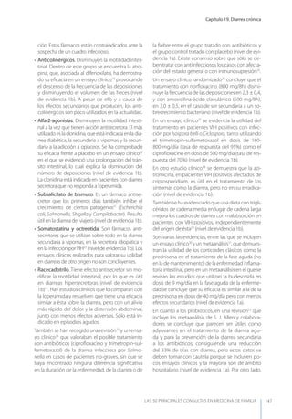 Capítulo 19. Diarrea crónica
LAS 50 principALeS conSuLtAS en medicinA de fAmiLiA 147
ción. Estos fármacos están contraindicados ante la
sospecha de un cuadro infeccioso.
• Anticolinérgicos. Disminuyen la motilidad intes-
tinal. Dentro de este grupo se encuentra la atro-
pina, que, asociada al difenoxilato, ha demostra-
do su eﬁcacia en un ensayo clínico19
provocando
el descenso de la frecuencia de las deposiciones
y disminuyendo el volumen de las heces (nivel
de evidencia 1b). A pesar de ello y a causa de
los efectos secundarios que producen, los anti-
colinérgicos son poco utilizados en la actualidad.
• Alfa-2-agonistas. Disminuyen la motilidad intesti-
nal a la vez que tienen acción antisecretora. El más
utilizado es la clonidina, que está indicada en la dia-
rrea diabética, la secundaria a vipomas y la secun-
daria a la adicción a opiáceos. Se ha comprobado
su eﬁcacia frente a placebo en un ensayo clínico20
en el que se evidenció una prolongación del trán-
sito intestinal, lo cual explica la disminución del
número de deposiciones (nivel de evidencia 1b).
La clonidina está indicada en pacientes con diarrea
secretora que no responda a loperamida.
• Subsalicilato de bismuto. Es un fármaco antise-
cretor que los primeros días también inhibe el
crecimiento de ciertos patógenos21
(Escherichia
coli, Salmonella, Shigella y Campilobacter). Resulta
útil en la diarrea del viajero (nivel de evidencia 1b).
• Somatostatina y octreótida. Son fármacos anti-
secretores que se utilizan sobre todo en la diarrea
secundaria a vipomas, en la secretora idiopática y
en la infección porVIH22
(nivel de evidencia 1b). Los
ensayos clínicos realizados para valorar su utilidad
en diarreas de otro origen no son concluyentes.
• Racecadotrilo. Tiene efecto antisecretor sin mo-
diﬁcar la motilidad intestinal, por lo que es útil
en diarreas hipersecretoras (nivel de evidencia
1b)11
. Hay estudios clínicos que lo comparan con
la loperamida y resuelven que tiene una eﬁcacia
similar a ésta sobre la diarrea, pero con un alivio
más rápido del dolor y la distensión abdominal,
junto con menos efectos adversos. Sólo está in-
dicado en episodios agudos.
También se han recogido una revisión23
y un ensa-
yo clínico24
que valoraban el posible tratamiento
con antibióticos (ciproﬂoxacino y trimetropin-sul-
fametoxazol) de la diarrea infecciosa por Salmo-
nella en casos de pacientes no-graves, sin que se
haya encontrado ninguna diferencia signiﬁcativa
en la duración de la enfermedad, de la diarrea o de
la ﬁebre entre el grupo tratado con antibióticos y
el grupo control tratado con placebo (nivel de evi-
dencia 1a). Existe consenso sobre que sólo se de-
ben tratar con antiinfecciosos los casos con afecta-
ción del estado general o con inmunosupresión25
.
Un ensayo clínico randomizado26
concluye que el
tratamiento con norﬂoxacino (800 mg/8h) dismi-
nuye la frecuencia de las deposiciones en 2,3 ± 0,4,
y con amoxicilina-ácido clavulánico (500 mg/8h),
en 3,0 ± 0,5, en el caso de ser secundaria a un so-
brecrecimiento bacteriano (nivel de evidencia 1b).
En un ensayo clínico27
se evidencia la utilidad del
tratamiento en pacientes VIH positivos con infec-
ción por Isospora belli o Ciclospora, tanto utilizando
el trimetropin-sulfametoxazol en dosis de 160-
800 mg/día (tasa de respuesta del 95%) como el
ciproﬂoxacino en dosis de 500 mg/día (tasa de res-
puesta del 70%) (nivel de evidencia 1b).
En otro estudio clínico28
se demuestra que la azi-
tromicina, en pacientes VIH positivos afectados de
criptosporidium, es útil en el tratamiento de los
síntomas como la diarrea, pero no en su erradica-
ción (nivel de evidencia 1b).
También se ha evidenciado que una dieta con trigli-
céridos de cadena media en lugar de cadena larga
mejora los cuadros de diarrea con malabsorción en
pacientes con VIH positivos, independientemente
del origen de ésta29
(nivel de evidencia 1b).
Son varias las evidencias, entre las que se incluyen
unensayoclínico30
yunmetaanálisis31
,quedemues-
tran la utilidad de los corticoides clásicos como la
prednisona en el tratamiento de la fase aguda (no
en la de mantenimiento) de la enfermedad inﬂama-
toria intestinal, pero en un metaanálisis en el que se
revisan los estudios que utilizan la budesonida en
dosis de 9 mg/día en la fase aguda de la enferme-
dad se concluye que su eﬁcacia es similar a la de la
prednisona en dosis de 40 mg/día pero con menos
efectos secundarios (nivel de evidencia 1a).
En cuanto a los probióticos, en una revisión33
que
incluye los metaanálisis de S. J. Allen y colabora-
dores se concluye que parecen ser útiles como
adyuvantes en el tratamiento de la diarrea agu-
da y para la prevención de la diarrea secundaria
a los antibióticos, consiguiendo una reducción
del 33% de días con diarrea, pero estos datos se
deben tomar con cautela porque se incluyen po-
cos ensayos clínicos y la mayoría son de ámbito
hospitalario (nivel de evidencia 1a). Por otro lado,
 