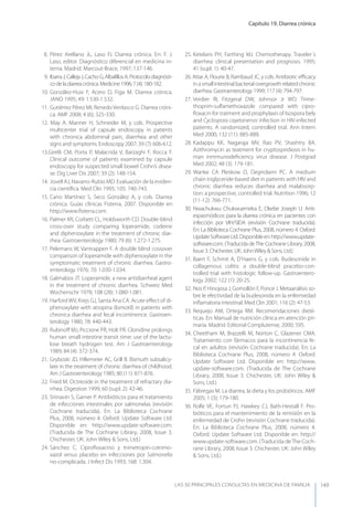 Capítulo 19. Diarrea crónica
LAS 50 principALeS conSuLtAS en medicinA de fAmiLiA 149
8. Pérez Arellano JL, Laso FJ. Diarrea crónica. En: F. J.
Laso, editor. Diagnóstico diferencial en medicina in-
terna. Madrid. Marcout-Brace, 1997; 137-146.
9. IbarraJ,CallejaJ,CachoG,AlbalillosA.Protocolodiagnósti-
codeladiarreacrónica.Medicine1996;7(4):180-182.
10. González-Huix F, Acero D, Figa M. Diarrea crónica.
JANO 1995; 49: 1.530-1.532.
11. Gutiérrez Pérez MI, Renedo Verdasco G. Diarrea cróni-
ca. AMF 2008; 4 (6); 325-330.
12. May A. Manner H, Schneider M, y cols. Prospective
multicenter trial of capsule endoscopy in patients
with chronica abdominal pain, diarrrhea and other
signs and symptoms. Endoscopy 2007; 39 (7): 606-612.
13.Girelli CM, Porta P, Malacrida V, Barzaghi F, Rocca F.
Clinical outcome of patients examined by capsule
endoscopy for suspected small bowel Crohn’s disea-
se. Dig Liver Dis 2007; 39 (2): 148-154.
14. Jovell AJ, Navarro-Rubio MD. Evaluación de la eviden-
cia cientíﬁca. Med Clin 1995; 105: 740-743.
15. Cano Martínez S, Seco González A, y cols. Diarrea
crónica. Guías clínicas Fisterra, 2007. Disponible en
http://www.ﬁsterra.com.
16. Palmer KR, Corbett CL, Holdsworth CD. Double-blind
cross-over study comparing loperamide, codeine
and diphenoxylate in the treatment of chronic diar-
rhea. Gastroenterology 1980; 79 (6): 1.272-1.275.
17. Pelemans W, Vantrappen F. A double blind cossover
comparison of loperamide with diphenoxylate in the
symptomatic treatment of chronic diarrhea. Gastro-
enterology 1976; 70: 1.030-1.034.
18. Galmabos JT. Loperamide, a new antidiarrheal agent
in the treatment of chronic diarrhea. Schweiz Med
Wochenschr 1978; 108 (28): 1.080-1.081.
19. Harford WV, Krejs GJ, Santa Ana CA. Acute eﬀect of di-
phenoxylate with atropina (lomotil) in patients with
chronica diarrhea and fecal incontinence. Gastroen-
terology 1980; 78: 440-443.
20. Rubinoﬀ MJ, Piccione PR, Holt PR. Clonidine prolongs
human small intestine transit time: use of the lactu-
lose breath hydrogen test. Am J Gastroenterology
1989; 84 (4): 372-374.
21. Gryboski JD, Hillemeier AC, Grill B. Bismuth subsalicy-
late in the treatment of chronic diarrhea of childhood.
Am J Gastroenterology 1985; 80 (11): 871-876.
22. Fried M. Octreoide in the treatment of refractary dia-
rrhea. Digestion 1999; 60 (supl. 2): 42-46.
23. Sirinavin S, Garner P. Antibióticos para el tratamiento
de infecciones intestinales por salmonelas (revisión
Cochrane traducida). En: La Biblioteca Cochrane
Plus, 2008, número 4. Oxford: Update Software Ltd.
Disponible en: http://www.update-software.com.
(Traducida de The Cochrane Library, 2008, Issue 3.
Chichester, UK: John Wiley & Sons, Ltd.)
24. Sánchez C. Ciproﬂoxacino y trimetropin-cotrimo-
xazol versus placebo en infecciones por Salmonella
no-complicada. J Infect Dis 1993; 168: 1.304.
25. Ketelaris PH, Farthing MJ. Chemotherapy. Traveler´s
diarrhea: clinical presentation and prognosis. 1995;
41 (supl. 1): 40-47.
26. Attar A, Flourie B, Rambaud JC, y cols. Antibiotic eﬃcacy
inasmallintestinalbacterialovergrowthrelatedchronic
diarrhea. Gastroenterology 1999; 117 (4): 794-797.
27. Verdier RI, Fitzgeral DW, Johnsor Jr WD. Trime-
thoprim-sulfamethoxazole compared with cipro-
ﬂoxacin for tratment and prophylaxis of Isospora bely
and Cyclospora cayetanensis infection in HIV-infected
patients. A randomized, controlled trial. Ann Intern
Med 2000; 132 (11): 885-888.
28. Kadappu KK, Nagaraja MV, Rao PV, Shashtry BA.
Azithromycin as teatment for cryptospridiosis in hu-
man inmmunodeﬁciency virus disease. J Postgrad
Med 2002; 48 (3): 179-181.
29. Wanke CA Pleskow D, Degirolami PC. A medium
chain triglyceride-based diet in patients with HIV and
chronic diarrhea reduces diarrhea and malabsorp-
tion: a prospective, controlled trial. Nutrition 1996; 12
(11-12): 766-771.
30. Nwachukwu Chukwuemeka E, Okebe Joseph U. Anti-
espasmódicos para la diarrea crónica en pacientes con
infección por VIH/SIDA (revisión Cochrane traducida).
En: La Biblioteca Cochrane Plus, 2008, número 4. Oxford:
UpdateSoftwareLtd.Disponibleen:http://www.update-
software.com. (Traducida deThe Cochrane Library, 2008,
Issue 3. Chichester, UK: JohnWiley & Sons, Ltd.)
31. Baert F, Schmit A, D’Haens G, y cols. Budesonide in
collagenous colitis: a double-blind pracebo-con-
trolled trial with histologic follow-up. Gastroentero-
logy 2002; 122 (1): 20-25.
32. Nos P, Hinojosa J, Gomollón F, Ponce J. Metaanálisis so-
bre le efectividad de la budesonida en la enfermedad
inﬂamatoria intestinal. Med Clin 2001; 116 (2): 47-53.
33. Requejo AM, Ortega RM. Recomendaciones dieté-
ticas. En: Manual de nutrición clínica en atención pri-
maria. Madrid. Editorial Complutense, 2000; 595.
34. Cheetham M, Brazzelli M, Norton C, Glazener CMA.
Tratamiento con fármacos para la incontinencia fe-
cal en adultos (revisión Cochrane traducida). En: La
Biblioteca Cochrane Plus, 2008, número 4. Oxford:
Update Software Ltd. Disponible en: http://www.
update-software.com. (Traducida de The Cochrane
Library, 2008, Issue 3. Chichester, UK: John Wiley &
Sons, Ltd.)
35. Fábregas M. La diarrea, la dieta y los probióticos. AMF
2005; 1 (3); 179-180.
36. Rolfe VE, Fortun PJ, Hawkey CJ, Bath-Hextall F. Pro-
bióticos para el mantenimiento de la remisión en la
enfermedad de Crohn (revisión Cochrane traducida).
En: La Biblioteca Cochrane Plus, 2008, número 4.
Oxford: Update Software Ltd. Disponible en: http://
www.update-software.com. (Traducida deThe Coch-
rane Library, 2008, Issue 3. Chichester, UK: John Wiley
& Sons, Ltd.)
 