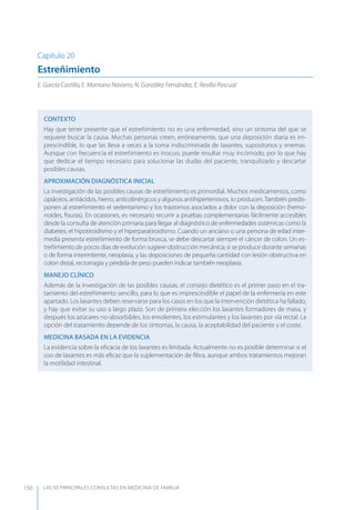 LAS 50 principALeS conSuLtAS en medicinA de fAmiLiA150
Capítulo 20
Estreñimiento
E. García Castillo, E. Montano Navarro, N. González Fernández, E. Revilla Pascual
CONTEXTO
Hay que tener presente que el estreñimiento no es una enfermedad, sino un síntoma del que se
requiere buscar la causa. Muchas personas creen, erróneamente, que una deposición diaria es im-
prescindible, lo que las lleva a veces a la toma indiscriminada de laxantes, supositorios y enemas.
Aunque con frecuencia el estreñimiento es inocuo, puede resultar muy incómodo, por lo que hay
que dedicar el tiempo necesario para solucionar las dudas del paciente, tranquilizarlo y descartar
posibles causas.
APROXIMACIóN DIAGNóSTICA INICIAL
La investigación de las posibles causas de estreñimiento es primordial. Muchos medicamentos, como
opiáceos, antiácidos, hierro, anticolinérgicos y algunos antihipertensivos, lo producen. También predis-
ponen al estreñimiento el sedentarismo y los trastornos asociados a dolor con la deposición (hemo-
rroides, ﬁsuras). En ocasiones, es necesario recurrir a pruebas complementarias fácilmente accesibles
desde la consulta de atención primaria para llegar al diagnóstico de enfermedades sistémicas como la
diabetes, el hipotiroidismo y el hiperparatiroidismo. Cuando un anciano o una persona de edad inter-
media presenta estreñimiento de forma brusca, se debe descartar siempre el cáncer de colon. Un es-
treñimiento de pocos días de evolución sugiere obstrucción mecánica; si se produce durante semanas
o de forma intermitente, neoplasia, y las deposiciones de pequeña cantidad con lesión obstructiva en
colon distal, rectorragia y pérdida de peso pueden indicar también neoplasia.
MANEJO CLÍNICO
Además de la investigación de las posibles causas, el consejo dietético es el primer paso en el tra-
tamiento del estreñimiento sencillo, para lo que es imprescindible el papel de la enfermería en este
apartado. Los laxantes deben reservarse para los casos en los que la intervención dietética ha fallado,
y hay que evitar su uso a largo plazo. Son de primera elección los laxantes formadores de masa, y
después los azúcares no-absorbibles, los emolientes, los estimulantes y los laxantes por vía rectal. La
opción del tratamiento depende de los síntomas, la causa, la aceptabilidad del paciente y el coste.
MEDICINA BASADA EN LA EVIDENCIA
La evidencia sobre la eﬁcacia de los laxantes es limitada. Actualmente no es posible determinar si el
uso de laxantes es más eﬁcaz que la suplementación de ﬁbra, aunque ambos tratamientos mejoran
la motilidad intestinal.
 