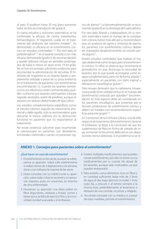 LAS 50 principALeS conSuLtAS en medicinA de fAmiLiA
Capítulo 20. Estreñimiento
154
al aseo. El psyllium hasta 20 mg (para aumentar
bolo) recibió recomendación de grado B.
En varios estudios y revisiones sistemáticas se ha
conﬁrmado la eﬁcacia de ciertos tratamientos
farmacológicos. El tegaserod, usado en el trata-
miento del síndrome del intestino irritable11
, ha
demostrado su eﬁcacia en el estreñimiento cró-
nico en estudios controlados12,13
. Por otro lado, el
polietilenglicol14,15
es el laxante osmótico con más
eﬁcacia demostrada (grado A de recomendación)
y puede utilizarse incluso en períodos prolonga-
dos de hasta 6 meses en dosis entre 19-39 g/día.
No se han encontrado suﬁcientes evidencias para
recomendar la administración de lactulosa. El hi-
dróxido de magnesio es un laxante barato y am-
pliamente utilizado a pesar de su poca evidencia
en el tratamiento de pacientes con estreñimiento
(recomendación C). Cuando los laxantes osmóti-
cos no son efectivos o están contraindicados, pue-
den sustituirse por laxantes estimulantes (cáscara
sagrada, senósidos, aceite de paraﬁna), aunque se
asocian con dolores abdominales de tipo cólico.
Los estudios complementarios especíﬁcos, como
el tránsito colónico seguido de manometría ano-
rrectal y defecografía, sólo se recomendaron para
descartar la inercia colónica y/o la obstrucción
funcional en pacientes que no respondieron al
tratamiento.
No existe evidencia suﬁciente para recomendar
la colonoscopia en pacientes con desórdenes
funcionales intestinales cuando no presentan sig-
nos de alarma16
. La biorretroalimentación se reco-
mienda (grado B) en la disinergia del suelo pélvico.
Por otro lado, Brandt y colaboradores, en su revi-
sión sistemática sobre el manejo de la constipa-
ción crónica, fueron más allá aún y recomendaron
que, en ausencia de signos y síntomas de alarma,
los pacientes con estreñimiento crónico debían
ser manejados terapéuticamente sin estudio pre-
vio alguno17
.
Existen estudios controlados que evalúan el ma-
saje abdominal como terapia para el estreñimien-
to crónico. En ellos se observa que incrementa el
peristaltismo sin que disminuya la necesidad de
laxantes, por lo que puede aconsejarse como te-
rapia complementaria, pero no de forma aislada18
,
especialmente en pacientes con daño espinal u
alteraciones neurológicas graves19
.
Otro ensayo demostró que la naltrexona intrave-
nosa puede tener utilidad clínica en el manejo del
estreñimiento inducido por opioides20
(recomen-
dación A). Este aspecto debe ser considerado en
los pacientes oncológicos, que presentan per se
factores productores de estreñimiento crónico y
deben ser tratados con recomendaciones especí-
ﬁcas para este grupo21,22
.
En 2 revisiones de la Cochrane Library, una de ellas
respecto al tratamiento del estreñimiento durante
el embarazo, se llegó a la conclusión de que los
suplementos de ﬁbra en forma de salvado de tri-
go aumentan la frecuencia defecatoria con depo-
siciones menos dolorosas. Si el problema no se re-
¿Qué hacer en caso de estreñimiento?
1. El estreñimiento es frecuente, aunque se sobre-
estima su aparición. Usted sufre estreñimiento
si realiza menos de 3 deposiciones a la semana,
duras y con esfuerzo la mayoría de las veces.
2. Debe consultar con su médico ante su apari-
ción, sobre todo si ésta es reciente y en perso-
nas mayores, pues, en ocasiones, es síntoma
de otra enfermedad.
3. Favorecen su aparición una dieta pobre en
ﬁbra (legumbres, verduras y frutas), comer y
beber poco, la falta de ejercicio físico, la inmo-
vilidad, la edad avanzada y el embarazo.
4. Existen múltiples medicamentos que pueden
causar estreñimiento, por ello no tome nunca
medicamentos por su cuenta. No abuse de
los laxantes, aunque sean «naturales», ya que
pueden empeorarlo.
5. Para evitarlo, coma alimentos ricos en ﬁbra y
en cantidad suﬁciente; beba más de 2 litros
de agua al día; haga ejercicio (o ande) 1 hora
cada día, y procure ir al retrete siempre a la
misma hora, preferiblemente al levantarse o
después de una comida, sin prisas y relajado.
6. No olvide consultar con su médico si, a pesar
de estas medidas, persiste el estreñimiento.
AnExO 1. Consejos para pacientes sobre el estreñimiento8
 
