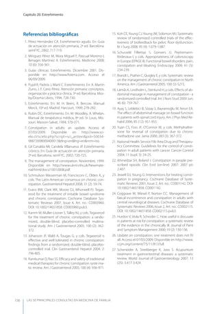 LAS 50 principALeS conSuLtAS en medicinA de fAmiLiA
Capítulo 20. Estreñimiento
156
Referencias bibliográﬁcas
1. Pérez Hernández CA. Estreñimiento agudo. En: Guía
de actuación en atención primaria, 2ª ed. Barcelona.
semFyC, 2002; 717-719.
2. Mínguez Pérez M, Mora Miguel F, Pascual Moreno I,
Benages Martínez A. Estreñimiento. Medicine 2008;
10 (6): 356-361.
3. Guías clínicas: Estreñimiento. Diciembre 2001. Dis-
ponible en http://www.ﬁsterra.com. Acceso el
06/09/2009.
4. Pujol R, Padrós J, Martí C. Estreñimiento. En: A. Martín
Zurro, J. F. Cano Pérez. Atención primaria: conceptos,
organización y práctica clínica, 3ª ed. Barcelona. Mos-
by/Doyma Libros, 1994; 728-730.
5. Estreñimiento. En: M. H. Beers, R. Bercow. Manual
Merck, 10ª ed. Madrid. Harcourt, 1999; 278-282.
6. Rubin DC. Estreñimiento. En: M. Woodley, A. Whelan.
Manual de terapéutica médica, 8ª ed. St Louis, Mis-
souri. Masson-Salvat, 1994; 370-371.
7. Constipation in adults: an update. Acceso el
07/03/2009. Disponible en http://www.sci-
elo.cl/scielo.php?script=sci_arttext&pid=S0034-
98872008000400013&tlng=en&lng=en&nrm=iso.
8. Gil Canalda MI, Candela Villanueva JP. Estreñimiento
crónico. En: Guía de actuación en atención primaria,
2ª ed. Barcelona. semFyC, 2002; 720-725.
9. The management of constipation. Noviembre, 1999.
Disponible en http://www.ukmi.nhs.uk/Newmate-
rial/html/docs/10010008.pdf.
10. Schmulson Wasserman M, Francisconi C, Olden K, y
cols. The Latin-American consensus on chronic con-
stipation. Gastroenterol Hepatol 2008; 31 (2): 59-74.
11. Evans BW, Clark WK, Moore DJ, Whorwell PJ. Tegas-
erod for the treatment of irritable bowel syndrome
and chronic constipation. Cochrane Database Sys-
tematic Reviews 2007, Issue 4, Art. no.: CD003960.
DOI: 10.1002/14651858. CD003960.pub3.
12. Kamm M, Muller-Lissner S, Talley NJ, y cols. Tegaserod
for the treatment of chronic constipation: a rando-
mized, double-blind, placebo-controlled multina-
tional study. Am J Gastroenterol 2005; 100 (2): 362-
372.
13. Johanson JF, Wald A, Tougas G, y cols. Tegaserod is
eﬀective and well tolerated in chronic constipation:
ﬁndings from a randomized, double-blind, placebo-
controlled trial. Clin Gastroenterol Hepatol 2004; 2:
796-805.
14. Ramkumar D, Rao SS. Eﬃcacy and safety of traditional
medical therapies for chronic constipation: syste-ma-
tic review. Am J Gastroenterol 2005; 100 (4): 936-971.
15. Koh CE,young CJ,young JM, Solomon MJ. Systematic
review of randomized controlled trials of the eﬀec-
tiveness of biofeedback for pelvic ﬂoor dysfunction.
Br J Surg 2008; 95 (9): 1.079-1.087.
16. Schusselé Filliettaz S, Gonvers JJ, Peytremann-
Bridevaux I, y cols. Appropriateness of colonoscopy
in Europe (EPAGE II). Functional bowel disorders: pain,
constipation and bloating. Endoscopy 2009; 41 (3):
234-239.
17. Brandt L, Prather C, Quigley E, y cols. Systematic review
on the management of chronic constipation in North
America. Am J Gastroenterol 2005; 100: S5-S21S.
18. Lämås K, Lindholm L, Stenlund H, y cols. Eﬀects of ab-
dominal massage in management of constipation - a
randomized controlled trial. Int J Nurs Stud 2009 Jun;
46 (6): 759-767.
19. Ayaş S, Leblebici B, Sözay S, Bayramoğlu M, Niron EA.
The eﬀect of abdominal massage on bowel function
in patients with spinal cord injury. Am J Phys Med Re-
habil 2006; 85 (12): 951-955.
20. yuan CS, Foss JF, O’Connor M, y cols. Methylnaltre-
xone for reversal of constipation due to chronic
methadone use. Jama 2000; 283 (3): 367-372.
21. National Health Service Fife Area Drug andTherapeu-
tics Committee. Guidelines for the control of consti-
pation in adult patients with cancer. Cancer Control
2004; 11 (supl. 3): 24-25.
22. Ahmedzai SH, Boland J. Constipation in people pre-
scribed opioids. Clin Evid (on-line) 2007; 2007 pii:
2.407.
23. Jewell DJ, young G. Interventions for treating consti-
pation in pregnancy. Cochrane Database of Syste-
matic Reviews 2001, Issue 2, Art. no.: CD001142. DOI:
10.1002/14651858. CD001142.
24. Coggrave M, Wiesel P, Norton CC. Management of
faecal incontinence and constipation in adults with
central neurological diseases. Cochrane Database of
Systematic Reviews 2006, Issue 2, Art. no.: CD002115.
DOI: 10.1002/14651858. CD002115.pub3.
25. Hurdon V, Viola R, Schroder C. How useful is docusate
in patients at risk for constipation: a systematic review
of the evidence in the chronically ill. Journal of Paint
and Symptom Management 2000; 19 (2): 130-136.
26. Update on constipation: one treatment does not ﬁt
all. Acceso el 07/03/2009. Disponible en http://www.
ccjm.org/content/75/11/813.full.
27. Scheneider A, Streitberger K, Joos S. Acupunture
treatment in gastrointestinal diseases: a systematic
review. World Journal of Gastroenterology 2007; 13
(25): 3.417-3.424.
 