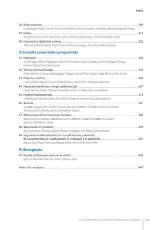 Índice
LAS 50 PRINCIPALES CONSULTAS EN MEDICINA DE FAMILIA XVII
38. Bulto mamario.........................................................................................................................................................................................309
Guadalupe Pinedo Garrido, Ana Guerra Merino, Irene González Fernández, María Rodríguez Ortega
39. Fiebre..............................................................................................................................................................................................................314
Amaya Ara Goñi, Pilar Pérez Elías, Julio Turrientes García-Rojo, Cinta Hernández García
40. Cansancio y debilidad: astenia.....................................................................................................................................................322
Monserrat Rivera Teijido, Pablo Tranche Álvarez-Cagigas, David González Gallardo
II. Consulta concertada o programada
41. Obesidad......................................................................................................................................................................................................330
José Enrique Villares Rodríguez, María Puriﬁcación López Gallardo, María Rodríguez Ortega,
Carmen María Terol Claramonte
42. Tensión arterial elevada....................................................................................................................................................................339
Pedro Medina Cuenca, Beatriz López Serrano, Manuel Frías Vargas, Petra María Cortés Durán
43. Diabetes mellitus...................................................................................................................................................................................349
Carlos Debán Miguel, Cristina Andrade Rosa, María Jesús Rodríguez Bárcena
44. Hipercolesterolemia y riesgo cardiovascular.....................................................................................................................367
Carlos Blanco Andrés, Manuel Castro Barrio, María Teresa Velázquez Martín
45. Hipertransaminasemia......................................................................................................................................................................374
José Enrique Mariño Suárez, Pilar Bailón López de Lerena, Jesús López Idígoras
46. Anemia..........................................................................................................................................................................................................381
Susana Granado de la Orden, Enrique Montano Navarro, Sara María García Carballo,
Marta García Carballo, José Luis Miraﬂores Carpio
47. Alteraciones de las hormonas tiroideas................................................................................................................................389
Marta García Carballo, Sara María García Carballo, Susana Granado de la Orden,
José Luis Miraﬂores Carpio
48. Vacunación en el adulto...................................................................................................................................................................394
Alicia Quintano Pintado, Beatriz Álvarez Embarba, José María Gómez Ocaña
49. Seguimiento del embarazo sin complicaciones y atención
de los problemas de salud durante el embarazo y el puerperio.........................................................................407
Blanca Sanz Pozo, Francisco Nágera Bellón, Elena de la Parra Peña
III. Emergencia
50. Parada cardiorrespiratoria en el adulto .................................................................................................................................436
Ignacio Monedero Recuero, Irene Caballo López
Índice de conceptos......................................................................................................................................................................................447
 