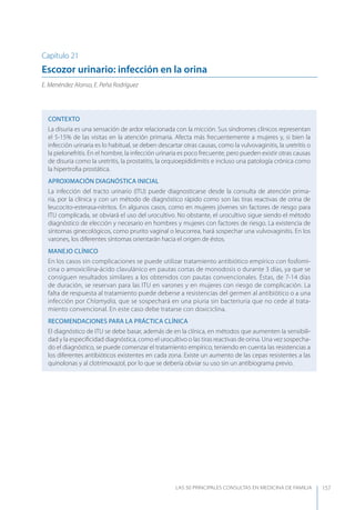 LAS 50 principALeS conSuLtAS en medicinA de fAmiLiA 157
Capítulo 21
Escozor urinario: infección en la orina
E. Menéndez Alonso, E. Peña Rodríguez
CONTEXTO
La disuria es una sensación de ardor relacionada con la micción. Sus síndromes clínicos representan
el 5-15% de las visitas en la atención primaria. Afecta más frecuentemente a mujeres y, si bien la
infección urinaria es lo habitual, se deben descartar otras causas, como la vulvovaginitis, la uretritis o
la pielonefritis. En el hombre, la infección urinaria es poco frecuente, pero pueden existir otras causas
de disuria como la uretritis, la prostatitis, la orquioepididimitis e incluso una patología crónica como
la hipertroﬁa prostática.
APROXIMACIóN DIAGNóSTICA INICIAL
La infección del tracto urinario (ITU) puede diagnosticarse desde la consulta de atención prima-
ria, por la clínica y con un método de diagnóstico rápido como son las tiras reactivas de orina de
leucocito-esterasa-nitritos. En algunos casos, como en mujeres jóvenes sin factores de riesgo para
ITU complicada, se obviará el uso del urocultivo. No obstante, el urocultivo sigue siendo el método
diagnóstico de elección y necesario en hombres y mujeres con factores de riesgo. La existencia de
síntomas ginecológicos, como prurito vaginal o leucorrea, hará sospechar una vulvovaginitis. En los
varones, los diferentes síntomas orientarán hacia el origen de éstos.
MANEJO CLÍNICO
En los casos sin complicaciones se puede utilizar tratamiento antibiótico empírico con fosfomi-
cina o amoxicilina-ácido clavulánico en pautas cortas de monodosis o durante 3 días, ya que se
consiguen resultados similares a los obtenidos con pautas convencionales. Éstas, de 7-14 días
de duración, se reservan para las ITU en varones y en mujeres con riesgo de complicación. La
falta de respuesta al tratamiento puede deberse a resistencias del germen al antibiótico o a una
infección por Chlamydia, que se sospechará en una piuria sin bacteriuria que no cede al trata-
miento convencional. En este caso debe tratarse con doxiciclina.
RECOMENDACIONES PARA LA PRÁCTICA CLÍNICA
El diagnóstico de ITU se debe basar, además de en la clínica, en métodos que aumenten la sensibili-
dad y la especiﬁcidad diagnóstica, como el urocultivo o las tiras reactivas de orina. Una vez sospecha-
do el diagnóstico, se puede comenzar el tratamiento empírico, teniendo en cuenta las resistencias a
los diferentes antibióticos existentes en cada zona. Existe un aumento de las cepas resistentes a las
quinolonas y al clotrimoxazol, por lo que se debería obviar su uso sin un antibiograma previo.
 