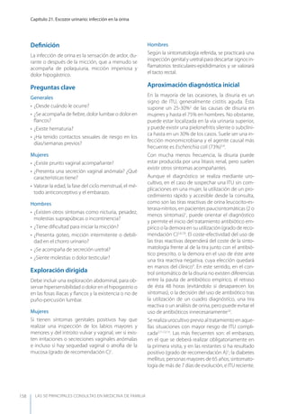 LAS 50 principALeS conSuLtAS en medicinA de fAmiLiA
Capítulo 21. Escozor urinario: infección en la orina
158
Deﬁnición
La infección de orina es la sensación de ardor, du-
rante o después de la micción, que a menudo se
acompaña de polaquiuria, micción imperiosa y
dolor hipogástrico.
Preguntas clave
Generales
• ¿Desde cuándo le ocurre?
• ¿Se acompaña de ﬁebre, dolor lumbar o dolor en
ﬂancos?
• ¿Existe hematuria?
• ¿Ha tenido contactos sexuales de riesgo en los
días/semanas previos?
Mujeres
• ¿Existe prurito vaginal acompañante?
• ¿Presenta una secreción vaginal anómala? ¿Qué
características tiene?
• Valorar la edad, la fase del ciclo menstrual, el mé-
todo anticonceptivo y el embarazo.
Hombres
• ¿Existen otros síntomas como nicturia, pesadez,
molestias suprapúbicas o incontinencia?
• ¿Tiene diﬁcultad para iniciar la micción?
• ¿Presenta goteo, micción intermitente o debili-
dad en el chorro urinario?
• ¿Se acompaña de secreción uretral?
• ¿Siente molestias o dolor testicular?
Exploración dirigida
Debe incluir una exploración abdominal, para ob-
servar hipersensibilidad o dolor en el hipogastrio o
en las fosas iliacas y ﬂancos y la existencia o no de
puño-percusión lumbar.
Mujeres
Si tienen síntomas genitales positivos hay que
realizar una inspección de los labios mayores y
menores y del introito vulvar y vaginal, ver si exis-
ten irritaciones o secreciones vaginales anómalas
e incluso si hay sequedad vaginal o atroﬁa de la
mucosa (grado de recomendación C)1
.
Hombres
Según la sintomatología referida, se practicará una
inspección genital y uretral para descartar signos in-
ﬂamatorios testiculares-epididimarios y se valorará
el tacto rectal.
Aproximación diagnóstica inicial
En la mayoría de las ocasiones, la disuria es un
signo de ITU, generalmente cistitis aguda. Ésta
supone un 25-30%2
de las causas de disuria en
mujeres y hasta el 75% en hombres. No obstante,
puede estar localizada en la vía urinaria superior,
y puede existir una pielonefritis silente o subclíni-
ca hasta en un 30% de los casos. Suele ser una in-
fección monomicrobiana y el agente causal más
frecuente es Escherichia coli (73%)3,4
.
Con mucha menos frecuencia, la disuria puede
estar producida por una litiasis renal, pero suelen
existir otros síntomas acompañantes.
Aunque el diagnóstico se realiza mediante uro-
cultivo, en el caso de sospechar una ITU sin com-
plicaciones en una mujer, la utilización de un pro-
cedimiento rápido y accesible desde la consulta,
como son las tiras reactivas de orina leucocito-es-
terasa-nitritos, en pacientes paucisintomáticas (2 o
menos síntomas)1
, puede orientar el diagnóstico
y permite el inicio del tratamiento antibiótico em-
pírico o la demora en su utilización (grado de reco-
mendación C)5,6,7,8
. El coste-efectividad del uso de
las tiras reactivas dependerá del coste de la sinto-
matología frente al de la tira junto con el antibió-
tico prescrito, o la demora en el uso de éste ante
una tira reactiva negativa, cuya elección quedará
en manos del clínico9
. En este sentido, en el con-
trol sintomático de la disuria no existen diferencias
entre la pauta de antibiótico empírico, el retraso
de ésta 48 horas (evitándolo si desaparecen los
síntomas), o la decisión del uso de antibiótico tras
la utilización de un cuadro diagnóstico, una tira
reactiva o un análisis de orina, pero puede evitar el
uso de antibióticos innecesariamente10
.
Se realiza urocultivo previo al tratamiento en aque-
llas situaciones con mayor riesgo de ITU compli-
cada2,11,12,13
. Las más frecuentes son: el embarazo,
en el que se deberá realizar obligatoriamente en
la primera visita, y en las restantes si ha resultado
positivo (grado de recomendación A)1
; la diabetes
mellitus; personas mayores de 65 años; sintomato-
logía de más de 7 días de evolución, e ITU reciente.
 