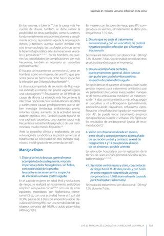 Capítulo 21. Escozor urinario: infección en la orina
LAS 50 principALeS conSuLtAS en medicinA de fAmiLiA 159
En los varones, si bien la ITU es la causa más fre-
cuente de disuria, también se debe valorar la
posibilidad de otras patologías, como: la uretritis,
fundamentalmente en pacientes jóvenes y sexual-
mente activos; la prostatitis aguda; la orquioepidi-
dimitis, y también, aunque suelen debutar con
otra sintomatología, las patologías crónicas como
la hipertroﬁa prostática o las tumoraciones vesica-
les o prostáticas14,15,16,17
. En los hombres, en quie-
nes las posibilidades de complicaciones son más
frecuentes, también es necesario un urocultivo
pretratamiento1
.
El fracaso del tratamiento convencional, tanto en
hombres como en mujeres, de una ITU que pre-
senta piuria sin bacteriuria debe hacer sospechar
la infección por Chlamydia trachomatis5,14
.
La disuria acompañada de secreción de ﬂujo vagi-
nal anómalo e irritante con prurito vaginal sugiere
una vulvovaginitis2,18
. Ésta supone un 20-38% de las
causas de disuria. La etiología más frecuente es la
infecciosa producida por Candidaalbicans(80-90%)
y suelen existir causas predisponentes que se de-
ben investigar (embarazo, antibioterapia previa,
irritantes locales, aumento de la actividad sexual,
diabetes mellitus, etc.). También puede tratarse de
una vaginosis bacteriana, cuyo agente causal más
frecuente es la Gardnerella vaginalis, o de una trico-
moniasis, mucho menos frecuente.18
Ante la sospecha clínica y exploratoria de una
vulvovaginitis candidiásica se podrá comenzar el
tratamiento sin necesidad de otro método diag-
nóstico inicial (grado de recomendación A)18
.
Manejo clínico
1. Disuria de inicio brusco, generalmente
acompañada de polaquiruria, micción
imperiosa y dolor hipogástrico, sin ﬁebre,
con positividad de la prueba
leucocito-esterasa en orina: sospecha
de infección urinaria (cistitis aguda)
En el caso de mujeres en edad fértil y sin factores
de riesgo, se realizará un tratamiento antibiótico
empírico con pautas cortas3,19,20
con una de estas
opciones: monodosis con fosfomicina trome-
tamol (3 g), con una actividad frente a E. coli del
97,9%; pautas de 3 días con amoxicilina-ácido cla-
vulánico (500 mg/8h), con una sensibilidad de pa-
tógenos urinarios del 90,8%, o ácido pipemídico
(400 mg/12h).
En mujeres con factores de riesgo para ITU com-
plicada y en varones, el tratamiento se debe pro-
longar hasta 7-10 días.
2. Disuria que no cede al tratamiento
convencional y con un urocultivo de control
negativo: posible infección por Chlamydia
trachomatis
Se instaurará tratamiento con doxiciclina (100 mg/
12h) durante 7 días, sin necesidad de realizar otras
pruebas diagnósticas por el momento.
3. Disuria acompañada de ﬁebre,
quebrantamiento general, dolor lumbar
con puño-percusión lumbar positiva:
sospecha de pielonefritis aguda
Se debe derivar el paciente al hospital, pues suele
precisar ingreso para tratamiento antibiótico por
vía parenteral. Los cuadros leves pueden manejar-
se de forma ambulatoria mediante un tratamien-
to de 14 días con el antibiótico más eﬁcaz según
el urocultivo y el antibiograma (generalmente,
amoxicilina-ácido clavulánico, cefuroxima, cipro-
ﬂoxacino o levoﬂoxacino) (grado de recomenda-
ción A)1
. Se puede iniciar tratamiento empírico
con quinolonas durante 2 semanas (en espera de
los resultados de antibiograma) (grado de reco-
mendación C)1
.
4. Varón con disuria localizada en meato,
pene distal y cuerpo peneano acompañada
de secreción uretral y contacto sexual de
riesgo entre 4 y 15 días previos al inicio
de los síntomas: posible uretritis
La valoración hospitalaria con la realización de la
técnica de Gram en orina permitirá descartar la pro-
bable etiología14,15,19,20
.
4.1. Secreción uretral escasa y clara, con contacto
de riesgo hasta 15-40 días previos y con Gram
en orina negativo: sospecha de uretritis
no-gonocócica (UNG) (normalmente causada
por Chlamydia trachomatis)
Se instaurará tratamiento con doxiciclina (100 mg/
12h) durante 7 días.
 