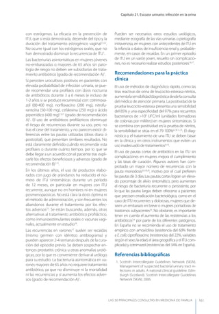 Capítulo 21. Escozor urinario: infección en la orina
LAS 50 principALeS conSuLtAS en medicinA de fAmiLiA 161
con estrógenos. La eﬁcacia en la prevención de
ITU, que sí está demostrada, depende del tipo y la
duración del tratamiento estrogénico vaginal13,22
.
No ocurre igual con los estrógenos orales, que no
han demostrado disminuir la recurrencia de ITU1
.
Las bacteriurias asintomáticas en mujeres jóvenes
no-embarazadas o mayores de 65 años sin pato-
logía de riesgo no deben ser subsidiarias de trata-
miento antibiótico (grado de recomendación A)1
.
Si persisten urocultivos positivos en pacientes con
elevada probabilidad de infección urinaria, se pue-
de recomendar una proﬁlaxis con dosis nocturna
de antibióticos durante 3 a 6 meses (e incluso de
1-2 años si se produce recurrencia) con: cotrimoxa-
zol (80-400 mg), norﬂoxacino (200 mg), nitrofu-
rantoína (50-100 mg), cefalexina (250 mg) o ácido
pipemídico (400 mg)13,21
(grado de recomendación
A)1
. El uso de antibióticos proﬁlácticos disminuye
el riesgo de recurrencias durante su uso, pero no
tras el cese del tratamiento, y no parecen existir di-
ferencias entre las pautas utilizadas (dosis diaria o
postcoital), que presentan similares resultados. No
está claramente deﬁnido cuándo recomendar esta
proﬁlaxis o durante cuánto tiempo, por lo que se
debe llegar a un acuerdo con el paciente tras expli-
carle los efectos beneﬁciosos y adversos (grado de
recomendación B)1,12
.
En los últimos años, el uso de productos elabo-
rados con jugo de arándanos ha reducido el nú-
mero de ITU sintomáticas durante un período
de 12 meses, en particular en mujeres con ITU
recurrente, aunque no en hombres ni en mujeres
posmenopaúsicas. No está clara la dosis óptima ni
el método de administración, y son frecuentes los
abandonos durante el tratamiento por los efec-
tos adversos23
. Se están buscando, además, otras
alternativas al tratamiento antibiótico proﬁláctico,
como inmunoestimulantes orales o vacunas vagi-
nales, actualmente en estudio24
.
Las recurrencias en varones17
suelen ser recaídas
(mismo germen con idéntico antibiograma) y
pueden aparecer 2-4 semanas después de la cura-
ción del episodio previo. Se deben sospechar en-
tonces prostatitis crónica u otras anomalías uroló-
gicas, por lo que es conveniente derivar al urólogo
para su estudio. La bacteriuria asintomática en va-
rones mayores de 65 años no requiere tratamiento
antibiótico, ya que no disminuye ni la mortalidad
ni las recurrencias y sí aumenta los efectos adver-
sos (grado de recomendación A)1
.
Pueden ser necesarios otros estudios urológicos,
mediante ecografía de las vías urinarias o pielografía
intravenosa, en mujeres con antecedentes de ITU en
la infancia o datos de insuﬁciencia renal y, probable-
mente, en casos de recaídas. En un primer episodio
de ITU en un varón joven, resuelto sin complicacio-
nes, no es necesario realizar estudios posteriores16,17
.
Recomendaciones para la práctica
clínica
El uso de métodos de diagnóstico rápido, como las
tiras reactivas de orina de leucocito-esterasa-nitritos,
aumentalasensibilidaddiagnósticadesdelaconsulta
del médico de atención primaria. La positividad de la
prueba leucocito-esterasa presenta una sensibilidad
del 85% y una especiﬁcidad del 97% para recuentos
bacterianos de >105
UFC/ml (unidades formadoras
de colonias por mililitro) en mujeres sintomáticas. Si
se combina con positividad en la prueba de nitritos,
la sensibilidad se sitúa en el 79-100%6,7,8,11,25
. El diag-
nóstico y el tratamiento de una ITU se deben basar
en la clínica y en otros instrumentos que eviten un
uso inadecuado de tratamientos9,10
.
El uso de pautas cortas de antibiótico en las ITU sin
complicaciones en mujeres mejora el cumplimiento
y las tasas de curación. Algunos autores han com-
probado un mayor número de recurrencias con la
pauta monodosis3,4,19,20
, motivo por el cual preﬁeren
las pautas de 3 días. Las pautas cortas logran un eleva-
do porcentaje de alivio sintomático, pero aumentan
el riesgo de bacteriuria recurrente o persistente, por
lo que las pautas largas deben ofrecerse a pacientes
que precisen erradicación bacteriológica, como en el
caso de ITU recurrentes y dolorosas, mujeres que de-
seen un embarazo en breve o mujeres portadoras de
trastornos subyacentes26
. No obstante, es importante
tener en cuenta el aumento de las resistencias a los
antibióticos3,4
por parte de los diferentes patógenos.
En España no se recomienda el uso de tratamiento
empírico con amoxicilina (resistencia del 60% frente
a E.coli), ciproﬂoxacino (resistencias del 22%, variables
según el sexo, la edad, el área geográﬁca y el ITU com-
plicada) y cotrimazol (resistencias del 34% en España).
Referencias bibliográﬁcas
1. Scottish Intercollegiate Guidelines Network (SIGN).
Management of suspected bacterial urinary tract in-
fections in adults. A national clinical guideline. Edin-
burgh (Scotland). Scottish Intercollegiate Guidelines
Network (SIGN), 2006.
 