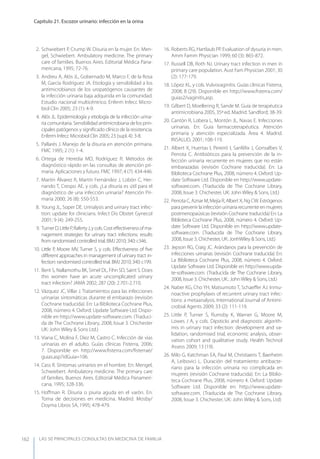 LAS 50 principALeS conSuLtAS en medicinA de fAmiLiA
Capítulo 21. Escozor urinario: infección en la orina
162
2. Schwiebert P, Crump W. Disuria en la mujer. En: Men-
gel, Schwiebert. Ambulatory medicine. The primary
care of families. Buenos Aires. Editorial Médica Pana-
mericana, 1995; 72-76.
3. Andreu A, Alós JL, Gobernado M, Marco F, de la Rosa
M, García Rodríguez JA. Etiología y sensibilidad a los
antimicrobianos de los uropatógenos causantes de
la infección urinaria baja adquirida en la comunidad.
Estudio nacional multicéntrico. Enferm Infecc Micro-
biol Clin 2005; 23 (1): 4-9.
4. Alós JL. Epidemiología y etiología de la infección urina-
ria comunitaria. Sensibilidad antimicrobiana de los prin-
cipales patógenos y signiﬁcado clínico de la resistencia.
Enferm Infecc Microbiol Clin 2005; 23 (supl. 4): 3-8.
5. Pallarés J. Manejo de la disuria en atención primaria.
FMC 1995; 2 (1): 1-4.
6. Ortega de Heredia MD, Rodríguez R. Métodos de
diagnóstico rápido en las consultas de atención pri-
maria. Aplicaciones y futuro. FMC 1997; 4 (7): 434-446.
7. Martín Álvarez R, Martín Fernández J, Lobón C, Her-
nando T, Crespo AE, y cols. ¿La disuria es útil para el
diagnóstico de una infección urinaria? Atención Pri-
maria 2000; 26 (8): 550-553.
8. young JL, Soper DE. Urinalysis and urinary tract infec-
tion: update for clinicians. Infect Dis Obstet Gynecol
2001; 9 (4): 249-255.
9. TurnerD,LittleP,RafertyJ,ycols.Costeﬀectivenessofma-
nagement strategies for urinary tract infections: results
from randomised controlled trial. BMJ 2010; 340: c346.
10. Little P, Moore MV, Turner S, y cols. Eﬀectiveness of ﬁve
diﬀerent approaches in management of urinary tract in-
fection: randomised controlled trial. BMJ 2010; 340: c199.
11. Bent S, Nallamothu BK, Simel DL, Fihn SD, Saint S. Does
this women have an acute uncomplicated urinary
tract infection? JAMA 2002; 287 (20): 2.701-2.710.
12. Vázquez JC, Villar J. Tratamientos para las infecciones
urinarias sintomáticas durante el embarazo (revisión
Cochrane traducida). En: La Biblioteca Cochrane Plus,
2008, número 4. Oxford: Update Software Ltd. Dispo-
nible en http://www.update-software.com. (Traduci-
da de The Cochrane Library, 2008, Issue 3. Chichester
UK: John Wiley & Sons Ltd.)
13. Viana C, Molina F, Díez M, Castro C. Infección de vías
urinarias en el adulto. Guías clínicas Fisterra, 2006;
7. Disponible en http://www.ﬁsterra.com/ﬁsterrae/
guias.asp?idGuia=106.
14. Cass R. Síntomas urinarios en el hombre. En: Mengel,
Schwiebert. Ambulatory medicine. The primary care
of families. Buenos Aires. Editorial Médica Panameri-
cana, 1995; 328-336.
15. Hoﬀman R. Disuria o piuria aguda en el varón. En:
Toma de decisiones en medicina. Madrid. Mosby/
Doyma Libros SA, 1995; 478-479.
16. Roberts RG, Hartlaub PP. Evaluation of dysuria in men.
Amm Famm Physician 1999; 60 (3): 865-872.
17. Russell DB, Roth NJ. Urinary tract infection in men in
primary care population. Aust Fam Physician 2001; 30
(2): 177-179.
18. López XL, y cols. Vulvovaginitis. Guías clínicas Fisterra,
2008; 8 (29). Disponible en http://www.ﬁsterra.com/
guias2/vaginitis,asp.
19. Gilbert D, Moellering R, Sande M. Guía de terapéutica
antimicrobiana 2005, 35ª ed. Madrid. Sandford; 38-39.
20. Cantón R, Lobera L, Montón JL, Navas E. Infecciones
urinarias. En: Guía farmacoterapéutica. Atención
primaria y atención especializada. Área 4. Madrid.
INSALUD, 2001; 108-119.
21. Albert X, Huertas I, Pereiró I, Sanfélix J, Gonsalbes V,
Perrota C. Antibióticos para la prevención de la in-
fección urinaria recurrente en mujeres que no están
embarazadas (revisión Cochrane traducida). En: La
Biblioteca Cochrane Plus, 2008, número 4. Oxford: Up-
date Software Ltd. Disponible en http://www.update-
software.com. (Traducida de The Cochrane Library,
2008, Issue 3. Chichester, UK: John Wiley & Sons, Ltd.)
22. Perrota C, Aznar M, Mejía R, Albert X, Ng CW. Estrógenos
paraprevenirlainfecciónurinariarecurrenteenmujeres
postmenopaúsicas (revisión Cochrane traducida) En: La
Biblioteca Cochrane Plus, 2008, número 4. Oxford: Up-
date Software Ltd. Disponible en http://www.update-
software.com. (Traducida de The Cochrane Library,
2008, Issue 3. Chichester, UK: JonhWiley & Sons, Ltd.)
23. Jepson RG, Craig JC. Arándanos para la prevención de
infecciones urinarias (revisión Cochrane traducida) En:
La Biblioteca Cochrane Plus, 2008, número 4. Oxford:
Update Software Ltd. Disponible en http://www.upda-
te-software.com. (Traducida de The Cochrane Library,
2008, Issue 3. Chichester, UK.: JohnWiley & Sons, Ltd.)
24. Naber KG, Cho yH, Matsumoto T, Schaeﬀer AJ. Inmu-
noactive prophylaxis of recurrent urinary tract infec-
tions: a metaanalysis. International Journal of Antimi-
crobial Agents 2009; 33 (2): 111-119.
25. Little P, Turner S, Rumsby K, Warner G, Moore M,
Lowes J A, y cols. Dipsticks and diagnostic algorith-
mis in urinary tract infection: development and va-
lidation, randomised trial, economic analysis, obser-
vation cohort and qualitative study. Health Technol
Assess 2009; 13 (19).
26. Milo G, Katchman EA, Paul M, Christiaens T, Baerheim
A, Leibovici L. Duración del tratamiento antibacte-
riano para la infección urinaria no complicada en
mujeres (revisión Cochrane traducida). En: La Biblio-
teca Cochrane Plus, 2008, número 4. Oxford: Update
Software Ltd. Disponible en: http://www.update-
software.com. (Traducida de The Cochrane Library,
2008, Issue 3. Chichester, UK: John Wiley & Sons, Ltd)
 