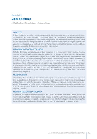 LAS 50 principALeS conSuLtAS en medicinA de fAmiLiA 163
Capítulo 22
Dolor de cabeza
C. Abad Schilling, E. Gómez Suárez, J. L. Quintana Gómez
CONTEXTO
El dolor de cabeza o cefalea es un síntoma que prácticamente todas las personas han experimenta-
do alguna vez a lo largo de su vida. Constituye el motivo de consulta más frecuente en la especiali-
dad de neurología y también la consulta neurológica más frecuente en la atención primaria. Suele
tratarse de un síntoma benigno, si bien en un 5% de los casos existe un proceso orgánico grave sub-
yacente. En este capítulo se pretende orientar hacia el diagnóstico diferencial, así como establecer
las pautas adecuadas de tratamiento sintomático y preventivo.
APROXIMACIóN DIAGNóSTICA INICIAL
Se habla de cefalea primaria cuando el dolor de cabeza es el elemento principal e incluso el único,
mientras que se utiliza el término cefalea secundaria en los casos en los que el dolor de cabeza apare-
ce en el contexto de otra enfermedad orgánica. Sin duda, la atención primaria es el nivel idóneo para
el diagnóstico, el tratamiento y el seguimiento de los pacientes con este trastorno. El diagnóstico
debe basarse en una buena anamnesis y en una exploración física que debe ocupar pocos minutos,
salvo sospecha de cefalea secundaria. Los cuadros que más se observan en la atención primaria son
la cefalea de tensión y la migraña. Para el diagnóstico hay que basarse en los criterios de clasiﬁcación
de la International Head Society (IHS). Es una clasiﬁcación jerárquica y está basada en criterios ope-
racionales. Los 5 primeros epígrafes corresponden a las cefaleas primarias, y del 6 al 13, a las cefaleas
secundarias u orgánicas.
MANEJO CLÍNICO
En el manejo de toda cefalea es importante el consejo médico. La cefalea de tensión suele responder
bien al uso adecuado de analgésicos. En la migraña es tan importante el tratamiento de las crisis, que
se debe hacer con antiinﬂamatorios no-esteroideos (AINE) y con triptanes, como el tratamiento pre-
ventivo de éstas, para lo cual se dispone de fármacos como los betabloqueantes, los anticonvulsivos
o los calcioantagonistas. El resto de las cefaleas tiene un tratamiento especíﬁco que se comenta a lo
largo del capítulo.
MEDICINA BASADA EN LA EVIDENCIA
En general, existe poca evidencia en cuanto a la cefalea de tensión. La mayoría de los estudios se
reﬁeren a la migraña. En ellos se demuestra la eﬁcacia de los AINE y los triptanes en el tratamiento de
las crisis migrañosas, así como de los betabloqueantes en el tratamiento preventivo de las migrañas.
Los antidepresivos tricíclicos son útiles en la prevención de las crisis de la cefalea de tensión.
 