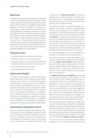 LAS 50 principALeS conSuLtAS en medicinA de fAmiLiA
Capítulo 22. Dolor de cabeza
164
Deﬁnición
La cefalea es una sensación dolorosa, de intensidad
y duración variables, localizada en la bóveda craneal,
la parte alta del cuello y la mitad superior de la cara
(frente). Más del 90% de la población reﬁere haber
padecido al menos un episodio en el último año.
Constituye el motivo de consulta más frecuente1
en
la especialidad de neurología y también la consulta
neurológicamásfrecuenteenlaatenciónprimaria.El
tipo más frecuente es la cefalea de tensión, seguido
de la migraña. Suele tratarse de un síntoma benig-
no, si bien en un 5% de los casos existe un proceso
orgánico grave subyacente2
. Para el diagnóstico hay
que basarse en los criterios de clasiﬁcación de la IHS3
.
El coste social que causan estos cuadros supone un
verdadero problema de salud pública3
.
Preguntas clave
• ¿Cuándo empezaron los dolores de cabeza?
• ¿Cómo se instaura y cuánto dura el dolor?
• ¿Existen factores o situaciones desencadenantes
del dolor y otras que, por el contrario, lo alivian?
• ¿Se acompaña de otros síntomas?
• ¿Ha realizado algún tratamiento?
Exploración dirigida
Sin duda, el interrogatorio es la fase fundamental
para el diagnóstico de una cefalea, pero se deben
emplear unos minutos en la valoración inicial para
la exploración. En todo paciente con cefalea es
preciso realizar una exploración general y una ex-
ploración neurológica básica. La exploración debe
incluir, entre otras: una campimetría por confron-
tación, la búsqueda de asimetrías y la palpación
de las arterias temporales en pacientes mayores
de 60 años: es obligatorio en todos los casos reali-
zar una exploración del fondo de ojo. La aparición
de anormalidades en la exploración neurológica2
obliga siempre a derivar al paciente al especialista.
Aproximación diagnóstica inicial
Cuando un dolor de cabeza, habitualmente de lar-
ga evolución, es de localización preferentemente
cervicooccipital, de duración variable, poco inten-
so, que no interﬁere de manera signiﬁcativa en
las actividades del paciente y que muchas veces
es una respuesta a una situación de estrés vital,
se está ante una cefalea de tensión1
. Se trata del
cuadro que con más frecuencia se observa en la
atención primaria2
y su diagnóstico no suele plan-
tear problemas, ya que no requiere habitualmente
exploraciones complementarias.
Si el paciente reﬁere una cefalea pulsátil, uni o
bilateral, de duración limitada, acompañada de
síntomas neurovegetativos y sensoriales, a veces
precedida de síntomas de disfunción neurológica
focal (aura) y que cursa en forma de crisis, se habla
de migraña1
. Se trata de un cuadro más incapaci-
tante y que interﬁere de forma más frecuente con
las actividades del paciente, lo cual supone un
mayor coste social. Este coste no está en relación
con el gasto sanitario, que sólo representa un 8%
del total, sino con los días de trabajo perdidos, una
media de 6 días al año por enfermo migrañoso.
Los criterios diagnósticos de la IHS reﬂejados en
las tablas 1 y 2 pueden ser muy clariﬁcadores.
Los cuadros anteriores pueden permanecer en el
tiempo y entrar a formar parte de lo que se descri-
be como cefalea crónica diaria (criterios de clasi-
ﬁcación de Silberstein y colaboradores, 1994). Se
trata de aquella cefalea que está presente, por lo
menos, durante 15 días al mes, durante un perío-
do de al menos 6 meses. Puede ir o no asociada al
abuso de analgésicos.
La cefalea por abuso de analgésicos3
constituye
una entidad importante, ya que supone un 25%
de las cefaleas crónicas diarias diagnosticadas en
la atención primaria y un 50-80% de las que se
diagnostican en las consultas de neurología. Se
trata de una cefalea diaria o casi diaria asociada
con el consumo diario o casi diario de analgésicos.
Las sustancias que más se han relacionado con
este cuadro son: el paracetamol, el ácido acetilsa-
licílico, la codeína y la cafeína, por separado o en
asociaciones. En estos casos hay que descartar la
existencia de trastornos psiquiátricos asociados.
Con menos frecuencia se observa una cefalea que
cursa en forma de ataques recurrentes unilaterales
de dolor muy grave, de localización periorbitaria, de
duración y frecuencia variables (entre 15 y 180 mi-
nutos) y que clásicamente se describe acompañada
de síntomas autónomos: ptosis palpebral, lagrimeo,
miosis, taponamiento nasal y sudoración. El cuadro
recibe el nombre de cefalea en racimos o clúster.
A la hora de tratar este tipo de cuadros clínicos
migrañosos es tan importante el tratamiento de
 