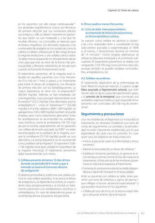 Capítulo 22. Dolor de cabeza
LAS 50 principALeS conSuLtAS en medicinA de fAmiLiA 167
en los pacientes con alto riesgo cardiovascular18
.
Los alcaloides ergotamínicos nunca son fármacos
de primera elección por sus numerosos efectos
secundarios y sólo se deben mantener en pacien-
tes que hacen un uso moderado y a los que les
resultan eﬁcaces. Los corticoides se reservan para
el estatus migrañoso. Los derivados opiáceos y los
combinados de analgésicos con sustancias como la
cafeína no deben utilizarse por el alto riesgo de que
la migraña evolucione a una cefalea crónica diaria.
Se debe instruir al paciente en el tratamiento de las
crisis para que éste se inicie de la forma más pre-
coz posible y ofrecerle tratamiento de rescate para
cuando no funcione el tratamiento inicial.
El tratamiento preventivo de la migraña está in-
dicado en aquellos pacientes con crisis frecuen-
tes (3 o más en 1 mes) o graves, y es importante
para evitar el abuso de analgésicos. Los fármacos
de primera elección son los betabloqueantes. La
mayor experiencia se tiene con el propranolol26
(80-240 mg/día). Además, se han empleado cal-
cioantagonistas, cuyo principal representante es la
ﬂunarizina30
(2,5-5 mg/día). Otra alternativa son los
antiepilépticos27
, como el topiramato28,29
(50-200
mg/día) o el ácido valproico (800-1.500 mg/día). La
gabapentina (150-2.400 mg/día) también se puede
emplear, pero como tratamiento alternativo. Entre
los antidepresivos se recomiendan los antidepre-
sivos tricíclicos, como la amitriptilina (10-150 mg/
día por la noche), especialmente útil en pacientes
con cefalea de tensión asociada. Los ISRS31
no están
recomendados en la proﬁlaxis de la migraña, aun-
que la venlafaxina (75-150 mg/día) puede ser una
alternativa. La toxina botulínica no se recomienda
como proﬁlaxis de la migraña16
. El naproxeno (500-
1.100 mg/día) tiene gran utilidad en la proﬁlaxis de
la migraña menstrual. El tratamiento preventivo
debe mantenerse de 3 a 6 meses.
3. Cefalea presente al menos 15 días al mes
durante un período de 6 meses y que a
menudo se asocia al consumo abusivo
de analgésicos1
El objetivo primordial es trasformar una cefalea cró-
nica en una cefalea episódica. Si se asocia al abuso
de analgésicos y la dependencia es leve, se suspen-
derán éstos progresivamente y se iniciará un trata-
miento preventivo con antidepresivos tricíclicos o
antiepilépticos. En caso de dependencia grave, se
recomienda derivar al paciente al especialista.
4. Otros cuadros menos frecuentes
4.1. Crisis de dolor intenso periorbitario
acompañado de disfunción autonómica,
en forma episódica o crónica
Se conoce como cefalea en racimos o clúster5
,
y las crisis responden bien a sumatriptán (6 mg
subcutáneo) asociado a oxigenoterapia al 100%
a, al menos, 7 litros/minuto durante un mínimo
de 15 minutos32
. Como terapias alternativas se
utilizan la lidocaína intranasal y el octeótride sub-
cutáneo. El tratamiento preventivo se realiza con
verapamilo (120-720 mg) como primera elección,
aunque también se pueden emplear corticoides,
litio, antiepilépticos, etc.
4.2. Cefaleas secundarias
El tratamiento dependerá de la enfermedad de
base. Merecen especial mención 2 cuadros: la ce-
falea asociada a hipertensión arterial, que real-
mente sólo se da en casos de hipertensión grave,
y la arteritis de la temporal, que constituye una
verdadera urgencia médica y que responde al tra-
tamiento con corticoides (30-100 mg de predni-
sona).
Seguimiento y precauciones
Una vez establecido el diagnóstico e instaurado el
tratamiento, es necesario establecer una serie de
visitas de seguimiento. La cantidad y la periodici-
dad no están claramente establecidas, por lo que
dependerán de cada caso en concreto. En cual-
quier caso, los objetivos de estas visitas son:
• Instruir al paciente sobre la enfermedad y el tra-
tamiento3
.
• Valorar la necesidad de un diario de cefaleas14
.
• Establecer revisiones periódicas; en general se re-
comienda un primer control al mes de instaurar el
tratamiento. La frecuencia de las revisiones poste-
riores la indicará la respuesta al tratamiento.
• Fomentar la autonomía evitando la médicodepen-
dencia y haciendo hincapié en el autocuidado.
Ante un paciente con cefalea se debe tener pre-
sente una serie de síntomas y signos de alarma14
,
que obligan a buscar asistencia especializada33
y
que pueden resumirse en los siguientes:
• Cefalea de novo de inicio en la tercera edad: obli-
ga a descartar arteritis de la temporal.
 