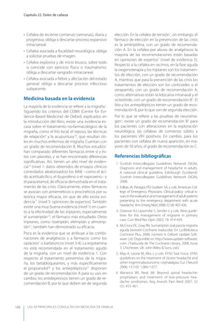 LAS 50 principALeS conSuLtAS en medicinA de fAmiLiA
Capítulo 22. Dolor de cabeza
168
• Cefalea de reciente comienzo (semanas), diaria y
progresiva: obliga a descartar proceso expansivo
intracraneal.
• Cefalea asociada a focalidad neurológica: obliga
a solicitar pruebas de imagen.
• Cefalea explosiva y de inicio brusco, sobre todo
si coincide con ejercicio físico o traumatismo:
obliga a descartar sangrado intracraneal.
• Cefalea asociada a ﬁebre y afectación del estado
general: obliga a descartar proceso infeccioso
subyacente.
Medicina basada en la evidencia
La mayoría de la evidencia se reﬁere a la migraña1
.
Siguiendo los criterios del CEBM (Centre for Evi-
dence-Based Medicine) de Oxford, explicados en
la introducción del libro, existe una evidencia es-
casa sobre el tratamiento no-farmacológico de la
migraña, como el frío local, el reposo, las técnicas
de relajación9
y la acupuntura7,8
, que resultan úti-
les en muchos enfermos de migraña. Cuentan con
un grado de recomendación B. Muchos estudios1
han comparado diferentes fármacos entre sí y és-
tos con placebo, y se han encontrado diferencias
signiﬁcativas. Así, tienen un alto nivel de eviden-
cia14
(nivel 1: datos obtenidos de ensayos clínicos
controlados aleatorizados) los AINE –como el áci-
do acetilsalicílico, el ibuprofeno o el naproxeno– y
el paracetamol, de eﬁcacia demostrada en el trata-
miento de las crisis. Clásicamente, estos fármacos
se asocian con antieméticos o procinéticos por su
teórica mayor eﬁcacia, sin que de ello exista evi-
dencia17
(nivel 5: opiniones de expertos). También
existe una muy buena evidencia (nivel 1) en cuan-
to a la efectividad de los triptanes, especialmente
el sumatriptán19
, el fármaco más estudiado. Otros
triptanes, como rizatriptán, eletriptán y almotrip-
tán21
, también han demostrado su eﬁcacia.
Poca es la evidencia que se atribuye a las combi-
naciones de analgésicos y a fármacos como los
opiáceos1
o barbitúricos (nivel 3-4). La ergotamina
no está recomendada en el tratamiento agudo
de la migraña, con un nivel de evidencia 1. Con
respecto al tratamiento preventivo de la migra-
ña, los betabloqueantes, y más especíﬁcamente
el propranolol26
y los antiepilépticos27
disponen
de un grado de recomendación A para su uso; en
cambio, los antidepresivos tienen un grado de re-
comendación B, por lo que deben ser de segunda
elección. En la cefalea de tensión1
, sin embargo, el
fármaco de elección en la prevención de las crisis
es la amitriptilina, con un grado de recomenda-
ción A. En la cefalea por abuso de analgésicos la
mayoría de las recomendaciones están basadas
en opiniones de expertos1
(nivel de evidencia 5).
Respecto a la cefalea en racimos, en la fase aguda
la oxigenoterapia y los triptanes son los tratamien-
tos de elección, con un grado de recomendación
A, mientras que para la prevención de las crisis los
tratamientos de elección son los corticoides o el
verapamilo, con un grado de recomendación A;
como alternativas están la lidocaína intranasal y el
octeótride, con un grado de recomendación B5
. El
litio y los antiepilépticos tienen un grado de reco-
mendación B, por lo que son de segunda elección.
Por lo que se reﬁere a las pruebas de neuroima-
gen2
, existe un grado de recomendación B2
para
los pacientes con alteraciones en la exploración
neurológica, las cefaleas de comienzo súbito y
los pacientes VIH positivos. En cambio, para los
pacientes con cefalea de nueva aparición, en ma-
yores de 50 años, el grado de recomendación es C.
Referencias bibliográﬁcas
1. Scottish Intercollegiate Guidelines Network (SIGN).
Diagnosis and management of headache in adults.
A national clinical guideline. Edinburgh (Scotland).
Scottish Intercollegiate Guidelines Network (SIGN),
2008.
2. Edlow JA, Panagos PD, Godwin SA, y cols. American Col-
lege of Emergency Physicians. Clinical policy: critical is-
suesintheevaluationandmanagementofadultpatients
presenting to the emergency department with acute
headache. Ann Emerg Med 2008; 52 (4): 407-436.
3. Dowson AJ, Lipsombe S, Sender J, y cols. New guide-
lines for the management of migraine in primary
care. Curr Med Res Opin 2002; 18: 414-439.
4. McCrory DC, Gray RN. Sumatriptán oral para la migraña
aguda (revisión Cochrane traducida). En: La Biblioteca
Cochrane Plus, 2008, número 4. Oxford: Update Soft-
ware Ltd. Disponible en http://www.update-software.
com. (Traducida de The Cochrane Library, 2008, Issue
3. Chichester, UK: John Wiley & Sons, Ltd.)
5. May A, Leone M, Afra J, y cols. EFNS Task Force. EFNS
guidelines on the treatment of cluster headache and
other trigeminalautonomic cephalalgias. Eur J Neurol
2006; 13 (10): 1.066-1.077.
6. Warwick WI, Neal JM. Beyond spinal headache:
prophylaxis and treatment of low-pressure hea-
dache syndromes. Reg Anesth Pain Med 2007; 32
(5): 455-461.
 
