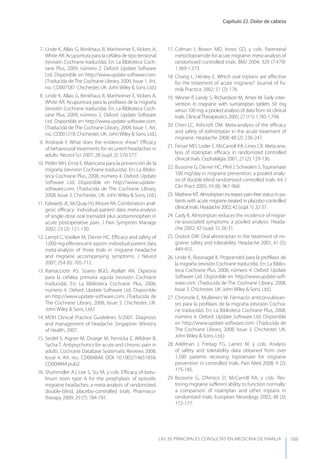 Capítulo 22. Dolor de cabeza
LAS 50 principALeS conSuLtAS en medicinA de fAmiLiA 169
7. Linde K, Allais G, Brinkhaus B, Manheimer E, Vickers A,
White AR. Acupuntura para la cefalea de tipo tensional
(revisión Cochrane traducida). En: La Biblioteca Coch-
rane Plus, 2009, número 2. Oxford: Update Software
Ltd. Disponible en http://www.update-software.com.
(Traducida de The Cochrane Library, 2009, Issue 1, Art.
no.: CD007587. Chichester, UK: JohnWiley & Sons, Ltd.)
8. Linde K, Allais G, Brinkhaus B, Manheimer E, Vickers A,
White AR. Acupuntura para la proﬁlaxis de la migraña
(revisión Cochrane traducida). En: La Biblioteca Coch-
rane Plus, 2009, número 2. Oxford: Update Software
Ltd. Disponible en http://www.update-software.com.
(Traducida de The Cochrane Library, 2009, Issue 1, Art.
no.: CD001218. Chichester, UK: JohnWiley & Sons, Ltd.)
9. Andrasik F. What does the evidence show? Eﬃcacy
of behavioural treatments for recurrent headaches in
adults. Neurol Sci 2007; 28 (supl. 2): S70-S77.
10. Pittler MH, Ernst E. Matricaria para la prevención de la
migraña (revisión Cochrane traducida). En: La Biblio-
teca Cochrane Plus, 2008, número 4. Oxford: Update
Software Ltd. Disponible en http://www.update-
software.com. (Traducida de The Cochrane Library,
2008, Issue 3. Chichester, UK: John Wiley & Sons, Ltd.)
11. Edwards JE, McQuay HJ, Moore RA. Combination anal-
gesic eﬃcacy: individual patient data meta-analysis
of single-dose oral tramadol plus acetaminophen in
acute postoperative pain. J Pain Symptom Manage
2002; 23 (2): 121-130.
12. Lampl C, Voelker M, Diener HC. Eﬃcacy and safety of
1,000 mg eﬀervescent aspirin: individual patient data
meta-analysis of three trials in migraine headache
and migraine accompanying symptoms. J Neurol
2007; 254 (6): 705-712.
13. Ramacciotti AS, Soares BGO, Atallah AN. Dipirona
para la cefalea primaria aguda (revisión Cochrane
traducida). En: La Biblioteca Cochrane Plus, 2008,
número 4. Oxford: Update Software Ltd. Disponible
en http://www.update-software.com. (Traducida de
The Cochrane Library, 2008, Issue 3. Chichester, UK:
John Wiley & Sons, Ltd.)
14. MOH Clinical Practice Guidelines 5/2007. Diagnosis
and management of headache. Singapore. Ministry
of Health, 2007.
15. Seidel S, Aigner M, Ossege M, Pernicka E, Wildner B,
Sycha T. Antipsychotics for acute and chronic pain in
adults. Cochrane Database Systematic Reviews 2008,
Issue 4, Art. no.: CD004844. DOI: 10.1002/14651858.
CD004844.pub2.
16. Shuhendler AJ, Lee S, Siu M, y cols. Eﬃcacy of botu-
linum toxin type A for the prophylaxis of episodic
migraine headaches: a meta-analysis of randomized,
double-blind, placebo-controlled trials. Pharmaco-
therapy 2009; 29 (7): 784-791.
17. Colman I, Brown MD, Innes GD, y cols. Parenteral
metoclopramide for acute migraine: meta-analysis of
randomised controlled trials. BMJ 2004; 329 (7.479):
1.369-1.373.
18. Chang L, Henley E. Which oral triptans are eﬀective
for the treatment of acute migraine? Journal of Fa-
mily Practice 2002; 51 (2): 176.
19. Winner P, Landy S, Richardson M, Ames M. Early inter-
vention in migraine with sumatriptan tablets 50 mg
versus 100 mg: a pooled analysis of data from six clinical
trials. ClinicalTherapeutics 2005; 27 (11): 1.785-1.794.
20. Chen LC, Ashcroft DM. Meta-analysis of the eﬃcacy
and safety of zolmitriptan in the acute treatment of
migraine. Headache 2008; 48 (2): 236-247.
21. Ferrari MD, Loder E, McCarroll KA, Lines CR. Meta-ana-
lysis of rizatriptan eﬃcacy in randomized controlled
clinical trials. Cephalalgia 2001; 21 (2): 129-136.
22. Bussone G, Diener HC, Pfeil J, Schwalen S. Topiramate
100 mg/day in migraine prevention: a pooled analy-
sis of double-blind randomised controlled trials. Int J
Clin Pract 2005; 59 (8): 961-968.
23. Mathew NT. Almotriptan increases pain-free status in pa-
tients with acute migraine treated in placebo-controlled
clinical trials. Headache 2002; 42 (supl. 1): 32-37.
24. Cady R. Almotriptan reduces the incidence of migrai-
ne-associated symptoms: a pooled analysis. Heada-
che 2002; 42 (supl. 1): 26-31.
25. Dodick DW. Oral almotriptan in the treatment of mi-
graine: safety and tolerability. Headache 2001; 41 (5):
449-455.
26. Linde K, Rossnagel K. Propranolol para la proﬁlaxis de
la migraña (revisión Cochrane traducida). En: La Biblio-
teca Cochrane Plus, 2008, número 4. Oxford: Update
Software Ltd. Disponible en http://www.update-soft-
ware.com. (Traducida de The Cochrane Library, 2008,
Issue 3. Chichester, UK: John Wiley & Sons, Ltd.)
27. Chronicle E, Mulleners W. Fármacos anticonvulsivan-
tes para la proﬁlaxis de la migraña (revisión Cochra-
ne traducida). En: La Biblioteca Cochrane Plus, 2008,
número 4. Oxford: Update Software Ltd. Disponible
en http://www.update-software.com. (Traducida de
The Cochrane Library, 2008, Issue 3. Chichester, UK:
John Wiley & Sons, Ltd.)
28. Adelman J, Freitag FG, Lainez M, y cols. Analysis
of safety and tolerability data obtained from over
1,500 patients receiving topiramate for migraine
prevention in controlled trials. Pain Med 2008; 9 (2):
175-185.
29. Bussone G, D’Amico D, McCarroll KA, y cols. Res-
toring migraine suﬀerers’ability to function normally:
a comparison of rizatriptan and other triptans in
randomized trials. European Neurology 2002; 48 (3):
172-177.
 