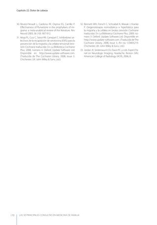 LAS 50 principALeS conSuLtAS en medicinA de fAmiLiA
Capítulo 22. Dolor de cabeza
170
30. Reveiz-Herault L, Cardona AF, Ospina EG, Carrillo P.
Eﬀectiveness of ﬂunarizine in the prophylaxis of mi-
graine: a meta-analytical review of the literature. Rev
Neurol 2003; 36 (10): 907-912.
31. Moja PL, Cusi C, Sterzi RR, Canepari C. Inhibidores se-
lectivos de la recaptación de serotonina (ISRS) para la
prevención de la migraña y la cefalea tensional (revi-
sión Cochrane traducida). En: La Biblioteca Cochrane
Plus, 2008, número 4. Oxford: Update Software Ltd.
Disponible en http://www.update-software.com.
(Traducida de The Cochrane Library, 2008, Issue 3.
Chichester, UK: John Wiley & Sons, Ltd.)
32. Bennett MH, French C, Schnabel A, Wasiak J, Kranke
P. Oxigenoterapia normobárica e hiperbárica para
la migraña y la cefalea en brotes (revisión Cochrane
traducida). En: La Biblioteca Cochrane Plus, 2009, nú-
mero 3. Oxford: Update Software Ltd. Disponible en
http://www.update-software.com. (Traducida deThe
Cochrane Library, 2008, Issue 3, Art no.: CD005219.
Chichester, UK: John Wiley & Sons, Ltd.)
33. Jordan JE, Seidenwurm DJ, Davis PC, y cols. Expert Pa-
nel on Neurologic Imaging. Headache. Reston (VA):
American College of Radiology (ACR), 2006; 8.
 