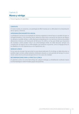 LAS 50 principALeS conSuLtAS en medicinA de fAmiLiA 171
Capítulo 23
Mareo y vértigo
J. Timoner Aguilera, M. López Pérez
CONTEXTO
El mareo resulta, en ocasiones, una patología de difícil manejo por su diﬁcultad en la interpretación
de los signos y síntomas.
APROXIMACIóN DIAGNóSTICA INICIAL
La pérdida de conciencia acompañada de síntomas vegetativos orienta hacia un posible síncope va-
sovagal/ortostático. Si los síntomas hacen referencia sobre todo a sensación de rotación de objetos,
se valorará un posible vértigo. La diﬁcultad para la bipedestación o la marcha es síntoma de posibles
alteraciones motoras o de intoxicación de fármacos. Por último, no hay que olvidar que situaciones
de ansiedad o estrés pueden inducir una sintomatología similar. (Se debe descartar siempre una
complicación de alguna de las enfermedades que presente el paciente, como la hipoglucemia en
los diabéticos, la crisis hipertensiva en los hipertensos, etc.)
MANEJO CLÍNICO
En los casos de síncope, hay que evitar la causa desencadenante. En el vértigo, se debe descartar su
posible origen central y utilizar sedantes vestibulares durante un corto período de tiempo. Es conve-
niente valorar técnicas de psicoterapia breve en los casos de ansiedad.
RECOMENDACIONES PARA LA PRÁCTICA CLÍNICA
El sulpiride es útil en el control del vértigo de cualquier etiología. La rehabilitación vestibular mejora
la sintomatología en determinados grupos de pacientes.
 