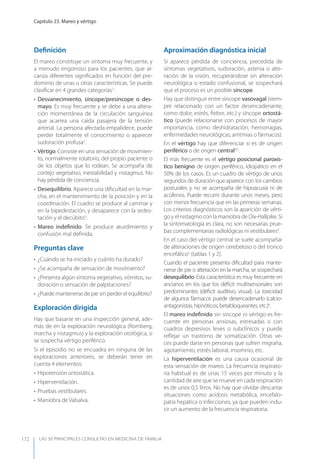 LAS 50 principALeS conSuLtAS en medicinA de fAmiLiA
Capítulo 23. Mareo y vértigo
172
Deﬁnición
El mareo constituye un síntoma muy frecuente, y
a menudo engorroso para los pacientes, que al-
canza diferentes signiﬁcados en función del pre-
dominio de unas u otras características. Se puede
clasiﬁcar en 4 grandes categorías1
:
• Desvanecimiento, síncope/presíncope o des-
mayo. Es muy frecuente y se debe a una altera-
ción momentánea de la circulación sanguínea
que acarrea una caída pasajera de la tensión
arterial. La persona afectada empalidece, puede
perder totalmente el conocimiento o aparecer
sudoración profusa2
.
• Vértigo. Consiste en una sensación de movimien-
to, normalmente rotatorio, del propio paciente o
de los objetos que lo rodean. Se acompaña de
cortejo vegetativo, inestabilidad y nistagmus. No
hay pérdida de conciencia.
• Desequilibrio. Aparece una diﬁcultad en la mar-
cha, en el mantenimiento de la posición y en la
coordinación. El cuadro se produce al caminar y
en la bipedestación, y desaparece con la sedes-
tación y el decúbito3
.
• Mareo indeﬁnido. Se produce aturdimiento y
confusión mal deﬁnida.
Preguntas clave
• ¿Cuándo se ha iniciado y cuánto ha durado?
• ¿Se acompaña de sensación de movimiento?
• ¿Presenta algún síntoma vegetativo, vómitos, su-
doración o sensación de palpitaciones?
• ¿Puede mantenerse de pie sin perder el equilibrio?
Exploración dirigida
Hay que basarse en una inspección general, ade-
más de en la exploración neurológica (Romberg,
marcha y nistagmus) y la exploración otológica, si
se sospecha vértigo periférico.
Si el episodio no se encuadra en ninguna de las
exploraciones anteriores, se deberán tener en
cuenta 4 elementos:
• Hipotensión ortostática.
• Hiperventilación.
• Pruebas vestibulares.
• Maniobra de Valsalva.
Aproximación diagnóstica inicial
Si aparece pérdida de conciencia, precedida de
síntomas vegetativos, sudoración, astenia o alte-
ración de la visión, recuperándose sin alteración
neurológica o estado confusional, se sospechará
que el proceso es un posible síncope.
Hay que distinguir entre síncope vasovagal (siem-
pre relacionado con un factor desencadenante,
como dolor, estrés, ﬁebre, etc.) y síncope ortostá-
tico (puede relacionarse con procesos de mayor
importancia, como deshidratación, hemorragias,
enfermedades neurológicas, arritmias o fármacos).
En el vértigo hay que diferenciar si es de origen
periférico o de origen central4,5
.
El más frecuente es el vértigo posicional paroxís-
tico benigno de origen periférico, idiopático en el
50% de los casos. Es un cuadro de vértigo de unos
segundos de duración que aparece con los cambios
posturales y no se acompaña de hipoacusia ni de
acúfenos. Puede recurrir durante unos meses, pero
con menor frecuencia que en las primeras semanas.
Los criterios diagnósticos son la aparición de vérti-
go y el nistagmo con la maniobra de Dix-Hallpike. Si
la sintomatología es clara, no son necesarias prue-
bas complementarias radiológicas ni vestibulares4
.
En el caso del vértigo central se suele acompañar
de alteraciones de origen cerebeloso o del tronco
encefálico5
(tablas 1 y 2).
Cuando el paciente presenta diﬁcultad para mante-
nerse de pie o alteración en la marcha, se sospechará
desequilibrio. Esta característica es muy frecuente en
ancianos en los que los déﬁcit multisensoriales son
predominantes (déﬁcit auditivo, visual). La toxicidad
de algunos fármacos puede desencadenarlo (calcio-
antagonistas, hipnóticos, betabloqueantes, etc.)6
.
El mareo indeﬁnido sin síncope ni vértigo es fre-
cuente en personas ansiosas, estresadas o con
cuadros depresivos leves o subclínicos y puede
reﬂejar un trastorno de somatización. Otras ve-
ces puede darse en personas que sufren migraña,
agotamiento, estrés laboral, insomnio, etc.
La hiperventilación es una causa ocasional de
esta sensación de mareo. La frecuencia respirato-
ria habitual es de unas 15 veces por minuto y la
cantidad de aire que se mueve en cada respiración
es de unos 0,5 litros. No hay que olvidar descartar
situaciones como acidosis metabólica, encefalo-
patía hepática o infecciones, ya que pueden indu-
cir un aumento de la frecuencia respiratoria.
 