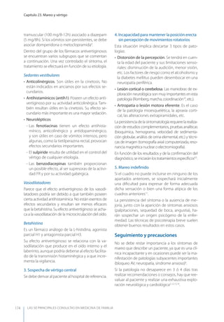 LAS 50 principALeS conSuLtAS en medicinA de fAmiLiA
Capítulo 23. Mareo y vértigo
174
tramuscular (100 mg/8-12h) asociado a diazepam
(5 mg/8h). Si los vómitos son persistentes, se debe
asociar domperidona o metoclopramida4
.
Dentro del grupo de los fármacos antivertiginosos
se encuentran varios subgrupos que se comentan
a continuación. Una vez controlado el síntoma, el
tratamiento se efectuará en función de su etiología.
Sedantes vestibulares
• Anticolinérgicos. Son útiles en la cinetosis. No
están indicados en ancianos por sus efectos se-
cundarios.
• Antihistamínicos (antih1). Poseen un efecto anti-
vertiginoso por su actividad anticolinérgica. Tam-
bién resultan útiles en la cinetosis. Su efecto se-
cundario más importante es una mayor sedación.
• Neurolépticos
- Las fenotiacinas tienen un efecto antihista-
mínico, anticolinérgico y antidopaminérgico,
y son útiles en caso de vómitos intensos, pero
algunas, como la tietilperazina rectal, provocan
efectos secundarios importantes.
- El sulpiride resulta de utilidad en el control del
vértigo de cualquier etiología.
- Las benzodiacepinas también proporcionan
un posible efecto, al ser supresoras de la activi-
dad FR y por su actividad gabérgica.
Vasodilatadores
Parece que el efecto antivertiginoso de los vasodi-
latadores podría ser debido a que también poseen
cierta actividad antihistamínica. No están exentos de
efectos secundarios y resultan ser menos eﬁcaces
que la betahistina. Su efecto antivertiginoso se acha-
ca a la vasodilatación de la microcirculación del oído.
Betahistina
Es un fármaco análogo de la L-histidina, agonista
parcial H1 y antagonista parcial H3.
Su efecto antivertiginoso se relaciona con la va-
sodilatación que produce en el oído interno y el
laberinto, aunque podría deberse al efecto facilita-
do de la transmisión histaminérgica y a que incre-
menta la vigilancia.
3. Sospecha de vértigo central
Se debe derivar al paciente al hospital de referencia.
4. Incapacidad para mantener la posición erecta
sin percepción de movimientos rotatorios
Esta situación implica descartar 3 tipos de pato-
logías:
• Distorsión de la percepción. Se tendrá en cuen-
ta la edad del paciente y sus limitaciones senso-
riales: disminución de la audición, menor visión,
etc. Los factores de riesgo como el alcoholismo y
la diabetes mellitus pueden desembocar en una
neuropatía periférica.
• Lesión cortical o cerebelosa. Las maniobras de ex-
ploración neurológica son muy importantes en esta
patología (Romberg, marcha, coordinación10
, etc.).
• Artropatía o lesión motora eferente. Es el caso
de la patología mioesquelética, la apraxia corti-
cal, las alteraciones extrapiramidales, etc.
Lapersistenciadelasintomatologíarequierelarealiza-
ción de estudios complementarios, pruebas analíticas
(bioquímica, hemograma, velocidad de sedimenta-
ción globular, análisis de orina elemental, etc.) y técni-
cas de imagen (tomografía axial computerizada, reso-
nancia magnética nuclear o electromiografía).
En función de los resultados y de la conﬁrmación del
diagnóstico,seiniciaránlostratamientosespecíﬁcos4,5
.
5. Mareo indeﬁnido
Si el cuadro no puede incluirse en ninguno de los
apartados anteriores, se sospechará inicialmente
una diﬁcultad para expresar de forma adecuada
dicha sensación o bien una forma atípica de los
cuadros anteriores11
.
La persistencia del síntoma o la ausencia de me-
joría, junto con la aparición de síntomas ansiosos
(palpitaciones, sequedad de boca, angustia), ha-
rán sospechar un origen psicógeno de la enfer-
medad. Las técnicas de psicoterapia breve suelen
obtener buenos resultados en estos casos.
Seguimiento y precauciones
No se debe restar importancia a los síntomas de
mareo que describe un paciente, ya que es una clí-
nica incapacitante y en ocasiones puede ser la ma-
nifestación de patologías subyacentes importantes
(bloqueo AV, neuropatía, síndrome ansioso)6
.
Si la patología no desaparece en 3 ó 4 días tras
realizar recomendaciones o consejos, hay que ree-
valuar al paciente y realizar una exhaustiva explo-
ración neurológica y cardiológica5,12,13,14
.
 
